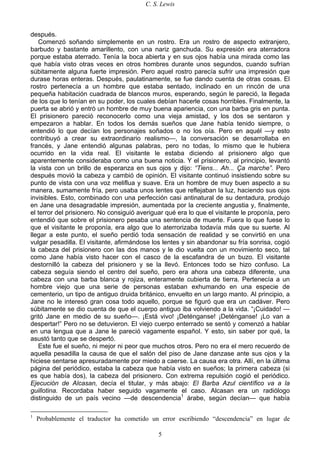 C. S. Lewis
5
después.
Comenzó soñando simplemente en un rostro. Era un rostro de aspecto extranjero,
barbudo y bastante amarillento, con una nariz ganchuda. Su expresión era aterradora
porque estaba aterrado. Tenía la boca abierta y en sus ojos había una mirada como las
que había visto otras veces en otros hombres durante unos segundos, cuando sufrían
súbitamente alguna fuerte impresión. Pero aquel rostro parecía sufrir una impresión que
durase horas enteras. Después, paulatinamente, se fue dando cuenta de otras cosas. El
rostro pertenecía a un hombre que estaba sentado, inclinado en un rincón de una
pequeña habitación cuadrada de blancos muros, esperando, según le pareció, la llegada
de los que lo tenían en su poder, los cuales debían hacerle cosas horribles. Finalmente, la
puerta se abrió y entró un hombre de muy buena apariencia, con una barba gris en punta.
El prisionero pareció reconocerlo como una vieja amistad, y los dos se sentaron y
empezaron a hablar. En todos los demás sueños que Jane había tenido siempre, o
entendió lo que decían los personajes soñados o no los oía. Pero en aquél —y esto
contribuyó a crear su extraordinario realismo—, la conversación se desarrollaba en
francés, y Jane entendió algunas palabras, pero no todas, lo mismo que le hubiera
ocurrido en la vida real. El visitante le estaba diciendo al prisionero algo que
aparentemente consideraba como una buena noticia. Y el prisionero, al principio, levantó
la vista con un brillo de esperanza en sus ojos y dijo: “Tiens... Ah... Ça marche”. Pero
después movió la cabeza y cambió de opinión. El visitante continuó insistiendo sobre su
punto de vista con una voz meliflua y suave. Era un hombre de muy buen aspecto a su
manera, sumamente fría, pero usaba unos lentes que reflejaban la luz, haciendo sus ojos
invisibles. Esto, combinado con una perfección casi antinatural de su dentadura, produjo
en Jane una desagradable impresión, aumentada por la creciente angustia y, finalmente,
el terror del prisionero. No consiguió averiguar qué era lo que el visitante le proponía, pero
entendió que sobre el prisionero pesaba una sentencia de muerte. Fuera lo que fuese lo
que el visitante le proponía, era algo que lo aterrorizaba todavía más que su suerte. Al
llegar a este punto, el sueño perdió toda sensación de realidad y se convirtió en una
vulgar pesadilla. El visitante, afirmándose los lentes y sin abandonar su fría sonrisa, cogió
la cabeza del prisionero con las dos manos y le dio vuelta con un movimiento seco, tal
como Jane había visto hacer con el casco de la escafandra de un buzo. El visitante
destornilló la cabeza del prisionero y se la llevó. Entonces todo se hizo confuso. La
cabeza seguía siendo el centro del sueño, pero era ahora una cabeza diferente, una
cabeza con una barba blanca y rojiza, enteramente cubierta de tierra. Pertenecía a un
hombre viejo que una serie de personas estaban exhumando en una especie de
cementerio, un tipo de antiguo druida británico, envuelto en un largo manto. Al principio, a
Jane no le interesó gran cosa todo aquello, porque se figuró que era un cadáver. Pero
súbitamente se dio cuenta de que el cuerpo antiguo iba volviendo a la vida. “¡Cuidado! —
gritó Jane en medio de su sueño—. ¡Está vivo! ¡Deténganse! ¡Deténganse! ¡Lo van a
despertar!” Pero no se detuvieron. El viejo cuerpo enterrado se sentó y comenzó a hablar
en una lengua que a Jane le pareció vagamente español. Y esto, sin saber por qué, la
asustó tanto que se despertó.
Este fue el sueño, ni mejor ni peor que muchos otros. Pero no era el mero recuerdo de
aquella pesadilla la causa de que el salón del piso de Jane danzase ante sus ojos y la
hiciese sentarse apresuradamente por miedo a caerse. La causa era otra. Allí, en la última
página del periódico, estaba la cabeza que había visto en sueños; la primera cabeza (si
es que había dos), la cabeza del prisionero. Con extrema repulsión cogió el periódico.
Ejecución de Alcasan, decía el titular, y más abajo: El Barba Azul científico va a la
guillotina. Recordaba haber seguido vagamente el caso. Alcasan era un radiólogo
distinguido de un país vecino —de descendencia1
árabe, según decían— que había
1
Probablemente el traductor ha cometido un error escribiendo “descendencia” en lugar de
 
