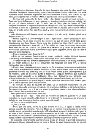 Esa Horrenda Fortaleza
50
Pero el director delegado, después de haber llegado a diez pies de ellos, siguió otra
dirección. Resoplaba furiosamente y parecía tan sumido en hondas reflexiones que Mark
consideró aquel momento inoportuno para una entrevista. Cosser, aun cuando no dijo
nada, pensó por lo visto lo mismo, y Mark lo siguió hasta un despacho del tercer piso.
—Se trata del pueblecillo de Cure Hardy —dijo Cosser cuando se hubo sentado—.
Toda esa tierra de Bragdon no será más que un fangal en cuanto empiecen a trabajar. No
sé por qué diablos quieren ir allí. En todo caso, el último plan es desviar el Wynd;
bloquear totalmente el viejo canal que cruza a Edgestow. Mire. Aquí está Shillingbridge, a
diez millas al norte de la población. Debe ser desviado allí, llevado por un canal artificial
(aquí en el este, donde hay esta línea azul) y unido nuevamente al primitivo cauce aquí
abajo.
—La Universidad difícilmente estará de acuerdo con ello —dijo Mark— ¿Qué sería
Edgestow sin río?
—Hemos cogido a la Universidad por el pelo —dijo Cosser—. No se preocupe por esto.
En todo caso, no es cosa nuestra. La cuestión es que el nuevo Wynd debe pasar
directamente por Cure Hardy. Ahora, mire los alrededores. Cure Hardy está en este
pequeño valle. Ha estado usted allí, ¿eh? Eso facilita las cosas. No conozco esta región.
Pues bien, la idea es construir una presa en el extremo sur y hacer un gran embalse.
Necesitarán ustedes un nuevo suministro de agua para Edgestow, ahora que va a ser la
segunda ciudad del país.
—Pero, ¿qué ocurre con Cure Hardy?
—Esta es otra ventaja. Construimos un nuevo pueblecillo modelo (deberá llamarse
Jules Hardy o Wither Hardy) cuatro millas más abajo. Aquí, cerca del ferrocarril.
—Yo creo que se va a armar un escándalo de todos los diablos. Cure Hardy es famoso.
Es un rincón delicioso. En él se encuentran los hospicios del siglo XVI, la iglesia
normanda y todo lo demás.
—Exacto. Aquí es donde entramos usted y yo. Tenemos que hacer una memoria sobre
Cure Hardy. Mañana iremos a echar un vistazo por allí, pero la mayor parte de la memoria
podemos escribirla hoy. Será muy fácil. Si es un rincón bonito, puede usted apostar a que
es malsano. Este es el primer punto a desarrollar. Después tenemos que averiguar
algunos datos respecto a la población. Creo que descubrirá que consiste casi
enteramente en los dos elementos más indeseables: pequeños rentiers y agricultores.
—Estoy de acuerdo en que el pequeño rentier es un mal elemento —dijo Mark—, pero
que lo sea el agricultor ya es más discutible.
—El Instituto no está de acuerdo con ellos. Es un elemento recalcitrante en una
comunidad planeada, y siempre retrógrado. No avanzamos debido a la agricultura inglesa.
De manera que, como ve, lo único que tenemos que hacer es comprobar algunos hechos.
Por lo demás, la memoria se escribe sola.
Mark permaneció un momento silencioso.
—La cosa es fácil —dijo—. Pero antes de meterme en esto me gustaría ver un poco
más clara mi propia situación. ¿No debo ir a ver a Steele? No tengo ganas de empezar a
trabajar en este departamento si no quiere que esté con él.
—Yo no lo haría —dijo Cosser.
—¿Por qué no?
—Pues, por una parte, Steele no puede evitarlo si el D.D. lo apoya a usted, como
parece apoyarlo de momento. Por otra, Steele es un hombre muy peligroso. Si se limita
usted a seguir trabajando tranquilamente, al final acabará acostumbrándose a ello; pero si
va usted a verlo, la cosa puede transformarse en un escándalo. Hay algo más. —Cosser
se detuvo, se rascó la nariz pensativamente y prosiguió—: Entre nosotros, no creo que las
cosas puedan seguir indefinidamente en este departamento tal como van ahora.
El excelente entrenamiento que Mark había tenido en Bracton le permitió comprender
este punto. Cosser estaba tratando de echar a Steele de aquel departamento. Le pareció
 
