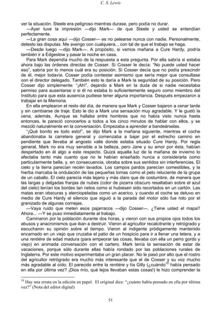 C. S. Lewis
51
ver la situación. Steele era peligroso mientras durase, pero podía no durar.
—Ayer tuve la impresión —dijo Mark— de que Steele y usted se entendían
perfectamente.
—La gran cosa aquí —dijo Cosser— es no pelearse nunca con nadie. Personalmente,
detesto las disputas. Me avengo con cualquiera... con tal de que el trabajo se haga.
—Desde luego —dijo Mark—. A propósito, si vamos mañana a Cure Hardy, podría
también ir a Edgestow y pasar la noche en casa.
Para Mark dependía mucho de la respuesta a esta pregunta. Por ella sabría si estaba
ahora bajo las órdenes directas de Cosser. Si Cosser le decía: “No puede usted hacer
eso”, sabría por lo menos cuál era su posición. Si Cosser decía que no podía prescindir
de él, mejor todavía. Cosser podía contestar asimismo que sería mejor que consultase
con el director delegado. También esto le daría a Mark la seguridad de su posición. Pero
Cosser dijo simplemente: “¡Ah!”, dejando a Mark en la duda de si nadie necesitaba
permiso para ausentarse o si él no estaba lo suficientemente seguro como miembro del
Instituto para que esta ausencia pudiese tener alguna importancia. Después empezaron a
trabajar en la Memoria.
En ella emplearon el resto del día, de manera que Mark y Cosser bajaron a cenar tarde
y sin cambiarse de traje. Esto le dio a Mark una sensación muy agradable. Y le gustó la
cena, además. Aunque se hallaba entre hombres que no había visto nunca hasta
entonces, le pareció conocerlos a todos a los cinco minutos de hablar con ellos, y se
mezcló naturalmente en la conversación. Empezaba a aprender a bandeárselas.
“¡Qué bonito es todo esto!”, se dijo Mark a la mañana siguiente, mientras el coche
abandonaba la carretera general y comenzaba a bajar por el estrecho camino en
pendiente que llevaba al angosto valle donde estaba situado Cure Hardy. Por regla
general, Mark no era muy sensible a la belleza, pero Jane y su amor por ésta, habían
despertado en él algo a este respecto. Quizá aquella luz de la mañana de invierno lo
afectaba tanto más cuanto que no le habían enseñado nunca a considerarla como
particularmente bella, y, en consecuencia, obraba sobre sus sentidos sin interferencias. El
cielo y la tierra parecían recién lavados. Los campos pardos parecían comestibles, y la
hierba marcaba la ondulación de las pequeñas lomas como el pelo reluciente de la grupa
de un caballo. El cielo parecía más lejano y más claro que de costumbre, de manera que
las largas y delgadas franjas de nubes (color de pizarra obscuro resaltaban sobre el azul
del cielo) tenían los bordes tan netos como si hubiesen sido recortados en un cartón. Las
matas eran obscuras y aterciopeladas como un acerico, y cuando el coche se detuvo en
medio de Cure Hardy el silencio que siguió a la parada del motor sólo fue roto por el
granizado de algunas cornejas.
—Vaya ruido que meten esos pajarracos —dijo Cosser—. ¿Tiene usted el mapa?
Ahora... —Y se puso inmediatamente al trabajo.
Caminaron por la población durante dos horas, y vieron con sus propios ojos todos los
abusos y anacronismos que iban a destruir. Vieron al agricultor recalcitrante y retrógrado y
escucharon su opinión sobre el tiempo. Vieron al indigente pródigamente mantenido
encarnado en un viejo que cruzaba el patio de un hospicio para ir a llenar una tetera, y a
una rentière de edad madura (para empeorar las cosas, llevaba con ella un perro gordo y
viejo) en animada conversación con el cartero. Mark tenía la sensación de estar de
vacaciones, porque sólo durante ellas había rondado por las poblaciones rurales de
Inglaterra. Por este motivo experimentaba un gran placer. No le pasó por alto que el rostro
del agricultor retrógrado era mucho más interesante que el de Cosser y su voz mucho
más agradable al oído. El parecido entre la rentière y tía Gilly (¿cuándo10
había pensado
en ella por última vez? ¡Dios mío, qué lejos llevaban estas cosas!) le hizo comprender la
10
Hay una errata en la edición en papel. El original dice: “¿cuánto había pensado en ella por última
vez?” (Nota del editor digital)
 
