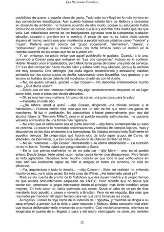 Esa Horrenda Fortaleza
52
posibilidad de querer a aquella clase de gente. Todo esto no influyó en lo más mínimo en
sus convicciones sociológicas. Aun cuando hubiese estado libre de Belbury y careciese
en absoluto de ambición, no hubiera ocurrido de otro modo, porque su educación había
producido el curioso efecto de hacer las cosas que leía y escribía más reales que las que
veía. Las estadísticas acerca de los trabajadores agrícolas eran la substancia; cualquier
labrador, cavador o granjero era la sombra. A pesar de que no se había dado cuenta
siquiera él mismo, sentía una gran resistencia a escribir incluso palabras como “hombre” y
“mujer”. Prefería escribir acerca del “grupo vocacional”, “elementos”, “clases”, y
“poblaciones”; porque, a su manera, creía con tanta firmeza como un místico en la
realidad superior de las cosas que no se pueden ver.
Y, sin embargo, no podía evitar que aquel pueblecillo le gustase. Cuando, a la una,
convenció a Cosser para que entrasen en “Las dos campanas”, incluso se lo confesó.
Habían llevado unos emparedados, pero Mark tenía ganas de tomar una pinta de cerveza.
En “Las dos campanas” hacía mucho calor y estaba todo muy obscuro, porque la ventana
era muy pequeña. Dos labriegos (sin duda alguna recalcitrantes y atrasados) estaban
sentados con los codos sucios de arcilla, saboreando unos bocadillos muy gruesos, y un
tercero se hallaba de pie delante del mostrador charlando con el dueño.
—No, no quiero cerveza, gracias —dijo Cosser—. No debemos entretenernos mucho
aquí. ¿Qué decía usted?
—Decía que en una hermosa mañana hay algo verdaderamente atrayente en un lugar
como éste, pese a todos sus obvios absurdos.
—Sí, es una hermosa mañana. Un poco de sol es una gran cosa para la salud.
—Pensaba en este sitio.
—¿Se refiere usted a esto? —dijo Cosser, dirigiendo una mirada circular a la
habitación—. Hubiera creído más bien que era un sitio de los que tiene uno ganas de
marcharse. Ni luz ni ventilación. No acostumbro a hacer personalmente gran uso del
alcohol (léase la “Memoria Miller”), pero si el pueblo necesita estimulantes, me gustaría
vérselos administrar de una forma más higiénica.
—No creo que el estimulante sea el punto esencial —dijo Mark, contemplando su vaso
de cerveza. La escena le recordaba conversaciones y bebidas de tiempos lejanos, risas y
discusiones de los días anteriores a la licenciatura. Se trababa amistad más fácilmente en
aquellos tiempos. Se preguntaba qué habría sido de todo aquel grupo: de Carey, de
Wadsden, de Denniston, que tan cerca estuvieron de obtener también el título.
—No sé, realmente —dijo Cosser, contestando a su última observación—. La nutrición
no es mi fuerte. Tendrá usted que preguntárselo a Stock.
—En lo que pienso realmente no es en este bar —dijo Mark—, sino en el pueblo
entero. Desde luego, tiene usted razón; estas cosas tienen que desaparecer. Pero tienen
su lado agradable. Debemos tener mucho cuidado en que todo lo que edifiquemos en
este sitio sea realmente capaz de batir lo antiguo en todos los terrenos, no sólo en
eficiencia.
—Ya, arquitectura y todo lo demás... —dijo Cosser—. Bien, en realidad no entiendo
mucho de eso, ya lo sabe usted. Es más cosa de Wither. ¿Ha terminado usted ya?
Mark se dio cuenta de pronto de lo fastidioso que era aquel hombre y al propio tiempo
de que estaba profundamente asqueado del I.N.E.C. Pero recordó que no había que
contar con pertenecer al grupo interesante desde el principio; más tarde vendrían cosas
mejores. En todo caso, no había quemado sus naves. Quizá al cabo de un par de días
mandaría todo aquello a paseo y volvería a Bracton. Pero no en seguida. Era más que
razonable permanecer allí algún tiempo para ver qué cariz tomaban las cosas.
Al regreso, Cosser lo dejó cerca de la estación de Edgestow, y mientras se dirigía a su
casa empezó a pensar qué le diría a Jane respecto a Belbury. Sería conocerlo mal creer
que estaba deliberadamente inventando una mentira. Casi involuntariamente, mientras se
imaginaba el cuadro de su llegada a casa y del rostro interrogador de Jane, oía también
 