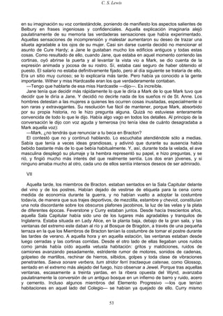 C. S. Lewis
53
en su imaginación su voz contestándole, poniendo de manifiesto los aspectos salientes de
Belbury en frases ingeniosas y confidenciales. Aquella explicación imaginaria alejó
paulatinamente de su memoria las verdaderas sensaciones que había experimentado.
Aquellas sensaciones de incomprensión y malestar aumentaron su deseo de trazar una
silueta agradable a los ojos de su mujer. Casi sin darse cuenta decidió no mencionar el
asunto de Cure Hardy; a Jane le gustaban mucho los edificios antiguos y todas estas
cosas. Como resultado de ello, cuando Jane, que estaba en aquel momento corriendo las
cortinas, oyó abrirse la puerta y al levantar la vista vio a Mark, se dio cuenta de la
expresión animada y jocosa de su rostro. Sí, estaba casi seguro de haber obtenido el
puesto. El salario no estaba definitivamente fijado, pero al día siguiente se trataría de ello.
Era un sitio muy curioso; se lo explicaría más tarde. Pero había ya conocido a la gente
importante. Wither y miss Hardcastle eran los que verdaderamente contaban.
—Tengo que hablarte de esa miss Hardcastle —dijo—. Es increíble.
Jane tenía que decidir más rápidamente lo que le diría a Mark de lo que Mark tuvo que
decidir que le diría a Jane. Y decidió no decirle nada de los sueños ni de St. Anne. Los
hombres detestan a las mujeres a quienes les ocurren cosas inusitadas, especialmente si
son raras y extravagantes. Su resolución fue fácil de mantener, porque Mark, absorbido
por su propia historia, no le hizo pregunta alguna. Quizá no estuviese enteramente
convencida de todo lo que le dijo. Había algo vago en todos los detalles. Al principio de la
conversación le dijo con voz aguda y temerosa (no tenía idea de cuánto desagradaba a
Mark aquella voz):
—Mark, ¿no tendrás que renunciar a tu beca en Bracton?
El contestó que no y continuó hablando. Lo escuchaba atendiéndole sólo a medias.
Sabía que tenía a veces ideas grandiosas, y adivinó que durante su ausencia había
bebido bastante más de lo que bebía habitualmente. Y, así, durante toda la velada, el ave
masculina desplegó su plumaje y la hembra representó su papel, e hizo preguntas, y se
rió, y fingió mucho más interés del que realmente sentía. Los dos eran jóvenes, y si
ninguno amaba mucho al otro, cada uno de ellos sentía intensos deseos de ser admirado.
VII
Aquella tarde, los miembros de Bracton. estaban sentados en la Sala Capitular delante
del vino y de los postres. Habían dejado de vestirse de etiqueta para la cena como
medida de economía durante la guerra, y no habían vuelto a adoptar la costumbre
todavía, de manera que sus trajes deportivos, de mezclilla, estambre y cheviot, constituían
una nota discordante sobre los obscuros plafones jacobinos, la luz de las velas y la plata
de diferentes épocas. Feverstone y Curry estaban juntos. Desde hacía trescientos años,
aquella Sala Capitular había sido uno de los lugares más agradables y tranquilos de
Inglaterra. Estaba situada en Lady Alice, en la planta baja, debajo de la gran sala, y las
ventanas del extremo este daban al río y al Bosque de Bragdon, a través de una pequeña
terraza en la que los Miembros de Bracton tenían la costumbre de tomar el postre durante
las tardes de verano. A aquella hora y en aquella estación, las ventanas estaban desde
luego cerradas y las cortinas corridas. Desde el otro lado de ellas llegaban unos ruidos
como jamás había oído aquella vetusta habitación: gritos y maldiciones, ruidos de
camiones avanzando pesadamente, estridente rumor de motores, sonidos de cadenas,
golpeteo de martillos, rechinar de hierros, silbidos, golpes y toda clase de vibraciones
penetrantes. Saeva sonare verbera, tum stridor ferri tractaeque catenae, como Glossop,
sentado en el extremo más alejado del fuego, hizo observar a Jewel. Porque tras aquellas
ventanas, escasamente a treinta yardas, en la ribera opuesta del Wynd, avanzaba
paulatinamente la conversión de un antiguo bosque en un infierno de barro y ruido, acero
y cemento. Incluso algunos miembros del Elemento Progresivo —los que tenían
habitaciones en aquel lado del Colegio— se habían ya quejado de ello. Curry mismo
 