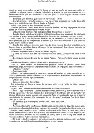 Esa Horrenda Fortaleza
54
quedó un poco sorprendido de ver la forma en que su sueño se había convertido en
realidad, pero hacía cuanto podía por disimularlo, y a pesar de que su conversación con
Feverstone tenía que ser mantenida a voz en grito, no hizo ninguna alusión a este
inconveniente.
—Entonces, ¿es definitivo que Studdock no vuelve? —chilló.
—Completamente —gritó Feverstone—. Me ha enviado un recado por medio de un alto
funcionario pidiéndome que informe de ello al Colegio.
—Así, pues, ¿mandará su dimisión en forma?
—No es probable. Como todos los muchachos jóvenes, es muy negligente en estas
cosas. En realidad cuanto más lo demore, mejor.
—¿Quiere usted decir que nos da la posibilidad de examinar el asunto?
—Exacto. Como usted comprenderá, el Colegio no tiene que ocuparse de ello hasta
que escriba. Y tenemos que decidir la cuestión de su sucesor antes de que esto ocurra.
—Es obvio. Es lo más importante. Una vez se ha presentado la cuestión ante una de
estas personas que no comprenden el terreno que pisan ni saben bien lo que piensan,
puede ocurrir cualquier cosa.
—Exacto. Eso es lo que tenemos que evitar. La única manera de cubrir una plaza como
ésta es traer al candidato (sacar al conejo de su madriguera) dos minutos después de
haber anunciado la vacante.
—Tenemos que empezar a pensar en ello en seguida.
—¿Tiene su sucesor que ser un sociólogo? Quiero decir, ¿va ligada la beca a este
tema?
—De ninguna manera. Es una de las becas Paston. ¿Por qué? ¿Se le ocurre a usted
algo?
—Hace mucho tiempo que no hemos tenido a nadie en política.
—Sí, sí... Hay todavía un considerable prejuicio contra la política como tema
académico. Diga, Feverstone, ¿no tendríamos que darle un empujón a ese nuevo tema?
—¿Qué nuevo tema?
—Pragmatometría.
—Pues... es curioso que diga usted eso, porque el hombre en quien pensaba es un
político que también ha estudiado mucho la pragmatometría. Podríamos llamarlo beca de
pragmatometría social o algo por el estilo.
—¿Quién es?
—Laird, de Leicester, Cambridge.
Era automático en Curry, a pesar de no haber oído nunca hablar de Laird, parecer
pensativo y decir:
—¡Ah!, Laird... Recuérdeme sólo los detalles de su carrera académica.
—Pues —dijo Feverstone—, como recordará usted, estuvo muy mal de salud hacia el
final de su carrera, y tuvo un fracaso. Los exámenes de Cambridge son tan duros hoy en
día que difícilmente puede tenerse esto en cuenta. Todo el mundo sabe que era el alumno
más brillante de su curso. Era presidente de los “Sphinxes” y editaba The Adult. David
Laird, ya lo conoce.
—Sí, pero hay que estar seguro. David Laird... Pero, oiga, Dick...
—Diga.
—No me gusta mucho ese fracaso. Desde luego, como usted, no doy más que un valor
supersticioso a los resultados de un examen. No obstante, hemos hecho últimamente una
o dos elecciones desafortunadas... —Casi involuntariamente, Curry, al decir esto, miró a
través de la habitación hacia donde estaba sentado Pelham, con su boquita de piñón y su
rostro blanducho. Pelham era un hombre de valor; pero ni aun Curry era capaz de
recordar nada que hubiese dicho o hecho jamás.
—Sí, lo sé —dijo Feverstone—, pero ni aun nuestras peores elecciones son tan fútiles
como las que hace el Colegio cuando lo dejamos en sus manos.
 