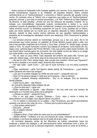 C. S. Lewis
55
Acaso porque el intolerable ruido hubiese agotado sus nervios, Curry experimentó una
deuda momentánea respecto a la “futilidad” de aquellos ineptos. Había cenado
recientemente en el “Northumberland”, y encontró a Telford cenando allí aquella misma
noche. El contraste entre el Telford vivo e ingenioso que todos en el “Northumberland”
parecían conocer y que todo el mundo escuchaba, y el “fútil” Telford de la Sala Capitular
de Bracton, lo dejó perplejo. ¿Podía ser que los silencios de aquellos “ineptos” de su
colegio, sus monosilábicas respuestas cuando condescendía a darlas y su vacía
expresión cuando él adoptaba el tono confidencial, tuviesen una explicación que no se le
había ocurrido nunca? La fantástica suposición de que él, Curry, pudiese ser un latoso,
pasó con tanta rapidez por su mente que un segundo después la había olvidado para
siempre. Adoptó la idea mucho menos dolorosa de que aquellos tradicionalistas y
parásitos de la investigación afectaban mirarlo con desprecio. Pero Feverstone le gritaba
de nuevo.
—La semana próxima estaré en Cambridge, porque voy a dar una cena. No lo he
mencionado aquí antes porque, en realidad, el Primer Ministro puede asistir a ella, con
dos o tres grandes magnates de la Prensa y Tony Dew. ¿Cómo? Sí, desde luego, conoce
usted a Tony. Es aquel muchacho moreno que trabaja en el Banco. Laird estará allí. Es,
según creo, pariente lejano del Primer Ministro. Creo que podría usted asistir también. Sé
que David tiene muchas ganar de conocerlo. He oído hablar mucho de usted a un amigo
que solía asistir a sus conferencias. No recuerdo su nombre.
—No sé, será un poco difícil. Todo depende del entierro del pobre Bill. Tendré que
estar allí, desde luego. ¿Han dicho algo de la instrucción las noticias de las seis?
—No las he oído. Pero, desde luego, esto suscita otra cuestión. Ahora que “Aguacero”
se ha ido a resoplar a un mundo mejor, tenemos dos vacantes.
—No oigo nada —gritó Curry—. ¿Es que el ruido aumenta o yo me estoy quedando
sordo?
—Oiga, subdirector —gritó Ted Raynor desde detrás de Feverstone—, ¿qué diablos
están haciendo ahí fuera sus amigos?
—¿Es que no pueden trabajar sin chillar de ese modo? —preguntó otra voz.
—Esto no me parece trabajo ni nada que se le parezca —dijo un tercero.
—¡Oiga! —exclamó Glossop súbitamente—. Eso no es trabajar. Eso es divertirse
dando patadas.
—Cada vez es peor —dijo Raynor.
Un momento después todos estaban de pie.
—¿Qué ha sido eso? —gritó uno.
—Están asesinando a alguien —dijo Glossop—. No hay más que una manera de
arrancarle a un hombre esos gritos de la garganta.
—¿Dónde va usted? —preguntó Curry.
—Voy a ver qué pasa —repuso Glossop—. Curry, vaya y reúna a todos los
alborotadores en el Colegio. Que alguien llame a la policía.
—Yo no saldría si estuviese en su pellejo —dijo Feverstone, que había permanecido
sentado y se servía otro vaso de vino—. Parece que la policía está ya allí.
—¿Qué quiere usted decir?
—Escuche... ¡Ahora!
—Es un taladro infernal.
—¡Escuche!
—¡Válgame Dios! ¿Cree usted de veras que es una ametralladora?
—¡Mirad! ¡Mirad! —chillaron a la vez una docena de voces, mientras se oía una rotura
de cristales y una lluvia de piedras caía en el suelo de la gran sala.
Un momento después, varios de los Miembros se habían precipitado hacia las
ventanas y abierto los postigos; y allí permanecieron todos mirándose unos a otros, sin
producir otro ruido que el de su penosa respiración. Glossop tenía un corte en la frente, y
 