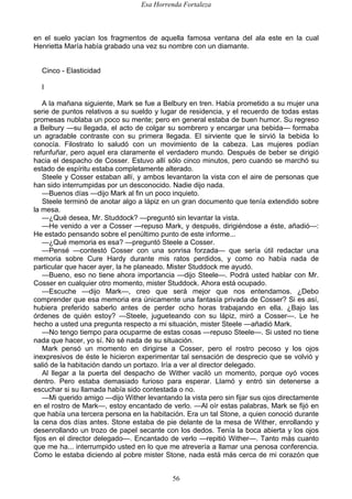 Esa Horrenda Fortaleza
56
en el suelo yacían los fragmentos de aquella famosa ventana del ala este en la cual
Henrietta María había grabado una vez su nombre con un diamante.
Cinco - Elasticidad
I
A la mañana siguiente, Mark se fue a Belbury en tren. Había prometido a su mujer una
serie de puntos relativos a su sueldo y lugar de residencia, y el recuerdo de todas estas
promesas nublaba un poco su mente; pero en general estaba de buen humor. Su regreso
a Belbury —su llegada, el acto de colgar su sombrero y encargar una bebida— formaba
un agradable contraste con su primera llegada. El sirviente que le sirvió la bebida lo
conocía. Filostrato lo saludó con un movimiento de la cabeza. Las mujeres podían
refunfuñar, pero aquel era claramente el verdadero mundo. Después de beber se dirigió
hacia el despacho de Cosser. Estuvo allí sólo cinco minutos, pero cuando se marchó su
estado de espíritu estaba completamente alterado.
Steele y Cosser estaban allí, y ambos levantaron la vista con el aire de personas que
han sido interrumpidas por un desconocido. Nadie dijo nada.
—Buenos días —dijo Mark al fin un poco inquieto.
Steele terminó de anotar algo a lápiz en un gran documento que tenía extendido sobre
la mesa.
—¿Qué desea, Mr. Studdock? —preguntó sin levantar la vista.
—He venido a ver a Cosser —repuso Mark, y después, dirigiéndose a éste, añadió—:
He estado pensando sobre el penúltimo punto de este informe...
—¿Qué memoria es esa? —preguntó Steele a Cosser.
—Pensé —contestó Cosser con una sonrisa forzada— que sería útil redactar una
memoria sobre Cure Hardy durante mis ratos perdidos, y como no había nada de
particular que hacer ayer, la he planeado. Mister Studdock me ayudó.
—Bueno, eso no tiene ahora importancia —dijo Steele—. Podrá usted hablar con Mr.
Cosser en cualquier otro momento, mister Studdock. Ahora está ocupado.
—Escuche —dijo Mark—, creo que será mejor que nos entendamos. ¿Debo
comprender que esa memoria era únicamente una fantasía privada de Cosser? Si es así,
hubiera preferido saberlo antes de perder ocho horas trabajando en ella. ¿Bajo las
órdenes de quién estoy? —Steele, jugueteando con su lápiz, miró a Cosser—. Le he
hecho a usted una pregunta respecto a mi situación, mister Steele —añadió Mark.
—No tengo tiempo para ocuparme de estas cosas —repuso Steele—. Si usted no tiene
nada que hacer, yo sí. No sé nada de su situación.
Mark pensó un momento en dirigirse a Cosser, pero el rostro pecoso y los ojos
inexpresivos de éste le hicieron experimentar tal sensación de desprecio que se volvió y
salió de la habitación dando un portazo. Iría a ver al director delegado.
Al llegar a la puerta del despacho de Wither vaciló un momento, porque oyó voces
dentro. Pero estaba demasiado furioso para esperar. Llamó y entró sin detenerse a
escuchar si su llamada había sido contestada o no.
—Mi querido amigo —dijo Wither levantando la vista pero sin fijar sus ojos directamente
en el rostro de Mark—, estoy encantado de verlo. —Al oír estas palabras, Mark se fijó en
que había una tercera persona en la habitación. Era un tal Stone, a quien conoció durante
la cena dos días antes. Stone estaba de pie delante de la mesa de Wither, enrollando y
desenrollando un trozo de papel secante con los dedos. Tenía la boca abierta y los ojos
fijos en el director delegado—. Encantado de verlo —repitió Wither—. Tanto más cuanto
que me ha... interrumpido usted en lo que me atrevería a llamar una penosa conferencia.
Como le estaba diciendo al pobre mister Stone, nada está más cerca de mi corazón que
 