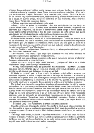 C. S. Lewis
57
el deseo de que este gran Instituto pueda trabajar como una gran familia..., la más grande
unidad de voluntad y propósito, mister Stone, la mutua confianza más libre... Esto es lo
que espero de mis colegas. Pero como debe usted recordar, mister... Studdock, incluso
en las familias hay incidentalmente rocas, resentimientos y errores de comprensión. Esta
es la causa, mi querido amigo, de que no esté libre en este momento... No se marche,
mister Stone. Tengo más cosas que decirle.
—Tal vez sea mejor que vuelva luego —dijo Mark.
—Pues... quizá, en estas circunstancias... Son sus sentimientos los que tengo en
cuenta, mister Stone... Quizá... El medio usual de verme, mister Studdock, es pedirle a mi
secretario que le fije hora. No es que, lo comprenderá usted, tenga el menor deseo de
insistir sobre ciertos formulismos ni deje de estar encantado de verle siempre que quiera
usted acudir a mi. Es la pérdida de su tiempo lo que tengo deseos de evitar.
—Muchas gracias, mister Wither —dijo Mark—. Veré a su secretario.
El despacho del secretario estaba en la habitación contigua. Cuando se entraba en él
no se encontraba uno con el secretario, sino con una serie de subordinados separados
del visitante por una especie de mostrador. Mark obtuvo una cita para las diez de la
mañana del día siguiente, que era la primera hora que pudieron ofrecerle. En el momento
de salir tropezó con el “Hada” Hardcastle.
—¡Hola, Studdock! —dijo ésta—. Conque rondando por el despacho del director, ¿eh?
Eso no irá bien, ya lo sabe usted...
—He decidido —dijo Mark— que tengo que establecer de una forma definitiva mi
posición en el Instituto o abandonarlo inmediatamente.
Ella lo miró con una ambigua expresión en la que el humorismo parecía predominar.
Después, súbitamente, le cogió del brazo.
—Mire, muchacho —dijo—, deje usted todo esto, ¿comprende? No le va a hacer
ningún bien. Venga usted conmigo y hablaremos.
—No hay verdaderamente nada de que hablar, miss Hardcastle —dijo Mark—. La cosa
está clara para mí. O tengo aquí un verdadero empleo o me vuelvo a Bracton. La cosa es
sencilla; no sé siquiera cuál de las dos prefiero, en verdad.
El “Hada” no contestó, pero la firme presión de su brazo obligó a Mark, a menos que
estuviese dispuesto a luchar, a seguir con ella a lo largo del corredor. La intimidad y
autoridad de su presa tenía una extravagancia ambigua que hubiera podido igualmente
compararse a la del policía y el prisionero, a la del amante y su querida, a la de la niñera y
el chiquillo. Mark tuvo la sensación de que parecería un tonto si encontraban a alguien.
Ella lo llevó a su despacho, que estaba situado en el segundo piso. La oficina exterior
estaba llena de lo que Mark ya sabía que se llamaba Waips, o sea, las muchachas de la
Policía Institucional Auxiliar Femenina. Los hombres que pertenecían a la Policía, aun
cuando mucho más numerosos, raras veces se encontraban dentro del edificio, pero a las
Waips se las veía constantemente ir de un lado para otro por donde miss Hardcastle
aparecía. Lejos de compartir las características masculinas de su jefe, eran, como dijo
una vez Feverstone, “femeninas hasta la imbecilidad”, pequeñas, frágiles y alegres.
Mistress Hardcastle las trataba como si hubiese sido un hombre, y se dirigía a ellas con
una galantería entre suave y feroz.
—Cocktails, Dolly —dijo rápidamente al entrar en la oficina exterior.
Cuando entraron en el despacho interior, hizo sentar a Mark, pero ella permaneció de
pie, de espalda al fuego y con las piernas separadas. Dolly sirvió los cocktails y se retiró,
cerrando la puerta. Durante el camino, Mark había explicado refunfuñando los motivos de
su queja.
—No haga nada de eso, Studdock —dijo miss Hardcastle—. Y, en todo caso, no vaya a
molestar al director. Ya le dije que no tiene usted que preocuparse de toda esa gentecilla
del tercer piso con tal de que los tenga de su parte, como ocurre actualmente. Pero no
seguirá usted teniéndolos si va usted a ellos con quejas.
 