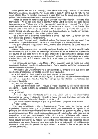 Esa Horrenda Fortaleza
58
—Ese podría ser un buen consejo, miss Hardcastle —dijo Mark—, si estuviese
totalmente decidido a quedarme. Pero no es este el caso. Y, por lo que he visto, no me
gusta el sitio. Casi he decidido marcharme a casa. Sólo que he creído que debía tener
primero una entrevista con él para poner las cosas en claro.
—Poner las cosas en claro es algo que el Director no puede soportar —contestó miss
Hardcastle—. No es así como lleva el asunto. Y tenga usted en cuenta que sabe lo que
tiene entre manos. Trabaje, muchacho... No es usted supersticioso, ¿verdad? Yo, sí. Creo
que trae mala suerte abandonar el I.N.E.C. No se torture la cabeza con los Steele y los
Cosser. Esto forma parte de su aprendizaje. Ahora está usted pasando por él, pero si
resiste llegará más alto que ellos. Lo único que tiene que hacer es resistir con firmeza.
Cuando sigamos adelante no quedará ninguno de ellos.
—Es lo mismo que Cosser me dijo referente a Steele —dijo Mark—, y no creo que me
haya servido de gran cosa hasta la fecha.
—Mire usted, Studdock —dijo miss Hardcastle—. Siento gran simpatía por usted. Y es
una suerte, porque de lo contrario me sentiría resentida por sus últimas palabras.
—No quise ofenderla —dijo Mark—. Pero, ¡maldita sea!, mire usted las cosas desde mi
punto de vista...
—Nada, nada —repuso miss Hardcastle moviendo la cabeza—. No sabe usted todavía
lo suficiente para que su punto de vista valga un ochavo. No se ha dado usted cuenta aún
del asunto en que está metido. Se le está ofreciendo la oportunidad de alcanzar algo
mucho más grande que un puesto en el Gobierno. Y sólo hay dos alternativas, ya lo sabe:
o estar dentro del I.N.E.C. o estar fuera de él. Y sé mejor que usted qué será lo más
divertido.
—Lo comprendo muy bien —dijo Mark—. Pero cualquier cosa es mejor que estar
nominalmente dentro y no tener nada que hacer. Deme usted un verdadero puesto en el
Departamento de Sociología y...
—¡Un cuerno! Ese Departamento va a ser suprimido. Al principio tenía que existir por
cuestión de propaganda, pero todos ellos van a ser liquidados.
—¿Y qué seguridad tiene usted de que voy a ser uno de sus sucesores?
—No lo será usted. No habrá sucesor alguno. El verdadero trabajo no tiene nada que
ver con estos departamentos. La clase de sociología que nos interesa será realizada por
mi cuerpo, la policía.
—¿Entonces, entro yo en ella?
—Si tiene usted confianza en mí —repuso el “Hada”, dejando su vaso vacío y sacando
un cigarro—, puedo indicarle su verdadero trabajo, el objeto para el cual ha sido traído
usted aquí.
—¿Y cuál es?
—Alcasan —dijo miss Hardcastle entre dientes. Lanzó una de sus interminables
bocanadas de humo, y después, mirando a Mark con una ligerísima expresión de
desprecio, añadió—: Sabe usted de quien le hablo, ¿no?
—¿Se refiere usted al radiólogo, el que fue guillotinado? —preguntó Mark atónito.
El “Hada” asintió.
—Hay que rehabilitarlo —dijo—. Gradualmente. Tengo todos los hechos en el
expediente. Empieza usted por un pequeño artículo, no discutiendo su culpabilidad al
principio, sino insinuando simplemente que era miembro de su gobierno Quisling y había
un prejuicio contra él. Diga usted que no duda de que el veredicto fue justo, pero que es
angustioso pensar que probablemente hubiera sido el mismo sí hubiese sido inocente.
Después, al cabo de un par de días, publica un artículo completamente distinto, sobre el
relato popular del valor de su trabajo. Puede usted reunir los datos (los suficientes para el
artículo) en una tarde. Después envía una carta llena de indignación al periódico que
publicó el primer artículo, yendo más lejos todavía. La ejecución fue un atropello de la
Justicia. Entretanto...
 