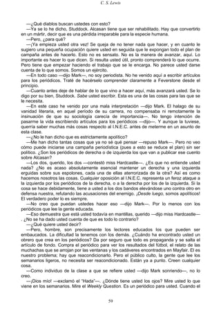 C. S. Lewis
59
—¿Qué diablos buscan ustedes con esto?
—Ya se lo he dicho, Studdock. Alcasan tiene que ser rehabilitado. Hay que convertirlo
en un mártir, decir que es una pérdida irreparable para la especie humana.
—Pero, ¿para qué?
—¡Ya empieza usted otra vez! Se queja de no tener nada que hacer, y en cuanto le
sugiero una pequeña ocupación quiere usted en seguida que le expongan todo el plan de
campaña antes de hacerlo. Esto no es sensato. No es la manera de avanzar, aquí. Lo
importante es hacer lo que dicen. Si resulta usted útil, pronto comprenderá lo que ocurre.
Pero tiene que empezar haciendo el trabajo que se le encarga. No parece usted darse
cuenta de lo que somos. Somos un ejército.
—En todo caso —dijo Mark—, no soy periodista. No he venido aquí a escribir artículos
para los periódicos. Traté de hacérselo comprender claramente a Feverstone desde el
principio.
—Cuanto antes deje de hablar de lo que vino a hacer aquí, más avanzará usted. Se lo
digo por su bien, Studdock. Sabe usted escribir. Esta es una de las cosas para las que se
le necesita.
—En este caso he venido por una mala interpretación —dijo Mark. El halago de su
vanidad literaria, en aquel período de su carrera, no compensaba ni remotamente la
insinuación de que su sociología carecía de importancia—. No tengo intención de
pasarme la vida escribiendo artículos para los periódicos —dijo—. Y aunque la tuviese,
querría saber muchas más cosas respecto al I.N.E.C. antes de meterme en un asunto de
esta clase.
—¿No le han dicho que es estrictamente apolítico?
—Me han dicho tantas cosas que ya no sé qué pensar —repuso Mark—. Pero no veo
cómo puede iniciarse una campaña periodística (pues a esto se reduce el plan) sin ser
político. ¿Son los periódicos de derecha o de izquierda los que van a publicar ese cuento
sobre Alcasan?
—Los dos, querido, los dos —contestó miss Hardcastle—. ¿Es que no entiende usted
nada? ¿No es acaso absolutamente esencial mantener un derecha y una izquierda
erguidas sobre sus espolones, cada una de ellas aterrorizada de la otra? Así es como
hacemos nosotros las cosas. Cualquier oposición al I.N.E.C. representa un feroz ataque a
la izquierda por los periódicos de la derecha, o a la derecha por los de la izquierda. Si la
cosa se hace debidamente, tiene a usted a los dos bandos elevándose uno contra otro en
defensa nuestra, refutando las acusaciones del enemigo. ¡Desde luego, somos apolíticos!
El verdadero poder lo es siempre.
—No creo que puedan ustedes hacer eso —dijo Mark—. Por lo menos con los
periódicos que lee la gente educada.
—Eso demuestra que está usted todavía en mantillas, querido —dijo miss Hardcastle—
. ¿No se ha dado usted cuenta de que es todo lo contrario?
—¿Qué quiere usted decir?
—Pero, hombre, son precisamente los lectores educados los que pueden ser
embaucados. La dificultad la tenemos con los demás. ¿Cuándo ha encontrado usted un
obrero que crea en los periódicos? Da por seguro que todo es propaganda y se salta el
artículo de fondo. Compra el periódico para ver los resultados del fútbol, el relato de las
muchachas que se arrojan por las ventanas y los cadáveres encontrados en Mayfair. El es
nuestro problema; hay que reacondicionarlo. Pero el público culto, la gente que lee los
semanarios ligeros, no necesita ser reacondicionado. Están ya a punto. Creen cualquier
cosa.
—Como individuo de la clase a que se refiere usted —dijo Mark sonriendo—, no lo
creo.
—¡Dios mío! —exclamó el “Hada”—. ¿Dónde tiene usted los ojos? Mire usted lo que
viene en los semanarios. Mire el Weekly Question. Es un periódico para usted. Cuando el
 