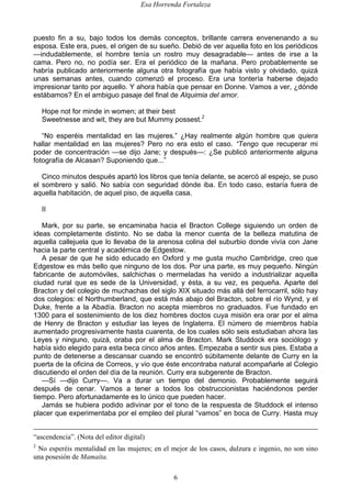 Esa Horrenda Fortaleza
6
puesto fin a su, bajo todos los demás conceptos, brillante carrera envenenando a su
esposa. Este era, pues, el origen de su sueño. Debió de ver aquella foto en los periódicos
—indudablemente, el hombre tenía un rostro muy desagradable— antes de irse a la
cama. Pero no, no podía ser. Era el periódico de la mañana. Pero probablemente se
habría publicado anteriormente alguna otra fotografía que había visto y olvidado, quizá
unas semanas antes, cuando comenzó el proceso. Era una tontería haberse dejado
impresionar tanto por aquello. Y ahora había que pensar en Donne. Vamos a ver, ¿dónde
estábamos? En el ambiguo pasaje del final de Alquimia del amor.
Hope not for minde in women; at their best
Sweetnesse and wit, they are but Mummy possest.2
“No esperéis mentalidad en las mujeres.” ¿Hay realmente algún hombre que quiera
hallar mentalidad en las mujeres? Pero no era esto el caso. “Tengo que recuperar mi
poder de concentración —se dijo Jane; y después—: ¿Se publicó anteriormente alguna
fotografía de Alcasan? Suponiendo que...”
Cinco minutos después apartó los libros que tenía delante, se acercó al espejo, se puso
el sombrero y salió. No sabía con seguridad dónde iba. En todo caso, estaría fuera de
aquella habitación, de aquel piso, de aquella casa.
II
Mark, por su parte, se encaminaba hacia el Bracton College siguiendo un orden de
ideas completamente distinto. No se daba la menor cuenta de la belleza matutina de
aquella callejuela que lo llevaba de la arenosa colina del suburbio donde vivía con Jane
hacia la parte central y académica de Edgestow.
A pesar de que he sido educado en Oxford y me gusta mucho Cambridge, creo que
Edgestow es más bello que ninguno de los dos. Por una parte, es muy pequeño. Ningún
fabricante de automóviles, salchichas o mermeladas ha venido a industrializar aquella
ciudad rural que es sede de la Universidad, y ésta, a su vez, es pequeña. Aparte del
Bracton y del colegio de muchachas del siglo XIX situado más allá del ferrocarril, sólo hay
dos colegios: el Northumberland, que está más abajo del Bracton, sobre el río Wynd, y el
Duke, frente a la Abadía. Bracton no acepta miembros no graduados. Fue fundado en
1300 para el sostenimiento de los diez hombres doctos cuya misión era orar por el alma
de Henry de Bracton y estudiar las leyes de Inglaterra. El número de miembros había
aumentado progresivamente hasta cuarenta, de los cuales sólo seis estudiaban ahora las
Leyes y ninguno, quizá, oraba por el alma de Bracton. Mark Studdock era sociólogo y
había sido elegido para esta beca cinco años antes. Empezaba a sentir sus pies. Estaba a
punto de detenerse a descansar cuando se encontró súbitamente delante de Curry en la
puerta de la oficina de Correos, y vio que éste encontraba natural acompañarle al Colegio
discutiendo el orden del día de la reunión. Curry era subgerente de Bracton.
—Sí —dijo Curry—. Va a durar un tiempo del demonio. Probablemente seguirá
después de cenar. Vamos a tener a todos los obstruccionistas haciéndonos perder
tiempo. Pero afortunadamente es lo único que pueden hacer.
Jamás se hubiera podido adivinar por el tono de la respuesta de Studdock el intenso
placer que experimentaba por el empleo del plural “vamos” en boca de Curry. Hasta muy
“ascendencia”. (Nota del editor digital)
2
No esperéis mentalidad en las mujeres; en el mejor de los casos, dulzura e ingenio, no son sino
una posesión de Mamaíta.
 