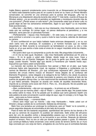 Esa Horrenda Fortaleza
60
Inglés Básico apareció simplemente como invención de un librepensador de Cambridge
no había nada bastante bueno para él; en cuanto lo tomó en su mano un Primer Ministro
conservador, se convirtió en una amenaza para la pureza del lenguaje. ¿No fue la
Monarquía una dilapidación absurda durante diez años? Y más tarde, cuando el Duque de
Windsor abdicó, ¿no se convirtió el periódico en legitimista y monárquico durante más de
una quincena? ¿Perdió acaso un solo lector? ¿No comprende usted que el lector culto no
puede dejar de leer los semanarios entretenidos, digan lo que digan? Le es imposible.
Está acondicionado.
—Muy bien —dijo Mark—, todo eso es muy interesante, miss Hardcastle, pero no tiene
nada que ver conmigo. En primer lugar, no pienso dedicarme al periodismo; y si me
dedicase, sería para ser un periodista honrado.
—Perfectamente —repuso miss Hardcastle—. En este caso, lo único que hará usted
será contribuir a arruinar a su país y quizá a toda la raza humana, además de destrozar
su carrera.
El tono confidencial en que había hablado hasta entonces desapareció, y en su voz
vibró cierto tono de amenaza. El ciudadano y el hombre honrado que se habían
despertado en Mark durante la conversación se tambalearon un poco, su otro y más
fuerte yo, el yo que sentía a toda costa el ansia de no seguir mezclado entre los ineptos,
saltó, asustado.
—No quiero decir que no comprenda su punto de vista. Me preguntaba únicamente...
—A mí me es todo igual, Studdock —dijo miss Hardcastle sentándose por fin ante la
mesa—. Si no le gusta a usted este trabajo, desde luego es cosa suya. Vaya y
entiéndaselas con el Director Delegado. No le gusta la gente que dimite, pero, desde
luego, puede hacerlo. Tendrá algo que decirle a Feverstone por haberle traído aquí.
Supusimos que había usted comprendido.
La mención del nombre de Feverstone hizo pensar a Mark en el plan, que hasta
entonces había sido ligeramente irreal, de regresar a Edgestow y contentarse con la
carrera de Miembro de Bracton. ¿En qué condiciones regresaría allí? ¿Sería todavía
miembro del círculo interno incluso en Bracton? Verse alejado de la confianza del
Elemento Progresivo, verse relegado a la categoría de los Telford y los Jewel, le parecía
insoportable. Y el salario de un simple licenciado le parecía una miseria al lado de los
sueños de aquellos últimos días. La vida matrimonial iba resultando bastante más cara de
lo que había pensado. Después se acordó con recelo de aquellas doscientas libras,
importe de su entrada como socio del I.N.E.C. Pero, no... Era absurdo. No era posible que
lo molestaran por tal cosa.
—Bien, evidentemente —dijo con voz apagada—, lo primero es ver al Director.
—Puesto que se marcha usted —dijo el “Hada”—, quiero decirle algo. He puesto todas
las cartas sobre la mesa. Si le ha pasado por la cabeza que sería gracioso repetir una
sola palabra de esta conversación cuando salga de aquí, siga mi consejo y no lo haga. No
sería... sano para su futura carrera.
—¡Oh! Desde luego... —comenzó Mark.
—Ahora será mejor que se marche —dijo miss Hardcastle—. Hable usted con el
Director y tenga cuidado de no contrariarlo. Detesta las dimisiones.
Mark hizo una tentativa por prolongar la conferencia, pero el “Hada” no lo consintió, y
pocos segundos después se encontraba al otro lado de la puerta.
Pasó el resto del día bastante angustiado, apartándose del camino de los demás a fin
de que su carencia de ocupación no pudiese ser observada. Salió antes del almuerzo
para dar uno de aquellos cortos y desagradables paseos que un hombre da por unos
alrededores desconocidos cuando no se encuentra a sus anchas. Después de almorzar
exploró el terreno. Pero no era un sitio por donde pudiese pasear a gusto. El millonario
que construyó Belbury había encerrado unos veinte acres de terreno dentro de un muro
bajo coronado por una verja de hierro, arreglados de una forma que el contratista llamaba
 