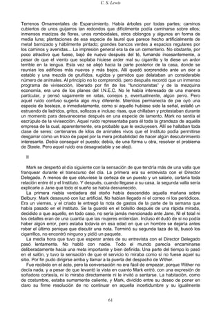 C. S. Lewis
61
Terrenos Ornamentales de Esparcimiento. Había árboles por todas partes; caminos
cubiertos de unos guijarros tan redondos que difícilmente podía caminarse sobre ellos;
inmensos macizos de flores, unos romboidales, otros oblongos y algunos en forma de
media luna; plantaciones de esa especie de laurel que parece hecho artificialmente de
metal barnizado y hábilmente pintado; grandes bancos verdes a espacios regulares por
los caminos y avenidas... La impresión general era la de un cementerio. No obstante, por
poco atractivo que fuese, bajó de nuevo después del té, fumando incesantemente, a
pesar de que el viento que soplaba hiciese arder mal su cigarrillo y le diese un ardor
terrible en la lengua. Esta vez se alejó hacia la parte posterior de la casa, donde se
reunían los edificios más nuevos y más bajos. Allí quedó sorprendido ante un olor a
establo y una mezcla de gruñidos, rugidos y gemidos que delataban un considerable
número de animales. Al principio no lo comprendió, pero después recordó que un inmenso
programa de vivisección, liberado por fin de los “funcionaristas” y de la mezquina
economía, era uno de los planes del I.N.E.C. No le había interesado de una manera
particular, y pensó vagamente en ratas, conejos y, eventualmente, algún perro. Pero
aquel ruido confuso sugería algo muy diferente. Mientras permanecía de pie oyó una
especie de bostezo, e inmediatamente, como si aquello hubiese sido la señal, estalló un
estruendo de ladridos, gritos, sollozos e incluso risas, que chillaban y protestaban durante
un momento para desvanecerse después en una especie de lamento. Mark no sentía el
escrúpulo de la vivisección. Aquel ruido representaba para él toda la grandeza de aquella
empresa de la cual, aparentemente, era probable que le excluyesen. Allí se hallaban toda
clase de seres: centenares de kilos de animales vivos que el Instituto podía permitirse
desgarrar como un trozo de papel por la mera probabilidad de hacer algún descubrimiento
interesante. Debía conseguir el puesto; debía, de una forma u otra, resolver el problema
de Steele. Pero aquel ruido era desagradable y se alejó.
II
Mark se despertó al día siguiente con la sensación de que tendría más de una valla que
franquear durante el transcurso del día. La primera era su entrevista con el Director
Delegado. A menos de que obtuviese la certeza de un puesto y un salario, cortaría toda
relación entre él y el Instituto. Y después, cuando llegase a su casa, la segunda valla sería
explicarle a Jane que todo el sueño se había desvanecido.
La primera niebla verdadera del otoño había descendido aquella mañana sobre
Belbury. Mark desayunó con luz artificial. No habían llegado ni el correo ni los periódicos.
Era un viernes, y el criado le entregó la nota de gastos de la parte de la semana que
había pasado en el Instituto. Se la guardó en el bolsillo después de una rápida mirada,
decidido a que aquello, en todo caso, no sería jamás mencionado ante Jane. Ni el total ni
los detalles eran de una cuantía que las mujeres entiendan. Incluso él dudó de si no podía
haber algún error, pero estaba todavía en esa edad en que un hombre se dejaría antes
robar el último penique que discutir una nota. Terminó su segunda taza de té, buscó los
cigarrillos, no encontró ninguno y pidió un paquete.
La media hora que tuvo que esperar antes de su entrevista con el Director Delegado
pasó lentamente. No habló con nadie. Todo el mundo parecía encaminarse
deliberadamente hacia una meta importante y bien definida. Una parte del tiempo lo pasó
en el salón, y tuvo la sensación de que el servicio lo miraba como si no fuese aquel su
sitio. Por fin pudo dirigirse arriba y llamar a la puerta del despacho de Wither.
Fue recibido en el acto, pero la conversación no era fácil de empezar, porque Wither no
decía nada, y a pesar de que levantó la vista en cuanto Mark entró, con una expresión de
soñadora cortesía, ni lo miraba directamente ni le invitó a sentarse. La habitación, como
de costumbre, estaba sumamente caliente, y Mark, dividido entre su deseo de poner en
claro su firme resolución de no continuar en aquella incertidumbre y su igualmente
 