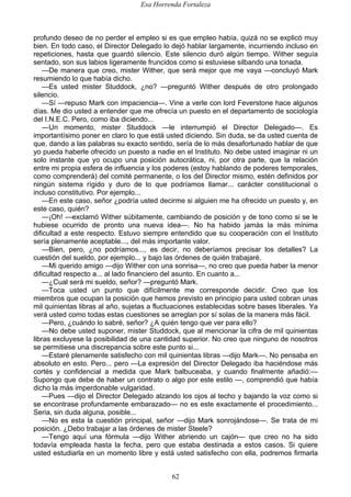 Esa Horrenda Fortaleza
62
profundo deseo de no perder el empleo si es que empleo había, quizá no se explicó muy
bien. En todo caso, el Director Delegado lo dejó hablar largamente, incurriendo incluso en
repeticiones, hasta que guardó silencio. Este silencio duró algún tiempo. Wither seguía
sentado, son sus labios ligeramente fruncidos como si estuviese silbando una tonada.
—De manera que creo, mister Wither, que será mejor que me vaya —concluyó Mark
resumiendo lo que había dicho.
—Es usted mister Studdock, ¿no? —preguntó Wither después de otro prolongado
silencio.
—Sí —repuso Mark con impaciencia—. Vine a verle con lord Feverstone hace algunos
días. Me dio usted a entender que me ofrecía un puesto en el departamento de sociología
del I.N.E.C. Pero, como iba diciendo...
—Un momento, mister Studdock —le interrumpió el Director Delegado—. Es
importantísimo poner en claro lo que está usted diciendo. Sin duda, se da usted cuenta de
que, dando a las palabras su exacto sentido, sería de lo más desafortunado hablar de que
yo pueda haberle ofrecido un puesto a nadie en el Instituto. No debe usted imaginar ni un
solo instante que yo ocupo una posición autocrática, ni, por otra parte, que la relación
entre mi propia esfera de influencia y los poderes (estoy hablando de poderes temporales,
como comprenderá) del comité permanente, o los del Director mismo, estén definidos por
ningún sistema rígido y duro de lo que podríamos llamar... carácter constitucional o
incluso constitutivo. Por ejemplo...
—En este caso, señor ¿podría usted decirme si alguien me ha ofrecido un puesto y, en
este caso, quién?
—¡Oh! —exclamó Wither súbitamente, cambiando de posición y de tono como si se le
hubiese ocurrido de pronto una nueva idea—. No ha habido jamás la más mínima
dificultad a este respecto. Estuvo siempre entendido que su cooperación con el Instituto
sería plenamente aceptable..., del más importante valor.
—Bien, pero, ¿no podríamos..., es decir, no deberíamos precisar los detalles? La
cuestión del sueldo, por ejemplo... y bajo las órdenes de quién trabajaré.
—Mi querido amigo —dijo Wither con una sonrisa—, no creo que pueda haber la menor
dificultad respecto a... al lado financiero del asunto. En cuanto a...
—¿Cual será mi sueldo, señor? —preguntó Mark.
—Toca usted un punto que difícilmente me corresponde decidir. Creo que los
miembros que ocupan la posición que hemos previsto en principio para usted cobran unas
mil quinientas libras al año, sujetas a fluctuaciones establecidas sobre bases liberales. Ya
verá usted como todas estas cuestiones se arreglan por sí solas de la manera más fácil.
—Pero, ¿cuándo lo sabré, señor? ¿A quién tengo que ver para ello?
—No debe usted suponer, mister Studdock, que al mencionar la cifra de mil quinientas
libras excluyese la posibilidad de una cantidad superior. No creo que ninguno de nosotros
se permitiese una discrepancia sobre este punto si...
—Estaré plenamente satisfecho con mil quinientas libras —dijo Mark—. No pensaba en
absoluto en esto. Pero... pero —La expresión del Director Delegado iba haciéndose más
cortés y confidencial a medida que Mark balbuceaba, y cuando finalmente añadió:—
Supongo que debe de haber un contrato o algo por este estilo —, comprendió que había
dicho la más imperdonable vulgaridad.
—Pues —dijo el Director Delegado alzando los ojos al techo y bajando la voz como si
se encontrase profundamente embarazado— no es este exactamente el procedimiento...
Seria, sin duda alguna, posible...
—No es esta la cuestión principal, señor —dijo Mark sonrojándose—. Se trata de mi
posición. ¿Debo trabajar a las órdenes de mister Steele?
—Tengo aquí una fórmula —dijo Wither abriendo un cajón— que creo no ha sido
todavía empleada hasta la fecha, pero que estaba destinada a estos casos. Si quiere
usted estudiarla en un momento libre y está usted satisfecho con ella, podremos firmarla
 