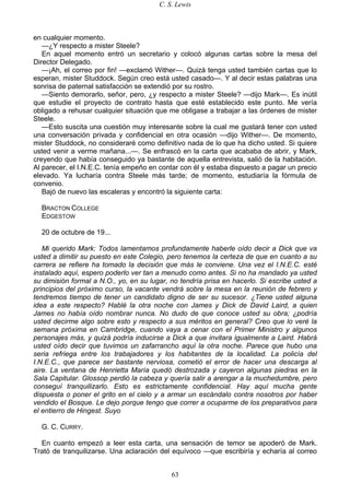 C. S. Lewis
63
en cualquier momento.
—¿Y respecto a mister Steele?
En aquel momento entró un secretario y colocó algunas cartas sobre la mesa del
Director Delegado.
—¡Ah, el correo por fin! —exclamó Wither—. Quizá tenga usted también cartas que lo
esperan, mister Studdock. Según creo está usted casado—. Y al decir estas palabras una
sonrisa de paternal satisfacción se extendió por su rostro.
—Siento demorarlo, señor, pero, ¿y respecto a mister Steele? —dijo Mark—. Es inútil
que estudie el proyecto de contrato hasta que esté establecido este punto. Me vería
obligado a rehusar cualquier situación que me obligase a trabajar a las órdenes de mister
Steele.
—Esto suscita una cuestión muy interesante sobre la cual me gustará tener con usted
una conversación privada y confidencial en otra ocasión —dijo Wither—. De momento,
mister Studdock, no consideraré como definitivo nada de lo que ha dicho usted. Si quiere
usted venir a verme mañana...—. Se enfrascó en la carta que acababa de abrir, y Mark,
creyendo que había conseguido ya bastante de aquella entrevista, salió de la habitación.
Al parecer, el I.N.E.C. tenía empeño en contar con él y estaba dispuesto a pagar un precio
elevado. Ya lucharía contra Steele más tarde; de momento, estudiaría la fórmula de
convenio.
Bajó de nuevo las escaleras y encontró la siguiente carta:
BRACTON COLLEGE
EDGESTOW
20 de octubre de 19...
Mi querido Mark: Todos lamentamos profundamente haberle oído decir a Dick que va
usted a dimitir su puesto en este Colegio, pero tenemos la certeza de que en cuanto a su
carrera se refiere ha tomado la decisión que más le conviene. Una vez el I.N.E.C. esté
instalado aquí, espero poderlo ver tan a menudo como antes. Si no ha mandado ya usted
su dimisión formal a N.O., yo, en su lugar, no tendría prisa en hacerlo. Si escribe usted a
principios del próximo curso, la vacante vendrá sobre la mesa en la reunión de febrero y
tendremos tiempo de tener un candidato digno de ser su sucesor. ¿Tiene usted alguna
idea a este respecto? Hablé la otra noche con James y Dick de David Laird, a quien
James no había oído nombrar nunca. No dudo de que conoce usted su obra; ¿podría
usted decirme algo sobre esto y respecto a sus méritos en general? Creo que lo veré la
semana próxima en Cambridge, cuando vaya a cenar con el Primer Ministro y algunos
personajes más, y quizá podría inducirse a Dick a que invitara igualmente a Laird. Habrá
usted oído decir que tuvimos un zafarrancho aquí la otra noche. Parece que hubo una
seria refriega entre los trabajadores y los habitantes de la localidad. La policía del
I.N.E.C., que parece ser bastante nerviosa, cometió el error de hacer una descarga al
aire. La ventana de Henrietta María quedó destrozada y cayeron algunas piedras en la
Sala Capitular. Glossop perdió la cabeza y quería salir a arengar a la muchedumbre, pero
conseguí tranquilizarlo. Esto es estrictamente confidencial. Hay aquí mucha gente
dispuesta o poner el grito en el cielo y a armar un escándalo contra nosotros por haber
vendido el Bosque. Le dejo porque tengo que correr a ocuparme de los preparativos para
el entierro de Hingest. Suyo
G. C. CURRY.
En cuanto empezó a leer esta carta, una sensación de temor se apoderó de Mark.
Trató de tranquilizarse. Una aclaración del equívoco —que escribiría y echaría al correo
 