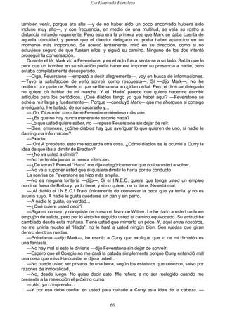 Esa Horrenda Fortaleza
66
también venir, porque era alto —y de no haber sido un poco encorvado hubiera sido
incluso muy alto—, y con frecuencia, en medio de una multitud, se veía su rostro a
distancia mirando vagamente. Pero esta era la primera vez que Mark se daba cuenta de
aquella ubicuidad, y pensó que el director delegado no podía haber aparecido en un
momento más inoportuno. Se acercó lentamente, miró en su dirección, como si no
estuviese seguro de que fuesen ellos, y siguió su camino. Ninguno de los dos intentó
proseguir la conversación.
Durante el té, Mark vio a Feverstone, y en el acto fue a sentarse a su lado. Sabía que lo
peor que un hombre en su situación podía hacer era imponer su presencia a nadie, pero
estaba completamente desesperado.
—Oiga, Feverstone —empezó a decir alegremente—, voy en busca de informaciones.
—Tuvo la satisfacción de verlo sonreír como respuesta—. Sí —dijo Mark—. No he
recibido por parte de Steele lo que se llama una acogida cordial. Pero el director delegado
no quiere oír hablar de mi marcha. Y el “Hada” parece que quiere hacerme escribir
artículos para los periódicos. ¿Qué diablos tengo yo que hacer aquí? —Feverstone se
echó a reír larga y fuertemente—. Porque —concluyó Mark— que me ahorquen si consigo
averiguarlo. He tratado de sonsacárselo y...
—¡Oh, Dios mío! —exclamó Feverstone riéndose más aún.
—¿Es que no hay nunca manera de sacarle nada?
—Lo que usted quiere saber, no —repuso Feverstone sin dejar de reír.
—Bien, entonces, ¿cómo diablos hay que averiguar lo que quieren de uno, si nadie le
da ninguna información?
—Exacto...
—¡Oh! A propósito, esto me recuerda otra cosa. ¿Cómo diablos se le ocurrió a Curry la
idea de que iba a dimitir de Bracton?
—¿No va usted a dimitir?
—No he tenido jamás la menor intención.
—¿De veras? Pues el “Hada” me dijo categóricamente que no iba usted a volver.
—No va a suponer usted que si quisiera dimitir lo haría por su conducto.
La sonrisa de Feverstone se hizo más amplia.
—No es ninguna tontería —dijo—. Si el I.N.E.C. quiere que tenga usted un empleo
nominal fuera de Belbury, ya lo tiene; y si no quiere, no lo tiene. No está mal.
—¡Al diablo el I.N.E.C.! Trato únicamente de conservar la beca que ya tenía, y no es
asunto suyo. A nadie le gusta quedarse sin pan y sin perro.
—A nadie le gusta, es verdad...
—¿Qué quiere usted decir?
—Siga mi consejo y conquiste de nuevo el favor de Wither. Le he dado a usted un buen
empujón de salida, pero por lo visto ha seguido usted el camino equivocado. Su actitud ha
cambiado desde esta mañana. Tiene usted que mimarlo un poco. Y, aquí entre nosotros,
no me uniría mucho al “Hada”; no le hará a usted ningún bien. Son ruedas que giran
dentro de otras ruedas.
—Entretanto —dijo Mark—, he escrito a Curry que explique que lo de mi dimisión es
una fantasía.
—No hay mal si esto le divierte —dijo Feverstone sin dejar de sonreír.
—Espero que el Colegio no me dará la patada simplemente porque Curry entendió mal
una cosa que miss Hardcastle le dijo a usted...
—No puede usted ser privado de una beca, según los estatutos que conozco, salvo por
razones de inmoralidad.
—No, desde luego. No quise decir esto. Me refiero a no ser reelegido cuando me
presente a la reelección el próximo curso.
—¡Ah!, ya comprendo...
—Y por eso debo confiar en usted para quitarle a Curry esta idea de la cabeza. —
 