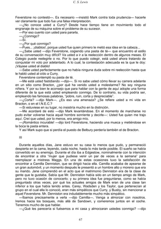 C. S. Lewis
67
Feverstone no contestó—. Es necesario —insistió Mark contra toda prudencia— hacerle
ver claramente que todo fue una falsa interpretación.
—¿No conoce usted a Curry? Desde hace tiempo tiene en movimiento todo el
engranaje de su máquina sobre el problema de su sucesor.
—Por eso cuento con usted para pararla.
—¿Conmigo?
—Sí.
—¿Por qué conmigo?
—Pues... ¡diablos!, porque usted fue quien primero le metió esa idea en la cabeza...
—¿Sabe usted —dijo Feverstone, cogiendo una pasta de té— que encuentro el estilo
de su conversación muy difícil? Va usted a ir a la reelección dentro de algunos meses. El
Colegio puede reelegirle o no. Por lo que puedo colegir, está usted ahora tratando de
conquistar mi voto por adelantado. A lo cual, la contestación adecuada es la que le doy:
¡Váyase usted al diablo!
—Sabe usted perfectamente que no había ninguna duda sobre mi reelección hasta que
le habló usted al oído a Curry.
Feverstone contempló su pasta de té.
—Me está usted fastidiando —dijo—. Si no sabe usted cómo llevar su carrera adelante
en un sitio como Bracton, ¿por qué ha venido usted a molestarme? No soy ninguna
niñera. Y por su bien le aconsejo que para hablar con la gente de aquí adopte una forma
diferente de la que está usted empleando conmigo. De lo contrario, su vida podría ser,
empleando las famosas palabras, “pobre, ruin, corta y despreciable”.
—¿Corta? —dijo Mark—. ¿Es eso una amenaza? ¿Se refiere usted a mi vida en
Bracton, o en el I.N.E.C.?
—Si estuviese en su lugar, no insistiría mucho en la distinción.
—Me acordaré de esto —dijo Mark levantándose. En el momento de marcharse no
pudo evitar volverse hacia aquel hombre sonriente y decirle—: Usted fue quien me trajo
aquí. Creí que usted, por lo menos, era amigo mío.
—¡Romántico incurable! —dijo lord Feverstone, haciendo una mueca y metiéndose en
la boca la pasta entera.
Y así Mark supo que si perdía el puesto de Belbury perdería también el de Bracton.
III
Durante aquellos días, Jane estuvo en su casa lo menos que pudo, y permaneció
despierta en la cama, leyendo, cada noche, hasta lo más tarde posible. El sueño se había
convertido en su enemigo. Durante el día iba a Edgestow, nominalmente con la intención
de encontrar a otra “mujer que pudiese venir un par de veces a la semana” para
reemplazar a mistress Maggs. En una de estas ocasiones tuvo la satisfacción de
encontrar a Camilla Denniston, que se dirigió hacia ella. Camilla acababa de apearse de
un gran automóvil, y un momento después le presentó a un hombre alto y moreno que era
su marido. Jane comprendió en el acto que el matrimonio Denniston era de la clase de
gente que le gustaba. Sabía que Mr. Denniston había sido en un tiempo amigo de Mark,
pero no tuvo ocasión de conocerlo; y su primera idea fue preguntarse, como se había
preguntado otras veces, por qué los actuales amigos de Mark eran de una clase tan
inferior a los que había tenido antes. Carey, Wadsden y los Taylor, que pertenecían al
grupo en el cual ella lo conoció, eran más simpáticos que Curry, y Busby, sin mencionar a
aquel Feverstone. Mr. Denniston era indudablemente mucho más simpático.
—Íbamos precisamente a verla —dijo Camilla—. Venga a almorzar con nosotros.
Iremos hacia los bosques, más allá de Sandown, y comeremos juntos en el coche.
Tenemos mucho de que hablar.
—¿Qué les parecería si fuésemos a mi casa y almorzaran ustedes conmigo? —dijo
 