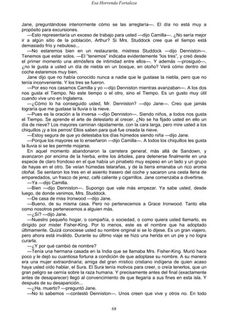 Esa Horrenda Fortaleza
68
Jane, preguntándose interiormente cómo se las arreglaría—. El día no está muy a
propósito para excursiones.
—Esto representaría un exceso de trabajo para usted —dijo Camilla—. ¿No sería mejor
ir a algún sitio de la población, Arthur? Si Mrs. Studdock cree que el tiempo está
demasiado frío y nebuloso...
—No estaremos bien en un restaurante, mistress Studdock —dijo Denniston—.
Tenemos que estar solos. —El “tenemos” indicaba evidentemente “los tres”, y creó desde
el primer momento una atmósfera de intimidad entre ellos—. Y además —prosiguió—,
¿no le gusta a usted un día de niebla en un bosque, en otoño? Verá cómo dentro del
coche estaremos muy bien.
Jane dijo que no había conocido nunca a nadie que le gustase la niebla, pero que no
tenía inconveniente. Y los tres se fueron.
—Por eso nos casamos Camilla y yo —dijo Denniston mientras avanzaban—. A los dos
nos gusta el Tiempo. No este tiempo o el otro, sino el Tiempo. Es un gusto muy útil
cuando vive uno en Inglaterra.
—¿Cómo lo ha conseguido usted, Mr. Denniston? —dijo Jane—. Creo que jamás
lograría que me gustase la lluvia o la nieve.
—Pues es la oración a la inversa —dijo Denniston—. Siendo niños, a todos nos gusta
el Tiempo. Se aprende el arte de detestarlo al crecer. ¿No se ha fijado usted en ello un
día de nieve? Los mayores caminan rápidamente, con la cara larga, pero mire usted a los
chiquillos ¡y a los perros! Ellos saben para qué fue creada la nieve.
—Estoy segura de que yo detestaba los días húmedos siendo niña —dijo Jane.
—Porque los mayores se lo enseñaron —dijo Camilla—. A todos los chiquillos les gusta
la lluvia si se les permite mojarse.
En aquel momento abandonaron la carretera general, más allá de Sandown, y
avanzaron por encima de la hierba, entre los árboles, para detenerse finalmente en una
especie de claro frondoso en el que había un pinabeto muy espeso en un lado y un grupo
de hayas en el otro. Se veían húmedas telarañas, y de la tierra emanaba un rico aroma
otoñal. Se sentaron los tres en el asiento trasero del coche y sacaron una cesta llena de
emparedados, un frasco de jerez, café caliente y cigarrillos. Jane comenzaba a divertirse.
—Ya —dijo Camilla.
—Bien —dijo Denniston—. Supongo que vale más empezar. Ya sabe usted, desde
luego, de donde venimos, Mrs. Studdock.
—De casa de miss Ironwood —dijo Jane.
—Bueno, de su misma casa. Pero no pertenecemos a Grace Ironwood. Tanto ella
como nosotros pertenecemos a alguien más.
—¿Sí? —dijo Jane.
—Nuestro pequeño hogar, o compañía, o sociedad, o como quiera usted llamarlo, es
dirigido por mister Fisher-King. Por lo menos, este es el nombre que ha adoptado
últimamente. Quizá conociese usted su nombre original si se lo dijese. Es un gran viajero,
pero ahora está inválido. Durante su último viaje se hizo una herida en un pie y no logra
curarla.
—¿Y por qué cambió de nombre?
—Tenía una hermana casada en la India que se llamaba Mrs. Fisher-King. Murió hace
poco y le dejó su cuantiosa fortuna a condición de que adoptase su nombre. A su manera
era una mujer extraordinaria; amiga del gran místico cristiano indígena de quien acaso
haya usted oído hablar, el Sura. El Sura tenía motivos para creer, o creía tenerlos, que un
gran peligro se cernía sobre la raza humana. Y precisamente antes del final (exactamente
antes de desaparecer) llegó al convencimiento de que llegaría a sus fines en esta isla. Y
después de su desaparición...
—¿Ha. muerto? —preguntó Jane.
—No lo sabemos —contestó Denniston—. Unos creen que vive y otros no. En todo
 