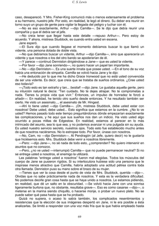 C. S. Lewis
69
caso, desapareció. Y Mrs. Fisher-King comunicó más o menos extensamente el problema
a su hermano, nuestro jefe. Por esto, en realidad, le legó el dinero. Su deber era reunir en
torno suyo un grupo de gente para vigilar la llegada del peligro y luchar con él.
—No es eso exactamente, Arthur —dijo Camilla—. Se le dijo que debía reunir una
compañía y que él debía ser el jefe.
—No creía tener que llegar hasta este detalle —repuso Arthur—. Pero estoy de
acuerdo. Y ahora, mistress Studdock, es cuando entra usted en escena.
Jane esperó.
—El Sura dijo que cuando llegase el momento debíamos buscar lo que llamó un
vidente, una persona dotada de doble vista.
—No que debíamos buscar un vidente, Arthur —dijo Camilla—, sino que aparecería un
vidente y que nosotros o los del otro bando se apoderarían de él.
—Y parece —continuó Denniston dirigiéndose a Jane— que es usted la vidente.
—Por favor —dijo Jane sonriendo—, no quiero hacer un papel tan importante.
—No —dijo Denniston—. Es una suerte innata que posee usted. —En el tono de su voz
había una entonación de simpatía. Camilla se volvió hacia Jane y le dijo:
—He deducido por lo que me ha dicho Grace Ironwood que no está usted convencida
de ser una vidente. Es decir, que creía que se trataba de sueños ordinarios. ¿Cree usted
eso todavía?
—¡Todo esto es tan extraño y tan... bestial! —dijo Jane. Le gustaba aquella gente, pero
su intuición natural le decía: “Ten cuidado. No te dejes atrapar. No te comprometas a
nada. Tienes tu propia vida que vivir.” Entonces, un impulso de honradez le forzó a
añadir—: En realidad, he tenido otro sueño desde entonces. Y ha resultado también ser
cierto. He visto un asesinato..., el asesinato de Mr. Hingest.
—Ahí lo tiene usted —dijo Camilla—. ¡Oh, mistress Studdock, debe usted estar con
nosotros! Debe usted, debe usted... Esto significa que estamos en la cumbre. ¿No lo ve
usted? Hemos pasado todo este tiempo preguntándonos dónde empezarían exactamente
las complicaciones, y he aquí que sus sueños nos dan un indicio. Ha visto usted algo
ocurrido a pocas millas de Edgestow. En realidad, estamos al parecer en lo más
intrincado del asunto, sea lo que sea, y no podemos avanzar ni una pulgada sin su ayuda.
Es usted nuestro servicio secreto, nuestros ojos. Todo esto fue establecido mucho antes
de que nosotros naciéramos. No lo estropee todo. Por favor, únase con nosotros.
—No, Cam, no —dijo Denniston—. Al Pendragón (al Jefe, quiero decir) no le gustaría
que hiciésemos esto. Mrs. Studdock debe venir a nosotros libremente.
—Pero: —dijo Jane—, no sé nada de todo esto, ¿comprenden? No quiero intervenir en
asuntos que no conozco.
—Pero, ¿no ve usted —interrumpió Camilla— que no puede permanecer neutral? Si no
se entrega usted a nosotros, el enemigo la utilizará.
Las palabras “entrega usted a nosotros” fueron mal elegidas. Todos los músculos del
cuerpo de Jane se pusieron rígidos. Si su interlocutora hubiese sido una persona que le
inspirase menos atractivo que Camilla, habría adoptado una actitud pétrea contra toda
otra llamada. Denniston puso su mano sobre el brazo de su mujer.
—Tienes que ver la cosa desde el punto de vista de Mrs. Studdock, querida —dijo—.
Olvidas que no sabe prácticamente nada de nosotros. Y esta es la verdadera dificultad.
No podemos decirle gran cosa hasta que se haya unido a nosotros. Le estamos pidiendo,
en realidad, que dé un salto en la obscuridad. —Se volvió hacia Jane con una sonrisa
ligeramente burlona que, no obstante, resultaba grave—. Eso es como casarse —dijo—, o
meterse en la marina siendo chiquillo, o hacerse monje, o probar un nuevo plato. No se
puede saber qué pasa hasta que se ha probado.
Quizá no supiera, o acaso lo sabía también, los complicados resentimientos y
resistencias que la elección de sus imágenes despertó en Jane, ni le era posible a ésta
analizarlas. Se limitó a responder con una voz más fría que la que había empleado hasta
 