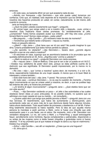 Esa Horrenda Fortaleza
70
entonces:
—En este caso, es bastante difícil ver por qué aceptaría nada de eso.
—Admito con franqueza —dijo Denniston— que sólo puede usted tomarnos por
confianza. Creo que, en realidad, todo depende de la impresión que los Dimble, Grace y
nosotros dos hayamos producido en usted; sin contar, naturalmente, la del mismo Jefe
cuando lo conozca.
Jane se tranquilizó de nuevo.
—¿Qué me piden ustedes exactamente que haga? —preguntó.
—En primer lugar, que venga usted a ver a nuestro Jefe, y después... pues, unirse a
nosotros. Esto implicaría hacer ciertas promesas. Es verdaderamente el Jefe,
¿comprende? Todos hemos aceptado acatar sus órdenes. ¡Ah! Hay otra cosa. ¿Como
tomará Mark la cosa? Somos viejos amigos, ¿sabe usted?
—Me pregunto... —dijo Camilla—. ¿Es necesario tratar de esto de momento?
—Tendremos que tratarlo tarde o temprano —repuso su marido.
Hubo un pequeño silencio.
—¿Mark? —dijo Jane—. ¿Qué tiene que ver él con esto? No puedo imaginar lo que
diría. Creería probablemente que todos hemos perdido la cabeza.
—¿Se opondrá, no obstante? —dijo Denniston—. Quiero decir, ¿pondrá alguna
objeción a que se una usted a nosotros?
—Si estuviese en casa, supongo que se asombraría bastante si le anunciaba que me
quedaba definitivamente en St. Anne. ¿Significa esto “unirme a ustedes”?
—¿Mark no está en su casa? —preguntó Denniston con cierta sorpresa.
—No —repuso Jane—. Está en Belbury. Creo que le van a dar un puesto en el I.N.E.C.
—Estaba muy satisfecha de poder decir esto, porque se daba perfecta cuenta de la
distinción que eso significaba. Si Denniston quedó impresionado, por lo menos no lo
demostró.
—No creo —dijo—, que “unirse a nosotros” quiera decir, de momento, ir a vivir a St.
Anne, especialmente tratándose de una mujer casada. A menos que a mi buen Mark le
interesase y viniera también...
—Esto está fuera del caso —dijo Jane. Y pensó: “No conoce a Mark.”
—En todo caso —continuó Denniston—, no es esa la cuestión de momento. ¿Tendría
algún inconveniente en que se uniese usted a nosotros, es decir, a que se pusiese bajo
las órdenes del Jefe y le hiciera las promesas?
—¿Si tendría él algún inconveniente? —preguntó Jane—. ¿Qué diablos tiene que ver
con este asunto?
—Pues... —dijo Denniston vacilando un poco—, el Jefe o (las autoridades a las cuales
obedece) tienen ideas un poco anticuadas. Si es posible evitarlo, no quisiera que se
adhiriese una mujer casada sin que su marido..., sin consultarlo...
—¿Quiere usted decir que tengo que pedirle permiso a Mark? —preguntó Jane con una
risa nerviosa. El resentimiento, que había ido aumentando y disminuyendo, pero
aumentando cada vez un poco más de lo que disminuía desde hacía algunos minutos,
había ahora desbordado. Todo aquel hablar de promesas y obediencia a un tal Mr. Fisher-
King totalmente desconocido la había repelido. Pero la idea de que aquella misma
persona la mandase a pedir permiso a Mark, como si fuese una chiquilla que pide
autorización para ir a una fiesta, era el colmo. De momento, miró a Mr. Denniston con
verdadero desagrado. Lo vio, así como a Mark, y a Fisher-King. y aquel extravagante
faquir, sencillamente como hombres, figuras complacientes y patriarcales, disponiendo a
su antojo de las mujeres como si éstas fuesen chiquillos y guiándolas como si fueran
rebaños. “Y el rey prometió que al que matase el dragón le daría a su hija en matrimonio.”
Estaba muy enojada.
—Arthur —dijo Camilla—, veo allí un resplandor. ¿Crees que es una hoguera?
—Sí, diría que sí.
 