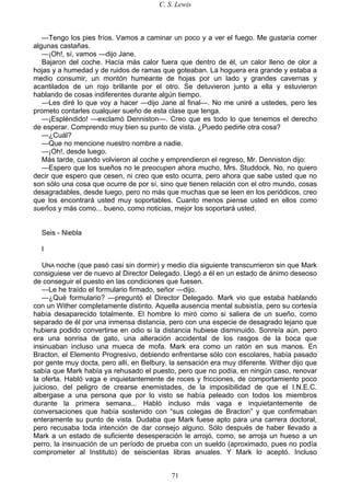 C. S. Lewis
71
—Tengo los pies fríos. Vamos a caminar un poco y a ver el fuego. Me gustaría comer
algunas castañas.
—¡Oh!, sí, vamos —dijo Jane.
Bajaron del coche. Hacía más calor fuera que dentro de él, un calor lleno de olor a
hojas y a humedad y de ruidos de ramas que goteaban. La hoguera era grande y estaba a
medio consumir, un montón humeante de hojas por un lado y grandes cavernas y
acantilados de un rojo brillante por el otro. Se detuvieron junto a ella y estuvieron
hablando de cosas indiferentes durante algún tiempo.
—Les diré lo que voy a hacer —dijo Jane al final—. No me uniré a ustedes, pero les
prometo contarles cualquier sueño de esta clase que tenga.
—¡Espléndido! —exclamó Denniston—. Creo que es todo lo que tenemos el derecho
de esperar. Comprendo muy bien su punto de vista. ¿Puedo pedirle otra cosa?
—¿Cuál?
—Que no mencione nuestro nombre a nadie.
—¡Oh!, desde luego.
Más tarde, cuando volvieron al coche y emprendieron el regreso, Mr. Denniston dijo:
—Espero que los sueños no le preocupen ahora mucho, Mrs. Studdock. No, no quiero
decir que espero que cesen, ni creo que esto ocurra, pero ahora que sabe usted que no
son sólo una cosa que ocurre de por sí, sino que tienen relación con el otro mundo, cosas
desagradables, desde luego, pero no más que muchas que se leen en los periódicos, creo
que los encontrará usted muy soportables. Cuanto menos piense usted en ellos como
sueños y más como... bueno, como noticias, mejor los soportará usted.
Seis - Niebla
I
UNA noche (que pasó casi sin dormir) y medio día siguiente transcurrieron sin que Mark
consiguiese ver de nuevo al Director Delegado. Llegó a él en un estado de ánimo deseoso
de conseguir el puesto en las condiciones que fuesen.
—Le he traído el formulario firmado, señor —dijo.
—¿Qué formulario? —preguntó el Director Delegado. Mark vio que estaba hablando
con un Wither completamente distinto. Aquella ausencia mental subsistía, pero su cortesía
había desaparecido totalmente. El hombre lo miró como si saliera de un sueño, como
separado de él por una inmensa distancia, pero con una especie de desagrado lejano que
hubiera podido convertirse en odio si la distancia hubiese disminuido. Sonreía aún, pero
era una sonrisa de gato, una alteración accidental de los rasgos de la boca que
insinuaban incluso una mueca de mofa. Mark era como un ratón en sus manos. En
Bracton, el Elemento Progresivo, debiendo enfrentarse sólo con escolares, había pasado
por gente muy docta, pero allí, en Belbury, la sensación era muy diferente. Wither dijo que
sabía que Mark había ya rehusado el puesto, pero que no podía, en ningún caso, renovar
la oferta. Habló vaga e inquietantemente de roces y fricciones, de comportamiento poco
juicioso, del peligro de crearse enemistades, de la imposibilidad de que el I.N.E.C.
albergase a una persona que por lo visto se había peleado con todos los miembros
durante la primera semana... Habló incluso más vaga e inquietantemente de
conversaciones que había sostenido con “sus colegas de Bracton” y que confirmaban
enteramente su punto de vista. Dudaba que Mark fuese apto para una carrera doctoral,
pero recusaba toda intención de dar consejo alguno. Sólo después de haber llevado a
Mark a un estado de suficiente desesperación le arrojó, como, se arroja un hueso a un
perro, la insinuación de un período de prueba con un sueldo (aproximado, pues no podía
comprometer al Instituto) de seiscientas libras anuales. Y Mark lo aceptó. Incluso
 