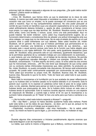 Esa Horrenda Fortaleza
72
entonces trató de obtener respuesta a algunas de sus preguntas. ¿De quién debía recibir
órdenes? ¿Debía residir en Belbury?
Wither contestó:
—Creo, Mr. Studdock, que hemos dicho ya que la elasticidad es la clave de este
Instituto. A menos que esté usted dispuesto a considerar su cargo como una... como una
vocación más que como un empleo, no le puedo aconsejar en conciencia que se una
usted a nosotros. Aquí no hay compartimientos estancos. No creo poder persuadir al
comité de que invente en beneficio suyo una situación especialísima en la cual cumpliría
usted artificialmente deberes limitados y, aparte de ellos, consideraría el tiempo como
suyo propio. Le ruego que me deje terminar, Mr. Studdock. Nosotros somos, como le he
dicho antes, como una familia, o incluso, quizá, como una sola personalidad. Aquí no
puede tratarse “de recibir órdenes”, como usted muy inoportunamente sugiere, de un
funcionario determinado y considerarse libre de adoptar una actitud intransigente ante sus
otros colegas. Le ruego que no me interrumpa. No es este el estado de espíritu en el cual
quisiera verle a usted enfrentarse con sus deberes. Debe usted hacerse útil, mister
Studdock, útil en general. No creo que el Instituto permitiese que permaneciera en su
seno quien mostrase una tendencia a mantenerse dentro de sus derechos..., que
rehusase este o aquel servicio porque caía fuera de la función que había elegido para
circunscribirse a una rígida definición. Por otra parte, sería igualmente desastroso (para
usted, Mr. Studdock; estoy pensando sólo en sus intereses), igualmente desastroso, que
se le permitiese apartarse de su verdadero trabajo por una colaboración no autorizada...,
o, peor todavía, por una interferencia... en el trabajo de los demás miembros. No permita
usted que sugestiones casuales distraigan o disipen sus energías. Concentración, Mr.
Studdock, concentración. Y el libre espíritu de toma y daca. Sí evita usted los dos errores
que he mencionado, entonces... ¡Ah! No creo tener que desesperar de que corrija usted
con su conducta ciertas infortunadas impresiones que, debo admitirlo, ha producido ya.
No, mister Studdock, no puedo concederle más discusiones. Mi tiempo está enteramente
ocupado. No puede estar continuamente acaparado por controversias de esta especie.
Tiene usted que encontrar su propio nivel, Mr. Studdock. Buenos días, Mr. Studdock,
buenos días. Recuerde lo que le he dicho. Trato de hacer por usted todo lo que puedo.
Buenos días.
Mark halló la recompensa a la humillación por la que acababa de pasar reflexionando
que si no hubiese sido un hombre casado no la hubiera tolerado ni un momento. Esto le
pareció (aun cuando no lo expresó en palabras) echar todo el peso de la carga sobre
Jane. Le dio, además, libertad para pensar en todo lo que le hubiera dicho a Wither si no
hubiese tenido que preocuparse de Jane. Se lo hubiera dicho incluso en este caso si
hubiese tenido la oportunidad. Esto lo mantuvo durante algunos minutos en una especie
de crepúsculo de felicidad; y cuando bajó a tomar el té vio que la recompensa a su
sumisión había empezado ya. El “Hada” le hizo una seña para que fuera a sentarse a su
lado.
—¿No ha hecho usted nada todavía respecto a Alcasan? —preguntó.
—No —dijo Mark—, porque no había decidido quedarme hasta esta mañana. Podré
subir esta tarde a ver los datos de que dispone... es decir, por lo que sé, porque no he
descubierto todavía cuál es el trabajo que se espera de mí...
—Elasticidad, muchacho, elasticidad —dijo miss Hardcastle—. No lo sabrá usted
nunca. Su misión es hacer lo que le digan, y, por encima de todo, no molestar al viejo.
II
Durante algunos días comenzaron a iniciarse paulatinamente algunos avances que
más tarde llegaron a ser de importancia.
La niebla, que cubría lo mismo a Edgestow que a Belbury, continuó haciéndose más
 