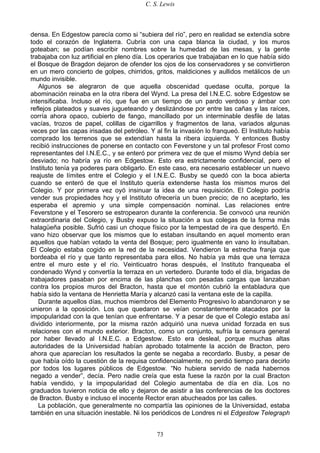 C. S. Lewis
73
densa. En Edgestow parecía como si “subiera del río”, pero en realidad se extendía sobre
todo el corazón de Inglaterra. Cubría con una capa blanca la ciudad, y los muros
goteaban; se podían escribir nombres sobre la humedad de las mesas, y la gente
trabajaba con luz artificial en pleno día. Los operarios que trabajaban en lo que había sido
el Bosque de Bragdon dejaron de ofender los ojos de los conservadores y se convirtieron
en un mero concierto de golpes, chirridos, gritos, maldiciones y aullidos metálicos de un
mundo invisible.
Algunos se alegraron de que aquella obscenidad quedase oculta, porque la
abominación reinaba en la otra ribera del Wynd. La presa del I.N.E.C. sobre Edgestow se
intensificaba. Incluso el río, que fue en un tiempo de un pardo verdoso y ámbar con
reflejos plateados y suaves jugueteando y deslizándose por entre las cañas y las raíces,
corría ahora opaco, cubierto de fango, mancillado por un interminable desfile de latas
vacías, trozos de papel, colillas de cigarrillos y fragmentos de lana, variados algunas
veces por las capas irisadas del petróleo. Y al fin la invasión lo franqueó. El Instituto había
comprado los terrenos que se extendían hasta la ribera izquierda. Y entonces Busby
recibió instrucciones de ponerse en contacto con Feverstone y un tal profesor Frost como
representantes del I.N.E.C., y se enteró por primera vez de que el mismo Wynd debía ser
desviado; no habría ya río en Edgestow. Esto era estrictamente confidencial, pero el
Instituto tenía ya poderes para obligarlo. En este caso, era necesario establecer un nuevo
reajuste de límites entre el Colegio y el I.N.E.C. Busby se quedó con la boca abierta
cuando se enteró de que el Instituto quería extenderse hasta los mismos muros del
Colegio. Y por primera vez oyó insinuar la idea de una requisición. El Colegio podría
vender sus propiedades hoy y el Instituto ofrecería un buen precio; de no aceptarlo, les
esperaba el apremio y una simple compensación nominal. Las relaciones entre
Feverstone y el Tesorero se estropearon durante la conferencia. Se convocó una reunión
extraordinaria del Colegio, y Busby expuso la situación a sus colegas de la forma más
halagüeña posible. Sufrió casi un choque físico por la tempestad de ira que despertó. En
vano hizo observar que los mismos que lo estaban insultando en aquel momento eran
aquellos que habían votado la venta del Bosque; pero igualmente en vano lo insultaban.
El Colegio estaba cogido en la red de la necesidad. Vendieron la estrecha franja que
bordeaba el río y que tanto representaba para ellos. No había ya más que una terraza
entre el muro este y el río. Veinticuatro horas después, el Instituto franqueaba el
condenado Wynd y convertía la terraza en un vertedero. Durante todo el día, brigadas de
trabajadores pasaban por encima de las planchas con pesadas cargas que lanzaban
contra los propios muros del Bracton, hasta que el montón cubrió la entabladura que
había sido la ventana de Henrietta María y alcanzó casi la ventana este de la capilla.
Durante aquellos días, muchos miembros del Elemento Progresivo lo abandonaron y se
unieron a la oposición. Los que quedaron se veían constantemente atacados por la
impopularidad con la que tenían que enfrentarse. Y a pesar de que el Colegio estaba así
dividido interiormente, por la misma razón adquirió una nueva unidad forzada en sus
relaciones con el mundo exterior. Bracton, como un conjunto, sufría la censura general
por haber llevado al I.N.E.C. a Edgestow. Esto era desleal, porque muchas altas
autoridades de la Universidad habían aprobado totalmente la acción de Bracton, pero
ahora que aparecían los resultados la gente se negaba a recordarlo. Busby, a pesar de
que había oído la cuestión de la requisa confidencialmente, no perdió tiempo para decirlo
por todos los lugares públicos de Edgestow. “No hubiera servido de nada habernos
negado a vender”, decía. Pero nadie creía que esta fuese la razón por la cual Bracton
había vendido, y la impopularidad del Colegio aumentaba de día en día. Los no
graduados tuvieron noticia de ello y dejaron de asistir a las conferencias de los doctores
de Bracton. Busby e incluso el inocente Rector eran abucheados por las calles.
La población, que generalmente no compartía las opiniones de la Universidad, estaba
también en una situación inestable. Ni los periódicos de Londres ni el Edgestow Telegraph
 