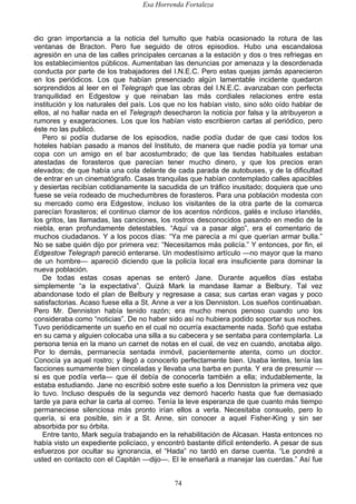 Esa Horrenda Fortaleza
74
dio gran importancia a la noticia del tumulto que había ocasionado la rotura de las
ventanas de Bracton. Pero fue seguido de otros episodios. Hubo una escandalosa
agresión en una de las calles principales cercanas a la estación y dos o tres refriegas en
los establecimientos públicos. Aumentaban las denuncias por amenaza y la desordenada
conducta por parte de los trabajadores del I.N.E.C. Pero estas quejas jamás aparecieron
en los periódicos. Los que habían presenciado algún lamentable incidente quedaron
sorprendidos al leer en el Telegraph que las obras del I.N.E.C. avanzaban con perfecta
tranquilidad en Edgestow y que reinaban las más cordiales relaciones entre esta
institución y los naturales del país. Los que no los habían visto, sino sólo oído hablar de
ellos, al no hallar nada en el Telegraph desecharon la noticia por falsa y la atribuyeron a
rumores y exageraciones. Los que los habían visto escribieron cartas al periódico, pero
éste no las publicó.
Pero si podía dudarse de los episodios, nadie podía dudar de que casi todos los
hoteles habían pasado a manos del Instituto, de manera que nadie podía ya tomar una
copa con un amigo en el bar acostumbrado; de que las tiendas habituales estaban
atestadas de forasteros que parecían tener mucho dinero, y que los precios eran
elevados; de que había una cola delante de cada parada de autobuses, y de la dificultad
de entrar en un cinematógrafo. Casas tranquilas que habían contemplado calles apacibles
y desiertas recibían cotidianamente la sacudida de un tráfico inusitado; doquiera que uno
fuese se veía rodeado de muchedumbres de forasteros. Para una población modesta con
su mercado como era Edgestow, incluso los visitantes de la otra parte de la comarca
parecían forasteros; el continuo clamor de los acentos nórdicos, galés e incluso irlandés,
los gritos, las llamadas, las canciones, los rostros desconocidos pasando en medio de la
niebla, eran profundamente detestables. “Aquí va a pasar algo”, era el comentario de
muchos ciudadanos. Y a los pocos días: “Ya me parecía a mí que querían armar bulla.”
No se sabe quién dijo por primera vez: “Necesitamos más policía.” Y entonces, por fin, el
Edgestow Telegraph pareció enterarse. Un modestísimo artículo —no mayor que la mano
de un hombre— apareció diciendo que la policía local era insuficiente para dominar la
nueva población.
De todas estas cosas apenas se enteró Jane. Durante aquellos días estaba
simplemente “a la expectativa”. Quizá Mark la mandase llamar a Belbury. Tal vez
abandonase todo el plan de Belbury y regresase a casa; sus cartas eran vagas y poco
satisfactorias. Acaso fuese ella a St. Anne a ver a los Denniston. Los sueños continuaban.
Pero Mr. Denniston había tenido razón; era mucho menos penoso cuando uno los
consideraba como “noticias”. De no haber sido así no hubiera podido soportar sus noches.
Tuvo periódicamente un sueño en el cual no ocurría exactamente nada. Soñó que estaba
en su cama y alguien colocaba una silla a su cabecera y se sentaba para contemplarla. La
persona tenia en la mano un carnet de notas en el cual, de vez en cuando, anotaba algo.
Por lo demás, permanecía sentada inmóvil, pacientemente atenta, como un doctor.
Conocía ya aquel rostro; y llegó a conocerlo perfectamente bien. Usaba lentes, tenía las
facciones sumamente bien cinceladas y llevaba una barba en punta. Y era de presumir —
si es que podía verla— que él debía de conocerla también a ella; indudablemente, la
estaba estudiando. Jane no escribió sobre este sueño a los Denniston la primera vez que
lo tuvo. Incluso después de la segunda vez demoró hacerlo hasta que fue demasiado
tarde ya para echar la carta al correo. Tenía la leve esperanza de que cuanto más tiempo
permaneciese silenciosa más pronto irían ellos a verla. Necesitaba consuelo, pero lo
quería, si era posible, sin ir a St. Anne, sin conocer a aquel Fisher-King y sin ser
absorbida por su órbita.
Entre tanto, Mark seguía trabajando en la rehabilitación de Alcasan. Hasta entonces no
había visto un expediente policíaco, y encontró bastante difícil entenderlo. A pesar de sus
esfuerzos por ocultar su ignorancia, el “Hada” no tardó en darse cuenta. “Le pondré a
usted en contacto con el Capitán —dijo—. El le enseñará a manejar las cuerdas.” Así fue
 
