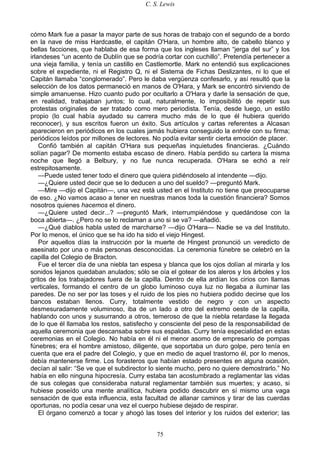 C. S. Lewis
75
cómo Mark fue a pasar la mayor parte de sus horas de trabajo con el segundo de a bordo
en la nave de miss Hardcastle, el capitán O'Hara, un hombre alto, de cabello blanco y
bellas facciones, que hablaba de esa forma que los ingleses llaman “jerga del sur” y los
irlandeses “un acento de Dublín que se podría cortar con cuchillo”. Pretendía pertenecer a
una vieja familia, y tenía un castillo en Castlemortle. Mark no entendió sus explicaciones
sobre el expediente, ni el Registro Q, ni el Sistema de Fichas Deslizantes, ni lo que el
Capitán llamaba “conglomerado”. Pero le daba vergüenza confesarlo, y así resultó que la
selección de los datos permaneció en manos de O'Hara, y Mark se encontró sirviendo de
simple amanuense. Hizo cuanto pudo por ocultarlo a O'Hara y darle la sensación de que,
en realidad, trabajaban juntos; lo cual, naturalmente, lo imposibilitó de repetir sus
protestas originales de ser tratado como mero periodista. Tenía, desde luego, un estilo
propio (lo cual había ayudado su carrera mucho más de lo que él hubiera querido
reconocer), y sus escritos fueron un éxito. Sus artículos y cartas referentes a Alcasan
aparecieron en periódicos en los cuales jamás hubiera conseguido la entrée con su firma;
periódicos leídos por millones de lectores. No podía evitar sentir cierta emoción de placer.
Confió también al capitán O'Hara sus pequeñas inquietudes financieras. ¿Cuándo
solían pagar? De momento estaba escaso de dinero. Había perdido su cartera la misma
noche que llegó a Belbury, y no fue nunca recuperada. O'Hara se echó a reír
estrepitosamente.
—Puede usted tener todo el dinero que quiera pidiéndoselo al intendente —dijo.
—¿Quiere usted decir que se lo deducen a uno del sueldo? —preguntó Mark.
—Mire —dijo el Capitán—, una vez está usted en el Instituto no tiene que preocuparse
de eso. ¿No vamos acaso a tener en nuestras manos toda la cuestión financiera? Somos
nosotros quienes hacemos el dinero.
—¿Quiere usted decir...? —preguntó Mark, interrumpiéndose y quedándose con la
boca abierta—. ¿Pero no se lo reclaman a uno si se va? —añadió.
—¿Qué diablos habla usted de marcharse? —dijo O'Hara— Nadie se va del Instituto.
Por lo menos, el único que se ha ido ha sido el viejo Hingest.
Por aquellos días la instrucción por la muerte de Hingest pronunció un veredicto de
asesinato por una o más personas desconocidas. La ceremonia fúnebre se celebró en la
capilla del Colegio de Bracton.
Fue el tercer día de una niebla tan espesa y blanca que los ojos dolían al mirarla y los
sonidos lejanos quedaban anulados; sólo se oía el gotear de los aleros y los árboles y los
gritos de los trabajadores fuera de la capilla. Dentro de ella ardían los cirios con llamas
verticales, formando el centro de un globo luminoso cuya luz no llegaba a iluminar las
paredes. De no ser por las toses y el ruido de los pies no hubiera podido decirse que los
bancos estaban llenos. Curry, totalmente vestido de negro y con un aspecto
desmesuradamente voluminoso, iba de un lado a otro del extremo oeste de la capilla,
hablando con unos y susurrando a otros, temeroso de que la niebla retardase la llegada
de lo que él llamaba los restos, satisfecho y consciente del peso de la responsabilidad de
aquella ceremonia que descansaba sobre sus espaldas. Curry tenía especialidad en estas
ceremonias en el Colegio. No había en él ni el menor asomo de empresario de pompas
fúnebres; era el hombre amistoso, diligente, que soportaba un duro golpe, pero tenía en
cuenta que era el padre del Colegio, y que en medio de aquel trastorno él, por lo menos,
debía mantenerse firme. Los forasteros que habían estado presentes en alguna ocasión,
decían al salir: “Se ve que el subdirector lo siente mucho, pero no quiere demostrarlo.” No
había en ello ninguna hipocresía. Curry estaba tan acostumbrado a reglamentar las vidas
de sus colegas que consideraba natural reglamentar también sus muertes; y acaso, si
hubiese poseído una mente analítica, hubiera podido descubrir en sí mismo una vaga
sensación de que esta influencia, esta facultad de allanar caminos y tirar de las cuerdas
oportunas, no podía cesar una vez el cuerpo hubiese dejado de respirar.
El órgano comenzó a tocar y ahogó las toses del interior y los ruidos del exterior; las
 