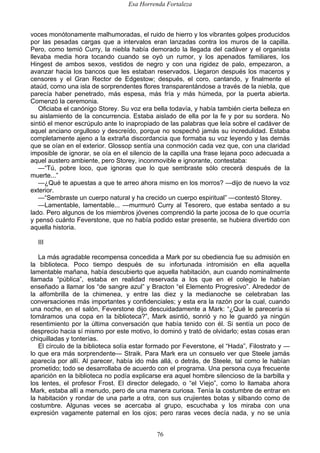Esa Horrenda Fortaleza
76
voces monótonamente malhumoradas, el ruido de hierro y los vibrantes golpes producidos
por las pesadas cargas que a intervalos eran lanzadas contra los muros de la capilla.
Pero, como temió Curry, la niebla había demorado la llegada del cadáver y el organista
llevaba media hora tocando cuando se oyó un rumor, y los apenados familiares, los
Hingest de ambos sexos, vestidos de negro y con una rigidez de palo, empezaron, a
avanzar hacia los bancos que les estaban reservados. Llegaron después los maceros y
censores y el Gran Rector de Edgestow; después, el coro, cantando, y finalmente el
ataúd, como una isla de sorprendentes flores transparentándose a través de la niebla, que
parecía haber penetrado, más espesa, más fría y más húmeda, por la puerta abierta.
Comenzó la ceremonia.
Oficiaba el canónigo Storey. Su voz era bella todavía, y había también cierta belleza en
su aislamiento de la concurrencia. Estaba aislado de ella por la fe y por su sordera. No
sintió el menor escrúpulo ante lo inapropiado de las palabras que leía sobre el cadáver de
aquel anciano orgulloso y descreído, porque no sospechó jamás su incredulidad. Estaba
completamente ajeno a la extraña discordancia que formaba su voz leyendo y las demás
que se oían en el exterior. Glossop sentía una conmoción cada vez que, con una claridad
imposible de ignorar, se oía en el silencio de la capilla una frase lejana poco adecuada a
aquel austero ambiente, pero Storey, inconmovible e ignorante, contestaba:
—“Tú, pobre loco, que ignoras que lo que sembraste sólo crecerá después de la
muerte...”
—¿Qué te apuestas a que te arreo ahora mismo en los morros? —dijo de nuevo la voz
exterior.
—“Sembraste un cuerpo natural y ha crecido un cuerpo espiritual” —contestó Storey.
—Lamentable, lamentable... —murmuró Curry al Tesorero, que estaba sentado a su
lado. Pero algunos de los miembros jóvenes comprendió la parte jocosa de lo que ocurría
y pensó cuánto Feverstone, que no había podido estar presente, se hubiera divertido con
aquella historia.
III
La más agradable recompensa concedida a Mark por su obediencia fue su admisión en
la biblioteca. Poco tiempo después de su infortunada intromisión en ella aquella
lamentable mañana, había descubierto que aquella habitación, aun cuando nominalmente
llamada “pública”, estaba en realidad reservada a los que en el colegio le habían
enseñado a llamar los “de sangre azul” y Bracton “el Elemento Progresivo”. Alrededor de
la alfombrilla de la chimenea, y entre las diez y la medianoche se celebraban las
conversaciones más importantes y confidenciales; y esta era la razón por la cual, cuando
una noche, en el salón, Feverstone dijo descuidadamente a Mark: “¿Qué le parecería si
tomáramos una copa en la biblioteca?”, Mark asintió, sonrió y no le guardó ya ningún
resentimiento por la última conversación que había tenido con él. Si sentía un poco de
desprecio hacia sí mismo por este motivo, lo dominó y trató de olvidarlo; estas cosas eran
chiquilladas y tonterías.
El círculo de la biblioteca solía estar formado por Feverstone, el “Hada”, Filostrato y —
lo que era más sorprendente— Straik. Para Mark era un consuelo ver que Steele jamás
aparecía por allí. Al parecer, había ido más allá, o detrás, de Steele, tal como le habían
prometido; todo se desarrollaba de acuerdo con el programa. Una persona cuya frecuente
aparición en la biblioteca no podía explicarse era aquel hombre silencioso de la barbilla y
los lentes, el profesor Frost. El director delegado, o “el Viejo”, como lo llamaba ahora
Mark, estaba allí a menudo, pero de una manera curiosa. Tenía la costumbre de entrar en
la habitación y rondar de una parte a otra, con sus crujientes botas y silbando como de
costumbre. Algunas veces se acercaba al grupo, escuchaba y los miraba con una
expresión vagamente paternal en los ojos; pero raras veces decía nada, y no se unía
 