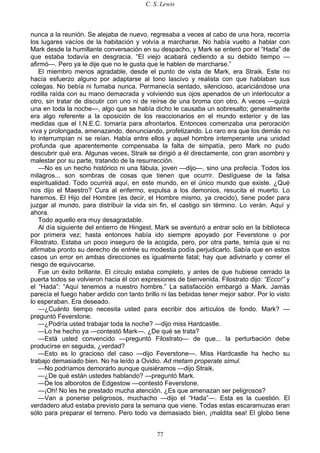 C. S. Lewis
77
nunca a la reunión. Se alejaba de nuevo, regresaba a veces al cabo de una hora, recorría
los lugares vacíos de la habitación y volvía a marcharse. No había vuelto a hablar con
Mark desde la humillante conversación en su despacho, y Mark se enteró por el “Hada” de
que estaba todavía en desgracia. “El viejo acabará cediendo a su debido tiempo —
afirmó—. Pero ya le dije que no le gusta que le hablen de marcharse.”
El miembro menos agradable, desde el punto de vista de Mark, era Straik. Este no
hacía esfuerzo alguno por adaptarse al tono lascivo y realista con que hablaban sus
colegas. No bebía ni fumaba nunca. Permanecía sentado, silencioso, acariciándose una
rodilla raída con su mano demacrada y volviendo sus ojos apenados de un interlocutor a
otro, sin tratar de discutir con uno ni de reírse de una broma con otro. A veces —quizá
una en toda la noche—, algo que se había dicho le causaba un sobresalto; generalmente
era algo referente a la oposición de los reaccionarios en el mundo exterior y de las
medidas que el I.N.E.C. tomaría para afrontarlos. Entonces comenzaba una peroración
viva y prolongada, amenazando, denunciando, profetizando. Lo raro era que los demás no
lo interrumpían ni se reían. Había entre ellos y aquel hombre intemperante una unidad
profunda que aparentemente compensaba la falta de simpatía, pero Mark no pudo
descubrir qué era. Algunas veces, Straik se dirigió a él directamente, con gran asombro y
malestar por su parte, tratando de la resurrección.
—No es un hecho histórico ni una fábula, joven —dijo—, sino una profecía. Todos los
milagros... son sombras de cosas que tienen que ocurrir. Deslíguese de la falsa
espiritualidad. Todo ocurrirá aquí, en este mundo, en el único mundo que existe. ¿Qué
nos dijo el Maestro? Cura al enfermo, expulsa a los demonios, resucita el muerto. Lo
haremos. El Hijo del Hombre (es decir, el Hombre mismo, ya crecido), tiene poder para
juzgar al mundo, para distribuir la vida sin fin, el castigo sin término. Lo verán. Aquí y
ahora.
Todo aquello era muy desagradable.
Al día siguiente del entierro de Hingest, Mark se aventuró a entrar solo en la biblioteca
por primera vez; hasta entonces había ido siempre apoyado por Feverstone o por
Filostrato. Estaba un poco inseguro de la acogida, pero, por otra parte, temía que si no
afirmaba pronto su derecho de entrée su modestia podía perjudicarlo. Sabía que en estos
casos un error en ambas direcciones es igualmente fatal; hay que adivinarlo y correr el
riesgo de equivocarse.
Fue un éxito brillante. El círculo estaba completo, y antes de que hubiese cerrado la
puerta todos se volvieron hacia él con expresiones de bienvenida. Filostrato dijo: “Ecco!” y
el “Hada”: “Aquí tenemos a nuestro hombre.” La satisfacción embargó a Mark. Jamás
parecía el fuego haber ardido con tanto brillo ni las bebidas tener mejor sabor. Por lo visto
lo esperaban. Era deseado.
—¿Cuánto tiempo necesita usted para escribir dos artículos de fondo. Mark? —
preguntó Feverstone.
—¿Podría usted trabajar toda la noche? —dijo miss Hardcastle.
—Lo he hecho ya —contestó Mark—. ¿De qué se trata?
—Está usted convencido —preguntó Filostrato— de que... la perturbación debe
producirse en seguida, ¿verdad?
—Esto es lo gracioso del caso —dijo Feverstone—. Miss Hardcastle ha hecho su
trabajo demasiado bien. No ha leído a Ovidio. Ad metam properate simul.
—No podríamos demorarlo aunque quisiéramos —dijo Straik.
—¿De qué están ustedes hablando? —preguntó Mark.
—De los alborotos de Edgestow —contestó Feverstone.
—¡Oh! No les he prestado mucha atención. ¿Es que amenazan ser peligrosos?
—Van a ponerse peligrosos, muchacho —dijo el “Hada”—. Esta es la cuestión. El
verdadero alud estaba previsto para la semana que viene. Todas estas escaramuzas eran
sólo para preparar el terreno. Pero todo va demasiado bien, ¡maldita sea! El globo tiene
 