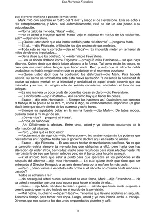 Esa Horrenda Fortaleza
78
que elevarse mañana o pasado lo más tarde.
Mark miró con asombro el rostro del “Hada” y luego el de Feverstone. Este se echó a
reír estrepitosamente, y Mark, casi automáticamente, trató de dar un aire jocoso a su
estupefacción.
—No ha caído la moneda, “Hada” —dijo.
—No va usted a imaginar que el “Hada” deja el alboroto en manos de los habitantes,
¿eh? —dijo Feverstone.
—¿Quiere usted decir que ella forma también parte del alboroto? —preguntó Mark.
—Sí, sí... —dijo Filostrato, brillándole los ojos encima de sus mofletes.
—Todo esto es leal y correcto —dijo el “Hada”—. Es imposible meter un centenar de
miles de obreros importados...
—De la clase que los contrató, no —interrumpió Feverstone.
—...en un rincón dormido como Edgestow —prosiguió miss Hardcastle— sin que haya
alboroto. Quiero decir que debía haber alboroto a la fuerza. Tal como están las cosas, no
creo que mis muchachos tengan que hacer nada. Pero puesto que el alboroto debía
producirse, no había ningún mal en que se produjese en el momento oportuno.
—¿Quiere usted decir que ha controlado los disturbios?—dijo Mark. Para hacerle
justicia, su mente se tambaleaba ante esta nueva revelación. Y no sentía la necesidad de
ocultar su estado mental; en la intimidad y cordialidad de aquel circulo observó que sus
músculos y su voz, sin ningún acto de volición consciente, adoptaban el tono de sus
colegas.
—Es una manera un poco cruda de poner las cosas en claro —dijo Feverstone.
—Es indiferente —dijo Filostrato—. Así es cómo hay que hacer las cosas.
—Exacto —dijo miss Hardcastle—. Siempre las hacemos así. Cualquiera que conozca
el trabajo de la policía se lo dirá. Y, como le digo, lo verdaderamente importante (el gran
alud) tiene que ocurrir dentro de las cuarenta y ocho horas.
—Siempre es agradable beber en la misma fuente —dijo Mark—. De todos modos,
quisiera alejar a mi mujer de allí.
—¿Dónde vive? —preguntó el “Hada”.
—Arriba, en Sandown.
—¡Ah! Difícilmente la afectará. Entre tanto, usted y yo debemos ocuparnos de la
información del alboroto.
—Pero, ¿para qué es todo esto?
—Reglamentos de urgencia —dijo Feverstone—. No tendremos jamás los poderes que
necesitamos en Edgestow hasta que el gobierno declare aquí el estado de alarma.
—Exacto —dijo Filostrato—. Es una locura hablar de revoluciones pacíficas. No es que
la canaglia resista siempre (a menudo hay que obligarlos a ello), pero hasta que hay
alteración del orden (tiros, barricadas) nadie tiene facultades para obrar efectivamente. No
hay bastante de eso que llaman ustedes peso en el barco para hacerlo avanzar.
—Y el artículo tiene que estar a punto para que aparezca en los periódicos el día
después del alboroto —dijo miss Hardcastle—. Lo cual quiere decir que tiene que ser
entregado al Director Delegado a las seis de mañana por la mañana lo más tarde.
—Pero, ¿cómo vamos a escribirlo esta noche si el alboroto no ocurrirá hasta mañana o
pasado?
Todos se echaron a reír.
—No conseguirá usted nunca publicidad de esta forma, Mark —dijo Feverstone—. No
va usted a necesitar que una cosa ocurra para hacer el relato de ella...
—Bien... —dijo Mark, riéndose también a gusto—, admito que tenía cierto prejuicio a
creerlo puesto que no vivo todavía en el mundo de la pre-visión.
—Mal hecho, muchacho —dijo el “Hada''—. Tenemos que llevarlo adelante en seguida.
Tenemos tiempo para tomar otra copa. Luego, usted y yo nos iremos arriba a trabajar.
Diremos que nos suban a las dos unos emparedados picantes y café.
 