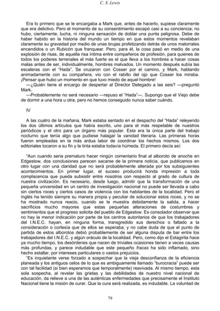 C. S. Lewis
79
Era lo primero que se le encargaba a Mark que, antes de hacerlo, supiese claramente
que era delictivo. Pero el momento de su consentimiento escapó casi a su conciencia; no
hubo, ciertamente, lucha, ni ninguna sensación de doblar una punta peligrosa. Debe de
haber habido en la historia del mundo un tiempo en que estos momentos revelaban
claramente su gravedad por medio de unas brujas profetizando detrás de unos matorrales
encendidos o un Rubicón que franquear. Pero, para él, la cosa pasó en medio de una
explosión de risas, de aquella risa íntima entre compañeros de profesión, para quienes de
todos los poderes terrenales el más fuerte es el que lleva a los hombres a hacer cosas
malas antes de ser, individualmente, hombres malvados. Un momento después subía las
escaleras con el “Hada”. Se cruzaron con Cosser por el camino, y Mark, hablando
animadamente con su compañera, vio con el rabillo del ojo que Cosser los miraba.
¡Pensar que hubo un momento en que tuvo miedo de aquel hombre!
—¿Quién tiene el encargo de despertar al Director Delegado a las seis? —preguntó
Mark.
—Probablemente no será necesario —repuso el “Hada”—. Supongo que el Viejo debe
de dormir a una hora u otra, pero no hemos conseguido nunca saber cuándo.
IV
A las cuatro de la mañana, Mark estaba sentado en el despacho del “Hada” releyendo
los dos últimos artículos que había escrito, uno para el más respetable de nuestros
periódicos y el otro para un órgano más popular. Esta era la única parte del trabajo
nocturno que tenía algo que pudiese halagar la vanidad literaria. Las primeras horas
fueron empleadas en la más ardua labor de coordinar los hechos mismos. Los dos
editoriales tocaron a su fin y la tinta estaba todavía húmeda. El primero decía así:
“Aun cuando seria prematuro hacer ningún comentario final al alboroto de anoche en
Edgestow, dos conclusiones parecen sacarse de la primera noticia, que publicamos en
otro lugar con una claridad que no será probablemente alterada por los subsiguientes
acontecimientos. En primer lugar, el suceso producirá honda impresión a toda
complacencia que pueda subsistir entre nosotros con respecto al grado de cultura de
nuestra civilización. Es necesario, desde luego, admitir que la transformación de una
pequeña universidad en un centro de investigación nacional no puede ser llevada a cabo
sin ciertos roces y ciertos casos de violencia con los habitantes de la localidad. Pero el
inglés ha tenido siempre su manera propia y peculiar de solucionar estos roces, y no se
ha mostrado nunca reacio, cuando se le muestra debidamente la salida, a hacer
sacrificios mucho mayores que estas pequeñas alteraciones de costumbres y
sentimientos que el progreso solicita del pueblo de Edgestow. Es consolador observar que
no hay la menor indicación por parte de los centros autoritarios de que los trabajadores
del I.N.E.C. hayan, en ninguna forma, transgredido sus derechos o faltado a la
consideración o cortesía que de ellos se esperaba; y no cabe duda de que el punto de
partida de estos alborotos debió probablemente de ser alguna disputa de bar entre los
trabajadores del I.N.E.C. y algún oráculo de la localidad. Pero, como dijo el Estagirita hace
ya mucho tiempo, los desórdenes que nacen de triviales ocasiones tienen a veces causas
más profundas, y parece indudable que este pequeño fracas ha sido inflamado, sino
hecho estallar, por intereses particulares o vastos prejuicios.
”Es inquietante verse forzado a sospechar que la vieja desconfianza de la eficiencia
planeada y los antiguos celos de lo que es ambiguamente llamado “burocracia” puede ser
con tal facilidad (si bien esperamos que temporalmente) reavivada. Al mismo tiempo, esta
sola sospecha, al revelar las grietas y las debilidades de nuestro nivel nacional de
educación, da relieve a una de las auténticas enfermedades que precisamente el Instituto
Nacional tiene la misión de curar. Que la cura será realizada, es indudable. La voluntad de
 