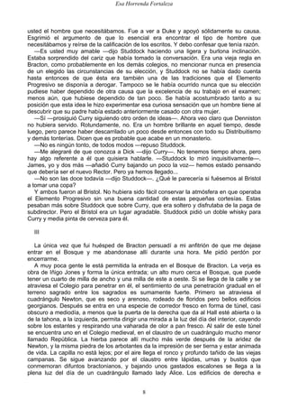Esa Horrenda Fortaleza
8
usted el hombre que necesitábamos. Fue a ver a Duke y apoyó sólidamente su causa.
Esgrimió el argumento de que lo esencial era encontrar el tipo de hombre que
necesitábamos y reírse de la calificación de los escritos. Y debo confesar que tenía razón.
—Es usted muy amable —dijo Studdock haciendo una ligera y burlona inclinación.
Estaba sorprendido del cariz que había tomado la conversación. Era una vieja regla en
Bracton, como probablemente en los demás colegios, no mencionar nunca en presencia
de un elegido las circunstancias de su elección, y Studdock no se había dado cuenta
hasta entonces de que ésta era también una de las tradiciones que el Elemento
Progresivo se disponía a derogar. Tampoco se le había ocurrido nunca que su elección
pudiese haber dependido de otra causa que la excelencia de su trabajo en el examen;
menos aún, que hubiese dependido de tan poco. Se había acostumbrado tanto a su
posición que esta idea le hizo experimentar esa curiosa sensación que un hombre tiene al
descubrir que su padre había estado anteriormente casado con otra mujer.
—Sí —prosiguió Curry siguiendo otro orden de ideas—. Ahora veo claro que Denniston
no hubiera servido. Rotundamente, no. Era un hombre brillante en aquel tiempo, desde
luego, pero parece haber descarrilado un poco desde entonces con todo su Distribuitismo
y demás tonterías. Dicen que es probable que acabe en un monasterio.
—No es ningún tonto, de todos modos —repuso Studdock.
—Me alegraré de que conozca a Dick —dijo Curry—. No tenemos tiempo ahora, pero
hay algo referente a él que quisiera hablarle. —Studdock lo miró inquisitivamente—.
James, yo y dos más —añadió Curry bajando un poco la voz— hemos estado pensando
que debería ser el nuevo Rector. Pero ya hemos llegado...
—No son las doce todavía —dijo Studdock—. ¿Qué le parecería si fuésemos al Bristol
a tomar una copa?
Y ambos fueron al Bristol. No hubiera sido fácil conservar la atmósfera en que operaba
el Elemento Progresivo sin una buena cantidad de estas pequeñas cortesías. Estas
pesaban más sobre Studdock que sobre Curry, que era soltero y disfrutaba de la paga de
subdirector. Pero el Bristol era un lugar agradable. Studdock pidió un doble whisky para
Curry y media pinta de cerveza para él.
III
La única vez que fui huésped de Bracton persuadí a mi anfitrión de que me dejase
entrar en el Bosque y me abandonase allí durante una hora. Me pidió perdón por
encerrarme.
A muy poca gente le está permitida la entrada en el Bosque de Bracton. La verja es
obra de Iñigo Jones y forma la única entrada; un alto muro cerca el Bosque, que puede
tener un cuarto de milla de ancho y una milla de este a oeste. Si se llega de la calle y se
atraviesa el Colegio para penetrar en él, el sentimiento de una penetración gradual en el
terreno sagrado entre los sagrados es sumamente fuerte. Primero se atraviesa el
cuadrángulo Newton, que es seco y arenoso, rodeado de floridos pero bellos edificios
georgianos. Después se entra en una especie de corredor fresco en forma de túnel, casi
obscuro a mediodía, a menos que la puerta de la derecha que da al Hall esté abierta o la
de la tahona, a la izquierda, permita dirigir una mirada a la luz del día del interior, cayendo
sobre los estantes y respirando una vaharada de olor a pan fresco. Al salir de este túnel
se encuentra uno en el Colegio medieval, en el claustro de un cuadrángulo mucho menor
llamado República. La hierba parece allí mucho más verde después de la aridez de
Newton, y la misma piedra de los arbotantes da la impresión de ser tierna y estar animada
de vida. La capilla no está lejos; por el aire llega el ronco y profundo tañido de las viejas
campanas. Se sigue avanzando por el claustro entre lápidas, urnas y bustos que
conmemoran difuntos bractonianos, y bajando unos gastados escalones se llega a la
plena luz del día de un cuadrángulo llamado lady Alice. Los edificios de derecha e
 
