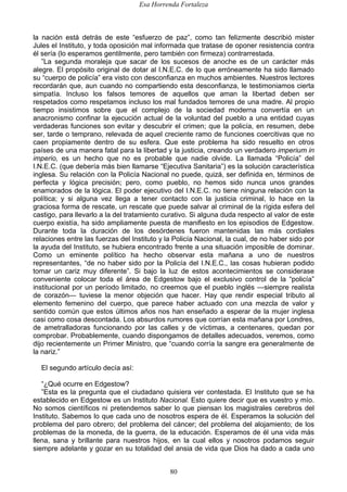 Esa Horrenda Fortaleza
80
la nación está detrás de este “esfuerzo de paz”, como tan felizmente describió mister
Jules el Instituto, y toda oposición mal informada que tratase de oponer resistencia contra
él sería (lo esperamos gentilmente, pero también con firmeza) contrarrestada.
”La segunda moraleja que sacar de los sucesos de anoche es de un carácter más
alegre. El propósito original de dotar al I.N.E.C. de lo que erróneamente ha sido llamado
su “cuerpo de policía” era visto con desconfianza en muchos ambientes. Nuestros lectores
recordarán que, aun cuando no compartiendo esta desconfianza, le testimoniamos cierta
simpatía. Incluso los falsos temores de aquellos que aman la libertad deben ser
respetados como respetamos incluso los mal fundados temores de una madre. Al propio
tiempo insistimos sobre que el complejo de la sociedad moderna convertía en un
anacronismo confinar la ejecución actual de la voluntad del pueblo a una entidad cuyas
verdaderas funciones son evitar y descubrir el crimen; que la policía, en resumen, debe
ser, tarde o temprano, relevada de aquel creciente ramo de funciones coercitivas que no
caen propiamente dentro de su esfera. Que este problema ha sido resuelto en otros
países de una manera fatal para la libertad y la justicia, creando un verdadero imperium in
imperio, es un hecho que no es probable que nadie olvide. La llamada “Policía” del
I.N.E.C. (que debería más bien llamarse “Ejecutiva Sanitaria”) es la solución característica
inglesa. Su relación con la Policía Nacional no puede, quizá, ser definida en, términos de
perfecta y lógica precisión; pero, como pueblo, no hemos sido nunca unos grandes
enamorados de la lógica. El poder ejecutivo del I.N.E.C. no tiene ninguna relación con la
política; y si alguna vez llega a tener contacto con la justicia criminal, lo hace en la
graciosa forma de rescate, un rescate que puede salvar al criminal de la rígida esfera del
castigo, para llevarlo a la del tratamiento curativo. Si alguna duda respecto al valor de este
cuerpo existía, ha sido ampliamente puesta de manifiesto en los episodios de Edgestow.
Durante toda la duración de los desórdenes fueron mantenidas las más cordiales
relaciones entre las fuerzas del Instituto y la Policía Nacional, la cual, de no haber sido por
la ayuda del Instituto, se hubiera encontrado frente a una situación imposible de dominar.
Como un eminente político ha hecho observar esta mañana a uno de nuestros
representantes, “de no haber sido por la Policía del I.N.E.C., las cosas hubieran podido
tomar un cariz muy diferente”. Si bajo la luz de estos acontecimientos se considerase
conveniente colocar toda el área de Edgestow bajo el exclusivo control de la “policía”
institucional por un período limitado, no creemos que el pueblo inglés —siempre realista
de corazón— tuviese la menor objeción que hacer. Hay que rendir especial tributo al
elemento femenino del cuerpo, que parece haber actuado con una mezcla de valor y
sentido común que estos últimos años nos han enseñado a esperar de la mujer inglesa
casi como cosa descontada. Los absurdos rumores que corrían esta mañana por Londres,
de ametralladoras funcionando por las calles y de víctimas, a centenares, quedan por
comprobar. Probablemente, cuando dispongamos de detalles adecuados, veremos, como
dijo recientemente un Primer Ministro, que “cuando corría la sangre era generalmente de
la nariz.”
El segundo artículo decía así:
“¿Qué ocurre en Edgestow?
”Esta es la pregunta que el ciudadano quisiera ver contestada. El Instituto que se ha
establecido en Edgestow es un Instituto Nacional. Esto quiere decir que es vuestro y mío.
No somos científicos ni pretendemos saber lo que piensan los magistrales cerebros del
Instituto. Sabemos lo que cada uno de nosotros espera de él. Esperamos la solución del
problema del paro obrero; del problema del cáncer; del problema del alojamiento; de los
problemas de la moneda, de la guerra, de la educación. Esperamos de él una vida más
llena, sana y brillante para nuestros hijos, en la cual ellos y nosotros podamos seguir
siempre adelante y gozar en su totalidad del ansia de vida que Dios ha dado a cada uno
 