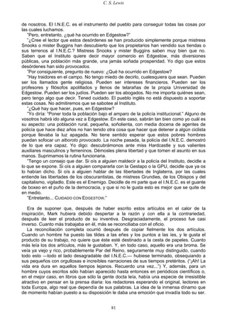 C. S. Lewis
81
de nosotros. El I.N.E.C. es el instrumento del pueblo para conseguir todas las cosas por
las cuales luchamos.
”Pero, entretanto, ¿qué ha ocurrido en Edgestow?”
”¿Cree el lector que estos desórdenes se han producido simplemente porque mistress
Snooks o mister Buggins han descubierto que los propietarios han vendido sus tiendas o
sus terrenos al I.N.E.C.? Mistress Snooks y mister Buggins saben muy bien que no.
Saben que el Instituto quiere decir mayor comercio en Edgestow, más diversiones
públicas, una población más grande, una jamás soñada prosperidad. Yo digo que estos
desórdenes han sido provocados.
”Por consiguiente, pregunto de nuevo: ¿Qué ha ocurrido en Edgestow?
”Hay traidores en el campo. No tengo miedo de decirlo, cualesquiera que sean. Pueden
ser los llamados gente religiosa. Pueden ser intereses financieros. Pueden ser los
profesores y filósofos apolillados y llenos de telarañas de la propia Universidad de
Edgestow. Pueden ser los judíos. Pueden ser los abogados. No me importa quiénes sean,
pero tengo algo que decir. Tened cuidado. El pueblo inglés no está dispuesto a soportar
estas cosas. No admitiremos que se sabotee al Instituto.
”¿Qué hay que hacer, pues, en Edgestow?
”Yo diría: “Poner toda la población bajo el amparo de la policía institucional.” Alguno de
vosotros habrá ido alguna vez a Edgestow. En este caso, sabrán tan bien como yo cuál es
su aspecto: una población rural, pequeña, soñolienta, con media docena de agentes de
policía que hace diez años no han tenido otra cosa que hacer que detener a algún ciclista
porque llevaba la luz apagada. No tiene sentido esperar que estos pobres hombres
puedan sofocar un alboroto provocado. La noche pasada, la policía del I.N.E.C. demostró
de lo que era capaz. Yo digo: descubrámonos ante miss Hardcastle y sus valientes
auxiliares masculinos y femeninos. Démosles plena libertad y que tomen el asunto en sus
manos. Suprimamos la rutina funcionaria.
”Tengo un consejo que dar. Si oís a alguien maldecir a la policía del Instituto, decidle a
lo que se expone. Si oís a alguien compararla con la Gestapo o la GPU, decidle que ya os
lo habían dicho. Si oís a alguien hablar de las libertades de Inglaterra, por las cuales
entiende las libertades de los obscurantistas, de mistress Grundies, de los Obispos y del
capitalismo, vigiladlo. Este es el Enemigo. Decidle de mi parte que el I.N.E.C. es el guante
de boxeo en el puño de la democracia, y que si no le gusta esto es mejor que se quite de
en medio.
”Entretanto... CUIDADO CON EDGESTOW.”
Era de suponer que, después de haber escrito estos artículos en el calor de la
inspiración, Mark hubiera debido despertar a la razón y con ella a la contrariedad,
después de leer el producto de su inventiva. Desgraciadamente, el proceso fue casi
inverso. Cuanto más trabajaba en él, más se reconciliaba con el oficio.
La reconciliación completa ocurrió después de copiar fielmente los dos artículos.
Cuando un hombre ha puesto las tildes a las eñes y los puntos a las íes, y le gusta el
producto de su trabajo, no quiere que éste esté destinado a la cesta de papeles. Cuanto
más leía los dos artículos, más le gustaban. Y, en todo caso, aquello era una broma. Se
veía ya viejo y rico, probablemente Par del Reino, seguramente muy distinguido, cuando
todo esto —todo el lado desagradable del I.N.E.C.— hubiese terminado, obsequiando a
sus pequeños con orgullosas e increíbles narraciones de sus tiempos pretéritos. (“¡Ah! La
vida era dura en aquellos tiempos lejanos. Recuerdo una vez...”) Y, además, para un
hombre cuyos escritos sólo habían aparecido hasta entonces en periódicos científicos o,
en el mejor caso, en libros que sólo la gente docta leía, había una especie de irresistible
atractivo en pensar en la prensa diaria: los redactores esperando el original, lectores en
toda Europa, algo real que dependía de sus palabras. La idea de la inmensa dínamo que
de momento habían puesto a su disposición le daba una emoción que invadía todo su ser.
 