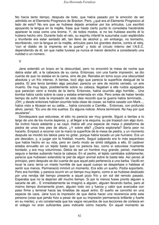 Esa Horrenda Fortaleza
82
No hacía tanto tiempo, después de todo, que había pasado por la emoción de ser
admitido en el Elemento Progresivo de Bracton. Pero, ¿qué era el Elemento Progresivo al
lado de esto? No era que se hubiese dejado arrastrar por los artículos. Los escribió
apoyando la lengua en la mejilla, frase que hasta cierto punto lo consolaba haciéndole
aparecer la cosa como una broma. Y, de todos modos, si no los hubiese escrito él lo
hubiera hecho otro. Durante todo el rato, su espíritu infantil le susurraba cuan espléndido
y triunfante era estar sentado allí, tan lleno de alcohol y, sin embargo, no borracho,
escribiendo, con la lengua en la mejilla, artículos para los grandes diarios, contra el reloj,
“con el diablo de la imprenta en la puerta” y todo el círculo interno del I.N.E.C.
dependiendo de él, sin que nadie tuviese ya nunca el menor derecho a considerarlo una
nulidad o un número.
V
Jane extendió un brazo en la obscuridad, pero no encontró la mesa de noche que
debía estar allí, a la cabecera de su cama. Entonces, con una fuerte impresión, se dio
cuenta de que no estaba en la cama, sino de pie. Reinaba en torno suyo una obscuridad
absoluta y un frío intenso. A tientas, tocó algo que parecía la superficie desigual de la
piedra. El aire tenía también algo peculiar; parecía un aire de recinto cerrado, un aire
muerto. De muy lejos, posiblemente sobre su cabeza, llegaban a ella ruidos apagados
que parecían venir a través de la tierra. Entonces, había ocurrido algo horrible... Una
bomba había caído sobre la casa y estaba enterrada en vida. Pero antes de haber tenido
tiempo de sufrir toda la impresión de esta idea recordó que la guerra había terminado...
¡Oh!, y desde entonces habían ocurrido toda clase de cosas: se había casado con Mark...,
había visto a Alcasan en su celda..., había conocido a Camilla... Entonces, con profundo
alivio, pensó: “Es uno de mis sueños. Es alguna noticia. Ahora terminará. No hay por qué
asustarse”.
Dondequiera que estuviese, el sitio no parecía ser muy grande. Siguió a tientas a lo
largo de uno de los muros ásperos, y, al llegar a la esquina, su pie tropezó con algo duro.
Se inclinó hacia adelante y se cayó. Había allí una especie de mesa o plataforma de
piedra de unos tres pies de altura. ¿Y sobre ella? ¿Osaría explorarla? Sería peor no
hacerlo. Empezó a recorrer con la mano la superficie de la mesa de piedra, y un momento
después se mordió los labios para no gritar, porque había tocado un pie humano. Era un
pie descalzo, y, a juzgar por la frialdad, muerto. Seguir palpando era lo más espantoso
que había hecho en su vida, pero en cierto modo se sintió obligada a ello. El cadáver
estaba envuelto en un tejido basto que no parecía liso, como si estuviese ricamente
bordado, y era muy voluminoso. Debía de ser un hombre muy grande, pensó, mientras
seguía a tientas subiendo hacia la cabeza. En el pecho, el tejido cambiaba súbitamente;
parecía que hubiesen extendido la piel de algún animal sobre la basta tela. Así pensó al
principio, pero después se dio cuenta de que aquel pelo pertenecía a una barba. Vaciló en
tocar la cara; tenía un miedo horrible de que aquel cuerpo se despertase o hablase al
sentir sus manos. Permaneció inmóvil un momento. Era sólo un sueño. Podía soportarlo.
Pero era horrible, y parecía ocurrir en un tiempo muy lejano, como si se hubiese deslizado
por una rendija del tiempo presente a aquel pozo frío y sin sol del remoto pasado.
Esperaba que no la dejarían allí mucho tiempo. Si por lo menos fuese pronto alguien a
sacarla de allí... E inmediatamente se imaginó a alguien, alguien llevando barba, pero al
mismo tiempo divinamente joven, alguien todo oro y fuerza y calor que avanzaba con
paso firme y terrenal hacia las tinieblas de aquel antro. El sueño se convirtió en una
especie de caos. Jane tuvo la impresión de que debía hacer una reverencia ante esta
persona (cosa que jamás hizo a pesar de que su impresión permanecía brillante y fuerte
en su mente), y vio consternada que los vagos recuerdos de sus lecciones de cortesía en
el colegio no eran suficientes para indicarle cómo hacerlo. En aquel momento se
 