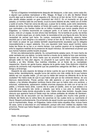 C. S. Lewis
83
despertó.
Se fue a Edgestow inmediatamente después del desayuno, a dar caza, como cada día,
a alguien que pudiese reemplazar a Mrs. Maggs. Al llegar a lo alto de Market Street
ocurrió algo que le decidió a ir en seguida a St. Anne en el tren de las 10.23. Llegó a un
sitio donde estaba parado un gran automóvil del I.N.E.C. En el momento en que ella
pasaba, un hombre salió de una tienda, cruzó la acera delante de ella, habló con el chófer
y subió al coche. Pasó tan cerca de ella que, a pesar de la niebla, pudo verlo claramente,
aislado de todos los demás objetos; el fondo del cuadro no era más que niebla gris, pies
que caminaban y los fuertes ruidos de un tráfico inusitado que nunca cesaba ahora en
Edgestow. Lo hubiera reconocido en cualquier parte; ni el rostro de Mark, ni el suyo
propio, visto en un espejo, le eran ahora más familiares. Vio la barbita en punta, los lentes
de oro, el rostro aquel que, en cierto modo, le recordaba el de una figura de cera. No tenía
necesidad de pensar qué haría. Su cuerpo, avanzando rápidamente, parecía haber
decidido por sí solo dirigirse a la estación y tomar el tren de St. Anne. Era algo diferente
del miedo (a pesar de que estaba también espantosamente asustada) que la obligaba
inexorablemente a seguir adelante. Era una repulsión total hacia aquel hombre sobre
todas las fibras de su ser a un mismo tiempo. Los sueños cayeron en la insignificancia
ante la cegadora realidad de la presencia de aquel individuo. Se estremeció al pensar que
sus manos hubieran podido tocarlo al pasar.
El tren era deliciosamente caliente. Su compartimiento estaba vacío. El mero hecho de
estar sentada era una delicia. La lenta marcha a través de la niebla la hizo casi dormirse.
Apenas se acordó de St. Anne hasta que se encontró allí; incluso mientras subía la
abrupta calle no hizo plan alguno, no proyectó lo que quería decir. Sólo pensaba en
Camilla y en Mrs. Dimble. Sus instintos infantiles, en el fondo de su mentalidad,
reaparecían. Quería ver gente buena, alejarse de la gente mala. Esta distinción infantil le
parecía de momento más importante que las posteriores categorías del Bien y el Mal, el
Amigo y el Enemigo.
Despertó de esta especie de letargo al darse cuenta de que el tiempo clareaba. Miró
hacia arriba: decididamente, aquella curva del camino era más visible de lo que hubiera
debido ser con aquella niebla. ¿O era que la niebla del campo es diferente de la de las
ciudades? No había duda de que lo que había sido gris se iba volviendo blanco, de una
blancura deslumbrante. Pocas yardas más allá aparecía un azul luminoso sobre la
cabeza, y los árboles dibujaban sombras (hacía días que no había visto una sombra), y
entonces, súbitamente, aparecieron visibles enormes espacios de cielo con el sol de oro
pálido, y mirando hacia atrás, cuando dio la vuelta al castillo, Jane vio que estaba a la
orilla de una pequeña isla verde y soleada, que tenía a sus pies la niebla blanca
extendiéndose hasta donde alcanzaba la vista. Había otras islas también. Aquella masa
obscura que aparecía hacia el Oeste eran las colinas pobladas de árboles de Sandown,
donde había ido de excursión con los Denniston; y aquella otra mucho más grande y
brillante del Norte era la colina llena de cavernas en las cuales tenía su nacimiento el
Wynd. Respiró profundamente. Era el tamaño de aquel mundo que emergía de la niebla lo
que la impresionaba. Abajo, en Edgestow, había vivido todos aquellos días, incluso fuera
de casa, como si estuviese en una habitación, porque sólo eran visibles los objetos más
próximos. Pensó que había llegado casi a olvidar cuan inmenso era el cielo, cuan remoto
el horizonte.
Siete - El pendragón
I
ANTES de llegar a la puerta del muro, Jane encontró a mister Denniston, y éste la
 