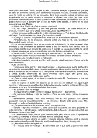 Esa Horrenda Fortaleza
84
acompañó dentro del Castillo, no por aquella puertecilla, sino por la puerta principal que
se abría en el mismo camino, unos centenares de yardas más allá. Mientras caminaban,
Jane le refirió su historia. En su compañía, Jane tenía aquella curiosa sensación que
experimenta mucha gente casada el encontrar a alguien con quien (por una razón
totalmente misteriosa) jamás hubiera podido casarse pero que es, no obstante, más de su
propio mundo que la persona con la cual de hecho está casada. Al entrar en la casa
encontraron a Mrs. Maggs.
—¡Cómo, Mrs. Studdock! ¡Qué sorpresa! —exclamó.
—Sí, Ivy —dijo Denniston—, y nos trae grandes noticias. Las cosas empiezan a
avanzar. Tenemos que ver a Grace en seguida. ¿Está aquí MacPhee?
—Hace horas que está en el jardín —dijo mistress Maggs—. Y el doctor Dimble ha ido
al Colegio. Camilla está en la cocina. ¿Se la envío a usted?
—Sí, tenga la bondad. Y si puede usted evitar que Mr. Bultitude nos estorbe...
—Perfectamente. Ya lo procuraré. ¿Querrá usted una taza de té, Mrs. Studdock?
Habrá usted venido en tren...
Pocos minutos después, Jane se encontraba en la habitación de miss Ironwood. Miss
Ironwood y los Denniston se sentaron frente a ella de manera que parecía que se
encontrase delante de un tribunal de exámenes. Y cuando Ivy Maggs sirvió el té, no volvió
a retirarse, sino que se sentó como si fuese uno más de los examinadores.
—Vamos —dijo Camilla, abriendo los ojos y ensanchando las aletas de la nariz como
una especie de deseo mental demasiado concentrado para ser llamado excitación.
Jane dirigió una mirada circular a la habitación.
—No debe importarle que esté aquí Ivy, señora —dijo miss Ironwood—. Forma parte de
nuestra sociedad.
Hubo un silencio.
—Tenemos su carta del 10 —dijo miss Ironwood—, describiendo su sueño del hombre
de la barbita sentado al lado de su cama tomando notas. Quizá tendría que decirle que no
estaba en realidad allí; el Director no lo cree posible. Pero estaba en realidad estudiándola
a usted. Estaba obteniendo de usted informes sobre algún otro punto que,
desgraciadamente, no era visible en su sueño.
—¿Querría usted repetir, si no tiene inconveniente —dijo Mr. Denniston—, lo que me
decía por el camino?
Jane les explicó el sueño del cadáver (si es que era un cadáver) en aquel lugar
sombrío, y el encuentro con el hombre de la barbita aquella mañana en Market Street. Se
dio cuenta en el acto del interés que había despertado.
—¡Es curioso! —dijo Ivy Maggs.
—¡Conque teníamos razón con lo del Bosque de Bragdon! —dijo Camilla.
—Es realmente Belbury —dijo su marido—. Pero, en este caso, ¿dónde interviene
Alcasan?
—Perdónenme ustedes —dijo miss Ironwood con su voz pausada. Los demás
guardaron silencio instantáneamente—. No debemos discutir este punto aquí. Mrs.
Studdock no se ha adherido todavía a nosotros.
—¿Es que no me van a decir ustedes nada? —preguntó Jane.
—Señora —dijo miss Ironwood—, tiene usted que excusarme. No sería prudente en
este momento, y, por otra parte, no tenemos la libertad de hacerlo. ¿Me permite usted que
le haga un par de preguntas?
—Si usted quiere —dijo Jane un poco malhumorada; pero sólo un poco. La presencia
de Camilla y su marido la inducía en cierto modo a conducirse mejor.
Miss Ironwood había abierto un cajón, y durante algunos instantes reinó el silencio
mientras buscaba algo en él.. Después tendió una fotografía a Jane y le preguntó:
—¿Reconoce usted a esta persona?
—Sí —repuso Jane en voz baja—. Es el hombre con el que soñé y que he visto esta
 