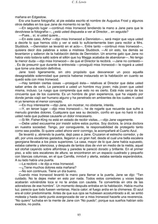C. S. Lewis
85
mañana en Edgestow.
Era una buena fotografía; al pie estaba escrito el nombre de Augustus Frost y algunos
otros detalles en los que Jane de momento no se fijó.
—En segundo lugar —continuó miss Ironwood tendiendo la mano a Jane para que le
devolviese la fotografía—, ¿está usted dispuesta a ver al Director... en seguida?
—Pues... sí, si usted quiere...
—En este caso, Arthur —dijo miss Ironwood a Denniston—, será mejor que vaya usted
a decirle lo que hemos oído y ver si está lo suficientemente bien para recibir a Mrs.
Studdock. —Denniston se levantó en el acto—. Entre tanto —continuó miss Ironwood—,
quisiera decir dos palabras a solas a mistress Studdock. —Al oír esto, los demás se
levantaron y salieron de la habitación detrás de Denniston. Un enorme gato que Jane no
había visto todavía saltó sobre el sillón que Ivy Maggs acababa de abandonar—. No tengo
la menor duda —dijo miss Ironwood— de que el Director la recibirá. —Jane no contestó—
. Es de presumir que durante la entrevista —prosiguió miss Ironwood— le rogará a usted
que tome una decisión definitiva.
Jane tosió ligeramente, sin otro propósito que desvanecer un poco aquella
desagradable solemnidad que parecía haberse instaurado en la habitación en cuanto se
quedó sola con miss Ironwood.
—Hay también ciertas cosas —prosiguió ésta— relativas al Director que debe usted
saber antes de verlo. Le parecerá a usted un hombre muy joven; más joven que usted
misma, incluso. Le ruego que comprenda que esto no es cierto. Está más cerca de los
cincuenta que de los cuarenta. Es un hombre de gran experiencia, que ha viajado por
donde jamás viajó ser humano alguno y ha penetrado en ambientes de los cuales ni usted
ni yo tenemos el menor concepto.
—Es muy interesante —dijo Jane, sin mostrar, no obstante, interés.
—Y, en tercer lugar —dijo miss Ironwood—, he de rogarle que recuerde que sufre a
menudo grandes dolores. Cualquiera que sea su decisión, confío en que no hará ni dirá
usted nada que pudiese causarle un dolor innecesario.
—Si Mr. Fisher-King no está en estado de recibir visitas...—dijo Jane vagamente.
—Debe usted excusarme por insistir sobre estos puntos. Soy doctora, la única doctora
en nuestra sociedad. Tengo, por consiguiente, la responsabilidad de protegerlo tanto
como sea posible. Si quiere usted ahora venir conmigo, la acompañaré al Cuarto Azul.
Se levantó y, abriendo la puerta, dejó paso a Jane. Cruzaron el estrecho corredor, y de
allí, por unos escalones gastados, llegaron a un gran hall, desde el cual una bella escalera
georgiana llevaba a los pisos superiores. La casa, mayor de lo que Jane había supuesto,
estaba caliente y silenciosa, y después de tantos días de vivir en medio de la niebla, aquel
sol otoñal cayendo sobre alfombras y paredes le pareció dorado y brillante. En el primer
piso, a sólo seis escalones de altura, se encontraron en un espacio cuadrado y pequeño
con blancas columnas, en el que Camilla, inmóvil y alerta, estaba sentada esperándolos.
A su lado había una puerta.
—La recibirá —le dijo a miss Ironwood.
—¿Tiene muchos dolores esta mañana?
—No son continuos. Tiene un día bueno.
Cuando miss Ironwood levantó la mano para llamar a la puerta, Jane se dijo: “Ten
cuidado. No te dejes meter en esto por nada. Todos estos corredores y voces bajas
acabarán volviéndote loca si no te andas con cautela. Te convertirás en otra de las
adoradoras de ese hombre”. Un momento después entraba en la habitación. Había mucha
luz; parecía que todo fuesen ventanas. Hacía calor; el fuego ardía en la chimenea. El azul
era el color predominante. Antes de que sus ojos se hubiesen acostumbrado a él, se sintió
molesta y hasta cierto punto avergonzada de ver a miss Ironwood hacerle una reverencia.
“No quiero” luchaba en la mente de Jane con “No puedo”; porque sus sueños habían sido
exactos, no podía.
 