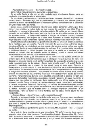 Esa Horrenda Fortaleza
86
—Aquí está la joven, señor —dijo miss Ironwood.
Jane miró; e instantáneamente su mundo se desvaneció.
En un sofá, frente a ella, con un pie vendado como si estuviese herido, yacía un
muchacho que aparentaba tener veinte años.
En uno de los grandes antepechos de las ventanas, un cuervo domesticado saltaba de
un lado a otro. La luz del fuego, con su pálido reflejo, y la del sol, más intensa, parecían
luchar en el techo. Pero toda la luz de la habitación parecía concentrarse en el cabello de
oro y la dorada barba del herido.
Desde luego, no era un muchacho. ¿Cómo había podido pensarlo? La tersa piel de su
frente y sus mejillas, y, sobre todo, de sus manos, le sugirieron esta idea. Pero un
muchacho no hubiera tenido aquella barba tan poblada. Ni podría ser tan robusto. Había
pensado ver un inválido. Pero ahora veía que debía de ser imposible escapar a la presa
de aquellas manos. La imaginación sugería la imagen de aquellos brazos y aquellos
hombros soportando todo el peso de la casa. Miss Ironwood, a su lado, le pareció una
mujer pequeña y vieja, temblorosa y pálida, algo que hubiera podido alejar de un soplo.
El sofá estaba colocado sobre una plataforma cubierta por un dosel, separado del resto
de la habitación por un peldaño. Tuvo la impresión de que enormes cortinones azules
formaban el fondo, pero más tarde vio que no era más que una simple cortina que pendía
detrás de él, dando al conjunto la impresión de un trono. Si en lugar de estar viéndolo se
lo hubiesen contado, lo habría juzgado una tontería. A través de la ventana no veía
árboles ni colinas; sólo el nivelado lecho de neblina, como si ambos estuviesen
encaramados en una torre azul que dominase el mundo.
El sufrimiento acudía y se desvanecía en su rostro con los súbitos pinchazos de
ardiente dolor. Pero de la misma manera que el relámpago rasga la quietud del cielo, pero
desaparece sin dejar rastro en él, así la tranquilidad de su aspecto renacía después de
cada recrudecimiento de la tortura. ¿Cómo pudo creerlo joven? ¿O viejo? Tenía la
sensación, mezclada con el miedo, de que aquel rostro no tenía edad. Siempre le
desagradaron, o por lo menos lo creía, los hombres barbudos, excepto los ancianos con
barba blanca. Por esta razón había olvidado desde hacía tiempo el Artús de su infancia y
el imaginario Salomón. Salomón... Por primera vez desde hacía muchos años, aquella
brillante mezcla solar de rey, amante y mago que rodea este nombre, acudió de nuevo a
su mente. Por primera vez durante todos aquellos años saboreó la palabra rey con todo
su cortejo de batallas, matrimonio, sacerdocio, merced y poderío. En aquel momento, al
posarse sus ojos sobre los del herido, Jane olvidó quién era, dónde estaba, su ligero
resquemor contra Grace Ironwood, su mucho más vago rencor contra Mark, su infancia y
la casa de sus padres. Esto duró, desde luego, un instante. Un momento después volvía a
ser la Jane sociable, ruborosa y confusa de ver que había estado mirando con rudeza (por
lo menos esperaba que la rudeza sería la principal impresión producida) a un
desconocido. Pero su mundo se había fundido; esto lo sabía. Podía ocurrir lo más
inesperado...
—Gracias, Grace —dijo el hombre—. ¿Es mistress Studdock?
También la voz parecía estar hecha de luz solar y de oro. Como oro, pero no sólo con
la belleza del oro, sino también con su pesadez; como la luz del sol, pero no solamente
con la suavidad con que cae sobre los muros ingleses en otoño, sino con la brutalidad con
que azota la jungla y los desiertos para engendrar la vida y destruirla. El desconocido le
dirigió la palabra.
—Tendrá usted que perdonarme que no me levante, Mrs. Studdock —dijo—. Tengo un
pie herido.
Jane oyó sin darse cuenta que su voz contestaba: “Sí, señor”, con un tono suave y
apagado como el de miss Ironwood. Tuvo intención de decir: “Buenos días, Mr. Fisher-
King” en un tono suave que contrarrestase su absurdo comportamiento de cuando entró
en la habitación. Pero había dicho lo otro y era ya tarde. Un momento después se
 