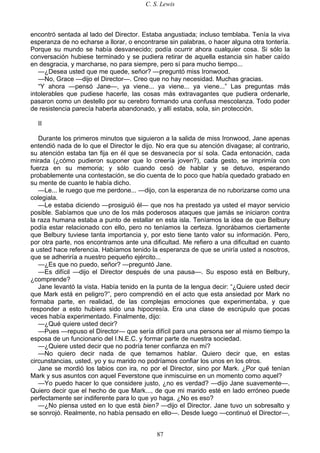 C. S. Lewis
87
encontró sentada al lado del Director. Estaba angustiada; incluso temblaba. Tenía la viva
esperanza de no echarse a llorar, o encontrarse sin palabras, o hacer alguna otra tontería.
Porque su mundo se había desvanecido; podía ocurrir ahora cualquier cosa. Si sólo la
conversación hubiese terminado y se pudiera retirar de aquella estancia sin haber caído
en desgracia, y marcharse, no para siempre, pero sí para mucho tiempo...
—¿Desea usted que me quede, señor? —preguntó miss Ironwood.
—No, Grace —dijo el Director—. Creo que no hay necesidad. Muchas gracias.
“Y ahora —pensó Jane—, ya viene... ya viene... ya viene...” Las preguntas más
intolerables que pudiese hacerle, las cosas más extravagantes que pudiera ordenarle,
pasaron como un destello por su cerebro formando una confusa mescolanza. Todo poder
de resistencia parecía haberla abandonado, y allí estaba, sola, sin protección.
II
Durante los primeros minutos que siguieron a la salida de miss Ironwood, Jane apenas
entendió nada de lo que el Director le dijo. No era que su atención divagase; al contrario,
su atención estaba tan fija en él que se desvanecía por sí sola. Cada entonación, cada
mirada (¿cómo pudieron suponer que lo creería joven?), cada gesto, se imprimía con
fuerza en su memoria; y sólo cuando cesó de hablar y se detuvo, esperando
probablemente una contestación, se dio cuenta de lo poco que había quedado grabado en
su mente de cuanto le había dicho.
—Le... le ruego que me perdone... —dijo, con la esperanza de no ruborizarse como una
colegiala.
—Le estaba diciendo —prosiguió él— que nos ha prestado ya usted el mayor servicio
posible. Sabíamos que uno de los más poderosos ataques que jamás se iniciaron contra
la raza humana estaba a punto de estallar en esta isla. Teníamos la idea de que Belbury
podía estar relacionado con ello, pero no teníamos la certeza. Ignorábamos ciertamente
que Belbury tuviese tanta importancia y, por esto tiene tanto valor su información. Pero,
por otra parte, nos encontramos ante una dificultad. Me refiero a una dificultad en cuanto
a usted hace referencia. Habíamos tenido la esperanza de que se uniría usted a nosotros,
que se adheriría a nuestro pequeño ejército...
—¿Es que no puedo, señor? —preguntó Jane.
—Es difícil —dijo el Director después de una pausa—. Su esposo está en Belbury,
¿comprende?
Jane levantó la vista. Había tenido en la punta de la lengua decir: “¿Quiere usted decir
que Mark está en peligro?”, pero comprendió en el acto que esta ansiedad por Mark no
formaba parte, en realidad, de las complejas emociones que experimentaba, y que
responder a esto hubiera sido una hipocresía. Era una clase de escrúpulo que pocas
veces había experimentado. Finalmente, dijo:
—¿Qué quiere usted decir?
—Pues —repuso el Director— que sería difícil para una persona ser al mismo tiempo la
esposa de un funcionario del I.N.E.C. y formar parte de nuestra sociedad.
—¿Quiere usted decir que no podría tener confianza en mí?
—No quiero decir nada de que temamos hablar. Quiero decir que, en estas
circunstancias, usted, yo y su marido no podríamos confiar los unos en los otros.
Jane se mordió los labios con ira, no por el Director, sino por Mark. ¿Por qué tenían
Mark y sus asuntos con aquel Feverstone que inmiscuirse en un momento como aquel?
—Yo puedo hacer lo que considere justo, ¿no es verdad? —dijo Jane suavemente—.
Quiero decir que el hecho de que Mark..., de que mi marido esté en lado erróneo puede
perfectamente ser indiferente para lo que yo haga. ¿No es eso?
—¿No piensa usted en lo que está bien? —dijo el Director. Jane tuvo un sobresalto y
se sonrojó. Realmente, no había pensado en ello—. Desde luego —continuó el Director—,
 