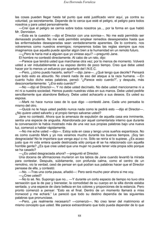 Esa Horrenda Fortaleza
88
las cosas pueden llegar hasta tal punto que esté justificado venir aquí, ya contra su
voluntad, ya secretamente. Depende de lo cerca que esté el peligro, el peligro para todos
nosotros y para usted personalmente.
—Creí que el peligro se cernía sobre todos nosotros ya..., por la forma en que habló
Mr. Denniston.
—Esta es la cuestión —dijo el Director con una sonrisa—. No me está permitido ser
demasiado prudente. No me está permitido emplear remedios desesperados hasta que
las enfermedades desesperadas sean verdaderamente aparentes. De lo contrario, nos
volveremos como nuestros enemigos; romperemos todas las reglas siempre que nos
imaginamos que aquello puede aportar algún bien a la humanidad en un remoto futuro.
—¿Pero le haría mal a alguien que yo viniese aquí? —preguntó Jane.
El hombre no contestó directamente. Al cabo de un rato, dijo:
—Parece que tendrá usted que marcharse otra vez; por lo menos de momento. Volverá
usted a ver indudablemente a su esposo dentro de poco tiempo. Creo que debe usted
hacer por lo menos un esfuerzo por apartarlo del I.N.E.C.
—Pero, ¿cómo puedo hacerlo, señor? —dijo Jane—. ¿Qué tengo que decirle? Pensará
que todo esto es absurdo. No creerá nada de eso del ataque a la raza humana. —En
cuanto hubo dicho estas palabras, pensó: “¿Parece esto cuerdo?”, y después, más
desconcertantemente: “¿Era esto cuerdo?”
—No —dijo el Director—. Y no debe usted decírselo. No debe usted mencionarme ni a
mí ni a nuestra sociedad. Hemos puesto nuestras vidas en sus manos. Debe usted pedirle
sencillamente que abandone Belbury. Debe usted achacarlo a sus deseos. Es usted su
esposa.
—Mark no hace nunca caso de lo que digo —contestó Jane. Cada uno pensaba lo
mismo del otro.
—Quizá no le haya usted pedido nunca nada como le pedirá esto —dijo el Director—.
¿No quiere usted salvarlo y al propio tiempo salvarse usted?
Jane no contestó. Ahora que la amenaza de expulsión de aquella casa era inminente,
sentía una especie de angustia. Abandonada por aquel comentarista interno que durante
la conversación le había mostrado más de una vez sus propias palabras bajo una nueva
luz, comenzó a hablar rápidamente.
—No me eche usted —dijo—. Estoy sola en casa y tengo unos sueños espantosos. No
es como cuando Mark y yo nos veíamos mucho durante los buenos tiempos. ¡Soy tan
desgraciada! No le importara que venga aquí o no. Sólo se reiría si lo supiese. ¿Es acaso
justo que mi vida entera quede destrozada sólo porque él se ha relacionado con aquella
horrible gente? ¿Es que cree usted que una mujer no puede tener vida propia sólo porque
se ha casado?
—¿Es usted desgraciada ahora? —preguntó el Director.
Una docena de afirmaciones murieron en los labios de Jane cuando levantó la mirada
para contestar. Después, súbitamente, con profunda calma, como el centro de un
remolino, vio la verdad, cesó de pensar en qué podían sus palabras hacer que el Director
pensase de ella, y contestó:
—No. —Tras una corta pausa, añadió—: Pero será mucho peor ahora si me voy.
—¿Cree usted?
—No lo sé. No. Supongo que no... —Y durante un corto espacio de tiempo no tuvo otra
sensación que la de paz y bienestar, la comodidad de su cuerpo en la silla donde estaba
sentada, y una especie de clara belleza en los colores y proporciones de la estancia. Pero
pronto comenzó a pensar: “Esto es el final. Dentro de un momento llamará a miss
Ironwood y me echará.” Le pareció que todo su destino dependía de las siguientes
palabras que pronunciase.
—Pero, ¿es realmente necesario? —comenzó—. No creo tener del matrimonio el
mismo concepto que usted. Me parece extraordinario que todo pueda depender de lo que
 