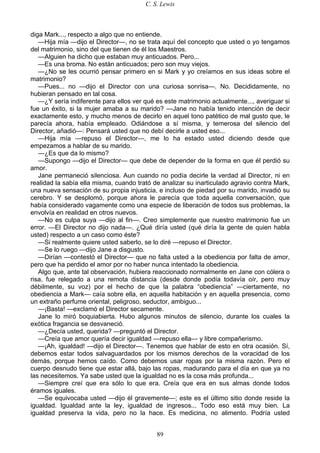 C. S. Lewis
89
diga Mark..., respecto a algo que no entiende.
—Hija mía —dijo el Director—, no se trata aquí del concepto que usted o yo tengamos
del matrimonio, sino del que tienen de él los Maestros.
—Alguien ha dicho que estaban muy anticuados. Pero...
—Es una broma. No están anticuados; pero son muy viejos.
—¿No se les ocurrió pensar primero en si Mark y yo creíamos en sus ideas sobre el
matrimonio?
—Pues... no —dijo el Director con una curiosa sonrisa—. No. Decididamente, no
hubieran pensado en tal cosa.
—¿Y sería indiferente para ellos ver qué es este matrimonio actualmente..., averiguar si
fue un éxito, si la mujer amaba a su marido? —Jane no había tenido intención de decir
exactamente esto, y mucho menos de decirlo en aquel tono patético de mal gusto que, le
parecía ahora, había empleado. Odiándose a sí misma, y temerosa del silencio del
Director, añadió—: Pensará usted que no debí decirle a usted eso...
—Hija mía —repuso el Director—, me lo ha estado usted diciendo desde que
empezamos a hablar de su marido.
—¿Es que da lo mismo?
—Supongo —dijo el Director— que debe de depender de la forma en que él perdió su
amor.
Jane permaneció silenciosa. Aun cuando no podía decirle la verdad al Director, ni en
realidad la sabía ella misma, cuando trató de analizar su inarticulado agravio contra Mark,
una nueva sensación de su propia injusticia, e incluso de piedad por su marido, invadió su
cerebro. Y se desplomó, porque ahora le parecía que toda aquella conversación, que
había considerado vagamente como una especie de liberación de todos sus problemas, la
envolvía en realidad en otros nuevos.
—No es culpa suya —dijo al fin—. Creo simplemente que nuestro matrimonio fue un
error. —El Director no dijo nada—. ¿Qué diría usted (qué diría la gente de quien habla
usted) respecto a un caso como éste?
—Si realmente quiere usted saberlo, se lo diré —repuso el Director.
—Se lo ruego —dijo Jane a disgusto.
—Dirían —contestó el Director— que no falta usted a la obediencia por falta de amor,
pero que ha perdido el amor por no haber nunca intentado la obediencia.
Algo que, ante tal observación, hubiera reaccionado normalmente en Jane con cólera o
risa, fue relegado a una remota distancia (desde donde podía todavía oír, pero muy
débilmente, su voz) por el hecho de que la palabra “obediencia” —ciertamente, no
obediencia a Mark— caía sobre ella, en aquella habitación y en aquella presencia, como
un extraño perfume oriental, peligroso, seductor, ambiguo...
—¡Basta! —exclamó el Director secamente.
Jane lo miró boquiabierta. Hubo algunos minutos de silencio, durante los cuales la
exótica fragancia se desvaneció.
—¿Decía usted, querida? —preguntó el Director.
—Creía que amor quería decir igualdad —repuso ella— y libre compañerismo.
—¡Ah, igualdad! —dijo el Director—. Tenemos que hablar de esto en otra ocasión. Sí,
debemos estar todos salvaguardados por los mismos derechos de la voracidad de los
demás, porque hemos caído. Como debemos usar ropas por la misma razón. Pero el
cuerpo desnudo tiene que estar allá, bajo las ropas, madurando para el día en que ya no
las necesitemos. Ya sabe usted que la igualdad no es la cosa más profunda...
—Siempre creí que era sólo lo que era. Creía que era en sus almas donde todos
éramos iguales.
—Se equivocaba usted —dijo él gravemente—; este es el último sitio donde reside la
igualdad. Igualdad ante la ley, igualdad de ingresos... Todo eso está muy bien. La
igualdad preserva la vida, pero no la hace. Es medicina, no alimento. Podría usted
 