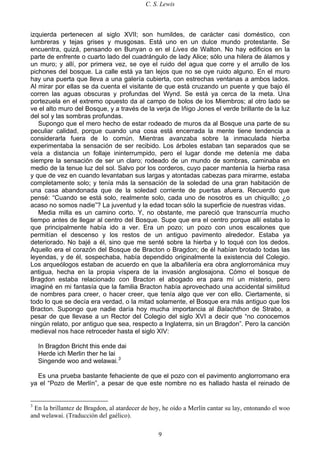 C. S. Lewis
9
izquierda pertenecen al siglo XVII; son humildes, de carácter casi doméstico, con
lumbreras y tejas grises y musgosas. Está uno en un dulce mundo protestante. Se
encuentra, quizá, pensando en Bunyan o en el Lives de Walton. No hay edificios en la
parte de enfrente o cuarto lado del cuadrángulo de lady Alice; sólo una hilera de álamos y
un muro; y allí, por primera vez, se oye el ruido del agua que corre y el arrullo de los
pichones del bosque. La calle está ya tan lejos que no se oye ruido alguno. En el muro
hay una puerta que lleva a una galería cubierta, con estrechas ventanas a ambos lados.
Al mirar por ellas se da cuenta el visitante de que está cruzando un puente y que bajo él
corren las aguas obscuras y profundas del Wynd. Se está ya cerca de la meta. Una
portezuela en el extremo opuesto da al campo de bolos de los Miembros; al otro lado se
ve el alto muro del Bosque, y a través de la verja de Iñigo Jones el verde brillante de la luz
del sol y las sombras profundas.
Supongo que el mero hecho de estar rodeado de muros da al Bosque una parte de su
peculiar calidad, porque cuando una cosa está encerrada la mente tiene tendencia a
considerarla fuera de lo común. Mientras avanzaba sobre la inmaculada hierba
experimentaba la sensación de ser recibido. Los árboles estaban tan separados que se
veía a distancia un follaje ininterrumpido, pero el lugar donde me detenía me daba
siempre la sensación de ser un claro; rodeado de un mundo de sombras, caminaba en
medio de la tenue luz del sol. Salvo por los corderos, cuyo pacer mantenía la hierba rasa
y que de vez en cuando levantaban sus largas y atontadas cabezas para mirarme, estaba
completamente solo; y tenía más la sensación de la soledad de una gran habitación de
una casa abandonada que de la soledad corriente de puertas afuera. Recuerdo que
pensé: “Cuando se está solo, realmente solo, cada uno de nosotros es un chiquillo; ¿o
acaso no somos nadie”? La juventud y la edad tocan sólo la superficie de nuestras vidas.
Media milla es un camino corto. Y, no obstante, me pareció que transcurría mucho
tiempo antes de llegar al centro del Bosque. Supe que era el centro porque allí estaba lo
que principalmente había ido a ver. Era un pozo; un pozo con unos escalones que
permitían el descenso y los restos de un antiguo pavimento alrededor. Estaba ya
deteriorado. No bajé a él, sino que me senté sobre la hierba y lo toqué con los dedos.
Aquello era el corazón del Bosque de Bracton o Bragdon; de él habían brotado todas las
leyendas, y de él, sospechaba, había dependido originalmente la existencia del Colegio.
Los arqueólogos estaban de acuerdo en que la albañilería era obra anglorrománica muy
antigua, hecha en la propia víspera de la invasión anglosajona. Cómo el bosque de
Bragdon estaba relacionado con Bracton el abogado era para mí un misterio, pero
imaginé en mi fantasía que la familia Bracton había aprovechado una accidental similitud
de nombres para creer, o hacer creer, que tenía algo que ver con ello. Ciertamente, si
todo lo que se decía era verdad, o la mitad solamente, el Bosque era más antiguo que los
Bracton. Supongo que nadie daría hoy mucha importancia al Balachthon de Strabo, a
pesar de que llevase a un Rector del Colegio del siglo XVI a decir que “no conocemos
ningún relato, por antiguo que sea, respecto a Inglaterra, sin un Bragdon”. Pero la canción
medieval nos hace retroceder hasta el siglo XIV:
In Bragdon Bricht this ende dai
Herde ich Merlin ther he lai
Singende woo and welawai.3
Es una prueba bastante fehaciente de que el pozo con el pavimento anglorromano era
ya el “Pozo de Merlín”, a pesar de que este nombre no es hallado hasta el reinado de
3
En la brillantez de Bragdon, al atardecer de hoy, he oído a Merlín cantar su lay, entonando el woo
and welawai. (Traducción del gaélico).
 