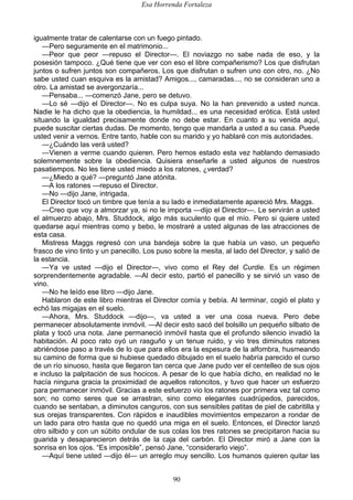 Esa Horrenda Fortaleza
90
igualmente tratar de calentarse con un fuego pintado.
—Pero seguramente en el matrimonio...
—Peor que peor —repuso el Director—. El noviazgo no sabe nada de eso, y la
posesión tampoco. ¿Qué tiene que ver con eso el libre compañerismo? Los que disfrutan
juntos o sufren juntos son compañeros. Los que disfrutan o sufren uno con otro, no. ¿No
sabe usted cuan esquiva es la amistad? Amigos..., camaradas..., no se consideran uno a
otro. La amistad se avergonzaría...
—Pensaba... —comenzó Jane, pero se detuvo.
—Lo sé —dijo el Director—. No es culpa suya. No la han prevenido a usted nunca.
Nadie le ha dicho que la obediencia, la humildad... es una necesidad erótica. Está usted
situando la igualdad precisamente donde no debe estar. En cuanto a su venida aquí,
puede suscitar ciertas dudas. De momento, tengo que mandarla a usted a su casa. Puede
usted venir a vernos. Entre tanto, hable con su marido y yo hablaré con mis autoridades.
—¿Cuándo las verá usted?
—Vienen a verme cuando quieren. Pero hemos estado esta vez hablando demasiado
solemnemente sobre la obediencia. Quisiera enseñarle a usted algunos de nuestros
pasatiempos. No les tiene usted miedo a los ratones, ¿verdad?
—¿Miedo a qué? —preguntó Jane atónita.
—A los ratones —repuso el Director.
—No —dijo Jane, intrigada.
El Director tocó un timbre que tenía a su lado e inmediatamente apareció Mrs. Maggs.
—Creo que voy a almorzar ya, si no le importa —dijo el Director—. Le servirán a usted
el almuerzo abajo, Mrs. Studdock, algo más suculento que el mío. Pero si quiere usted
quedarse aquí mientras como y bebo, le mostraré a usted algunas de las atracciones de
esta casa.
Mistress Maggs regresó con una bandeja sobre la que había un vaso, un pequeño
frasco de vino tinto y un panecillo. Los puso sobre la mesita, al lado del Director, y salió de
la estancia.
—Ya ve usted —dijo el Director—, vivo como el Rey del Curdie. Es un régimen
sorprendentemente agradable. —Al decir esto, partió el panecillo y se sirvió un vaso de
vino.
—No he leído ese libro —dijo Jane.
Hablaron de este libro mientras el Director comía y bebía. Al terminar, cogió el plato y
echó las migajas en el suelo.
—Ahora, Mrs. Studdock —dijo—, va usted a ver una cosa nueva. Pero debe
permanecer absolutamente inmóvil. —Al decir esto sacó del bolsillo un pequeño silbato de
plata y tocó una nota. Jane permaneció inmóvil hasta que el profundo silencio invadió la
habitación. Al poco rato oyó un rasguño y un tenue ruido, y vio tres diminutos ratones
abriéndose paso a través de lo que para ellos era la espesura de la alfombra, husmeando
su camino de forma que si hubiese quedado dibujado en el suelo habría parecido el curso
de un río sinuoso, hasta que llegaron tan cerca que Jane pudo ver el centelleo de sus ojos
e incluso la palpitación de sus hocicos. A pesar de lo que había dicho, en realidad no le
hacía ninguna gracia la proximidad de aquellos ratoncitos, y tuvo que hacer un esfuerzo
para permanecer inmóvil. Gracias a este esfuerzo vio los ratones por primera vez tal como
son; no como seres que se arrastran, sino como elegantes cuadrúpedos, parecidos,
cuando se sentaban, a diminutos canguros, con sus sensibles patitas de piel de cabritilla y
sus orejas transparentes. Con rápidos e inaudibles movimientos empezaron a rondar de
un lado para otro hasta que no quedó una miga en el suelo. Entonces, el Director lanzó
otro silbido y con un súbito ondular de sus colas los tres ratones se precipitaron hacia su
guarida y desaparecieron detrás de la caja del carbón. El Director miró a Jane con la
sonrisa en los ojos. “Es imposible”, pensó Jane, “considerarlo viejo”.
—Aquí tiene usted —dijo él— un arreglo muy sencillo. Los humanos quieren quitar las
 