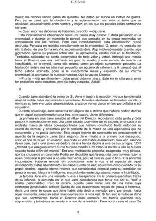 C. S. Lewis
91
migas; los ratones tienen ganas de quitarlas. No debió ser nunca un motivo de guerra.
Pero ya ve usted que la obediencia y la reglamentación son más un baile que un
obstáculo, especialmente entre hombre y mujer, en los que los papeles están cambiando
siempre.
—¡Cuan enormes debemos de haberles parecido! —dijo Jane.
Esta inconsecuente observación tenía una causa muy curiosa. Estaba pensando en la
enormidad, y durante un momento le pareció que pensaba en su propia enormidad en
comparación con los ratones. Pero casi inmediatamente esta identificación quedó
destruida. Pensaba en realidad sencillamente en la enormidad. O, mejor, no pensaba en
ella. Estaba, de una forma extraña, experimentándola. Algo intolerablemente grande, algo
gigantesco ejercía su presión sobre ella, se aproximaba, estaba casi en la habitación.
Temblaba, sofocada; se sentía desprovista de todo valor y virtud. Arriesgó una mirada
hacia el Director que era realmente un grito de auxilio, y esta mirada, de una forma
inexplicable, se lo reveló, como ella misma, como un objeto sumamente pequeño. La
habitación entera era un sitio muy pequeño, un agujero de ratonera, y le pareció que el
techo estaba inclinado, como si la insoportable masa y esplendor de su informe
enormidad, al acercarse, lo hubiese hundido. Oyó la voz del Director.
—Pronto —dijo gentilmente—, debe usted dejarme ahora. Este no es sitio para seres
tan pequeños como nosotros, pero ya estoy avezado. ¡Adiós!
III
Cuando Jane abandonó la colina de St. Anne y llegó a la estación, vio que también allá
abajo la niebla había comenzado a levantarse. Grandes aberturas se formaban en ella, y
mientras su tren avanzaba atravesándola, cruzaron varios claros en los que brillaba el sol
vespertino.
Durante aquel viaje, Jane se sentía tan alejada de sí misma que hubiera podido decirse
que en aquel compartimiento había tres, si no cuatro, Janes diferentes.
La primera era una Jane sensible al influjo del Director, recordando cada gesto y cada
palabra y deleitándose en ello; una Jane sacada totalmente de su cautela, arrancada a su
modesto marco de ideas contemporáneas que habían constituido hasta entonces su
caudal de cordura, y arrastrada por la corriente de la marea de una experiencia que no
comprendía y no podía controlar. Este propio intento de controlarla era precisamente el
aspecto de la segunda Jane. Esta segunda Jane miraba a la primera con desagrado,
como el tipo de mujer, en realidad, que toda su vida había despreciado. Una vez, saliendo
de un cine, oyó a una joven vendedora de una tienda decirle a una de sus amigas: “¡Oh!
¿Verdad que era guapísimo? Si me hubiese mirado a mí como la miraba a ella lo hubiera
seguido hasta el fin del mundo.” Era una muchachita pequeña, exagerada, muy pintada,
que iba chupando un caramelo. Podía ser discutible que la segunda Jane tuviese razón o
no en comparar la primera a aquella muchacha, pero el caso es que lo hizo. Y la encontró
insoportable. Haberse rendido sin condiciones ante la voz y el aspecto de aquel
desconocido; haber abandonado (sin darse cuenta de ello) aquel minucioso cuidado de su
propio destino, aquella eterna reserva que consideraba esencial para su condición de
persona mayor, íntegra e inteligente, era profundamente degradante, vulgar e incivilizado.
La tercera Jane era una visitante nueva e inesperada. En la primera quedaban trazas
de su infancia; la segunda era lo que Jane consideraba que tenía que ser su “real” o
normal personalidad. Pero la tercera, aquella Jane moral, era de una clase cuya
existencia jamás había soñado. Salida de una desconocida región de gracia o herencia,
decía una serie de cosas que Jane había oído decir a menudo, pero que jamás, hasta
aquel momento, parecían estar relacionadas con la vida real. Si tan sólo le hubiese dicho
que sus sentimientos hacia el Director eran erróneos, no habría quedado muy
sorprendida, y lo hubiera achacado a la voz de la tradición. Pero no era este el caso. Se
 