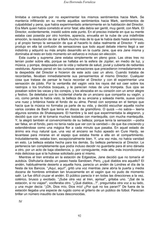Esa Horrenda Fortaleza
92
limitaba a censurarla por no experimentar los mismos sentimientos hacia Mark. Se
mantenía infiltrando en su mente aquellos sentimientos hacia Mark, sentimientos de
culpabilidad y pena, que había experimentado anteriormente en la habitación del Director.
Era Mark quien había cometido el error fatal; ella debía ser gentil, muy gentil, con Mark. El
Director, evidentemente, insistió sobre este punto. En el preciso instante en que su mente
estaba casi poseída por otro hombre, aparecía, envuelta en la nube de una indefinible
emoción, la resolución de dar a Mark mucho más de lo que le había dado hasta entonces,
y al propio tiempo la sensación de que al hacerlo lo daba realmente al Director. Y esto
produjo en ella tal confusión de sensaciones que todo aquel debate interno llegó a ser
indistinto y adquirió su más amplio desarrollo en la cuarta Jane, que era Jane misma y
dominaba al resto en todo momento sin esfuerzo e incluso sin elección.
Esta cuarta y suprema Jane estaba simplemente en pleno goce. Las otras tres no
tenían poder sobre ella, porque se hallaba en la esfera de Júpiter, en medio de luz, y
música, y pompa, desposada con la vida y radiante de salud, jovial y cubierta de radiantes
vestiduras. Apenas pensó en las curiosas sensaciones que precedieron inmediatamente a
la despedida del Director e hicieron de este acto casi un alivio. Cuando trataba de
recordarlas, llevaban inmediatamente sus pensamientos al mismo Director. Cualquier
cosa que tratase de pensar le hacía recordar el Director y con él experimentar una
sensación de júbilo. Por la ventanilla del vagón veía los rayos del sol caer sobre los
rastrojos o los bruñidos bosques, y le parecían notas de una trompeta. Sus ojos se
posaban sobre las vacas y los conejos, y los abrazaba en su corazón con un amor alegre
y festivo. Se deleitaba con la incidental charla de un anciano que compartía su vagón, y
vio, como jamás lo había visto, la belleza de su anciana y soleada mente, suave como
una nuez y británica hasta el fondo de su alma. Pensó con sorpresa en el tiempo que
hacía que la música no formaba ya parte de su vida, y decidió escuchar aquella noche
varios corales de Bach que tenía en discos de gramófono. O quizá —no sabía— leería
algunos sonetos de Shakespeare. El hambre y la sed que experimentaba la alegraron, y
decidió que con el té tomaría muchas tostadas con mantequilla, con mucha mantequilla.
Y, la alegró también el convencimiento de su belleza; porque tenía la sensación —podía
ser falsa, en el fondo, pero no tenía nada que ver con la vanidad— de que iba creciendo y
extendiéndose como una mágica flor a cada minuto que pasaba. En aquel estado de
ánimo era muy natural que, una vez el anciano se hubo apeado en Cure Hardy, se
levantase para mirarse en el espejo que estaba frente a ella en el compartimiento.
Indudablemente, estaba bien, excepcionalmente bien. Y, una vez más, no había vanidad
en esto. La belleza estaba hecha para los demás. Su belleza pertenecía al Director. Le
pertenecía tan completamente que podía incluso decidir no guardarla para él sino dársela
a otro, por un acto de baja obediencia, y, por consiguiente, más alta, más incondicional y
más deliciosa que si la hubiese solicitado para sí mismo.
Mientras el tren entraba en la estación de Edgestow, Jane decidió que no tomaría el
autobús. Disfrutaría dando un paseo hasta Sandown. Pero, ¿qué diablos era aquello? El
andén, habitualmente desierto a aquella hora, parecía un andén de Londres el día de la
fiesta de los Bancos. “¡Aquí, aquí!”, gritó una voz mientras Jane abría la puerta y media
docena de hombres entraban tan bruscamente en el vagón que no pudo de momento
salir. Le fue difícil cruzar el andén. El público parecía ir en todas las direcciones a la vez,
colérico, brusco y excitado. “¡Sube otra vez al tren, aprisa!”, gritaba uno. “¡Sal de la
estación, si no viajas!”, vociferaba otro. “¿Qué diablos...?”, preguntaba otra voz a su lado,
y una mujer decía: “¡Oh, Dios mío, Dios mío! ¿Por qué no los paran?” De fuera de la
estación llegaba una especie de rugido como el griterío de un público de fútbol. Parecían
brillar un número inaudito de luces desconocidas.
IV
 
