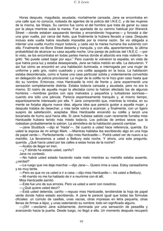C. S. Lewis
93
Horas después, magullada, asustada, mortalmente cansada, Jane se encontraba en
una calle que no conocía, rodeada de agentes de la policía del I.N.E.C. y de las mujeres
de la misma, las Waips. Su camino fue como el del hombre que trata de ganar su casa
por la playa mientras sube la marea. Fue apartada de su camino habitual por Warwick
Street —donde estaban saqueando tiendas y encendiendo hogueras— y forzada a dar
una gran vuelta, por cerca del Asilo, que finalmente la hubiera llevado a casa. Después
incluso esta vuelta había resultado imposible por la misma razón. Se vio obligada a
intentar una vuelta mucho mayor todavía; y cada vez la marea humana iba subiendo con
ella. Finalmente vio Bone Street desierta y tranquila, y con ella, aparentemente, la última
probabilidad de alcanzar su casa aquella noche. Una pareja de policías del I.N.E.C. —por
lo visto, se los encontraba en todas partes menos donde el alboroto era más violento— le
gritó: “No puede usted bajar por aquí.” Pero cuando le volvieron la espalda, en vista de
que había poca luz y estaba desesperada, Jane se había metido en ella. La detuvieron. Y
así fue cómo se encontró en una habitación iluminada, e interrogada por una mujer de
uniforme y pelo gris, rostro cuadrado y una colilla apagada en la boca. La habitación
estaba desordenada, como si fuese una casa particular súbita y violentamente convertida
en delegación de policía provisional. La mujer de la colilla no le hizo gran caso hasta que
dio su nombre. Entonces, miss Hardcastle la miró de frente y Jane experimentó una
sensación completamente distinta. Estaba todavía cansada y asustada, pero no era lo
mismo. El rostro de aquella mujer la afectaba como la habían afectado los de algunos
hombres —hombres gordos con ojos malvados y pequeños y turbadores sonrisas—
cuando era sólo una párvula. Parecía espantosamente tranquilo y, al mismo tiempo,
espantosamente interesado por ella. Y Jane comprendió que, mientras la miraba, en su
mente se forjaba alguna nueva idea; alguna idea que parecía gustar a aquella mujer, y
después trataba de desechar, y más tarde volvía a acariciar, y finalmente, con un ligero
suspiro de satisfacción, aceptaba. Miss Hardcastle encendió su colilla y lanzó una
bocanada de humo azul hacia ella. Si Jane hubiese sabido cuan raramente fumaba miss
Hardcastle hubiera tenido más miedo todavía. Los policías de ambos sexos que la
rodeaban probablemente lo sabían. La atmósfera de la habitación pareció cambiar.
—Jane Studdock —dijo el “Hada”—. Sé cuanto a usted hace referencia, querida. Es
usted la esposa de mi amigo Mark. —Mientras hablaba iba escribiendo algo en una hoja
de papel verde—. Perfectamente —dijo miss Hardcastle—. Podrá usted ver de nuevo a su
maridito. La llevaremos a usted a Belbury esta noche. Y ahora, una sola pregunta,
querida. ¿Qué hacía usted por las calles a estas horas de la noche?
—Acabo de llegar en tren.
—¿Y dónde ha estado usted, cariño?
Jane no contestó.
—No habrá usted estado haciendo nada malo mientras su maridito estaba ausente,
¿verdad?
—Le ruego que me deje marchar —dijo Jane—. Quiero irme a casa. Estoy cansadísima
y es muy tarde.
—Pero es que no va usted a ir a casa —dijo miss Hardcastle—. Irá usted a Belbury.
—Mi marido no me ha hablado de ir a reunirme con él allí.
Miss Hardcastle asintió.
—Este fue uno de sus errores. Pero va usted a venir con nosotros.
—¿Qué quiere usted decir?
—Está usted detenida, cariño —repuso miss Hardcastle, tendiéndole la hoja de papel
verde donde había estado escribiendo. A Jane le pareció igual que todas las fórmulas
oficiales: un cúmulo de casillas, unas vacías, otras impresas en letra pequeña, otras
llenas de firmas a lápiz, y unas ostentando su nombre; todo sin significado alguno.
—¡Oh! —exclamó Jane súbitamente, dominada por una sensación de pesadilla y
avanzando hacia la puerta. Desde luego, no llegó a ella. Un momento después recuperó
 