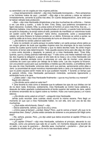Esa Horrenda Fortaleza
94
su serenidad y se vio cogida por dos mujeres policías.
—¡Vaya temperamento violento! —dijo miss Hardcastle bromeando—. Pero echaremos
a los hombres malos de aquí, ¿verdad? —Dijo algo a los policías y éstos se retiraron
inmediatamente, cerrando la puerta tras ellos. En cuanto desaparecieron, Jane sintió que
le habían retirado toda protección.
—Bien —dijo miss Hardcastle dirigiéndose a las dos muchachas de uniforme—. Vamos
a ver. Las doce y cuarto... y todo va bien. Creo, Daisy, que podemos concedernos un
ligero descanso. Cuidado, Kitty; su presa sobre el hombro un poco más firme. Eso es... —
Mientras hablaba, miss Hardcastle se desabrochaba el cinturón, y cuando hubo terminado
se quitó la chaqueta y la arrojó sobre el sofá, poniendo de manifiesto un voluminoso busto
sin sostén (como Bill el “Aguacero” había dicho), exuberante, caído y escasamente
velado; tal como Rubens lo hubiera pintado en un delirio. Entonces se volvió a sentar, se
quitó la colilla de la boca, lanzó otra bocanada de humo en dirección a Jane y le dijo:
—¿De dónde ha venido usted en este tren?
Y Jane no contestó; en parte porque no podía hablar y en parte porque ahora sabía ya
sin ningún género de duda que aquellas mujeres eran los enemigos de la raza humana
contra los cuales quería luchar el Director y que no debía decirles nada. No sintió ningún
heroísmo al tomar esta determinación. Toda aquella escena tenía para ella algo de irreal;
y como entre dormida y despierta, le pareció oír a miss Hardcastle decir: “Creo Kitty,
querida, que tú y Daisy podríais traérmela aquí.” Y sólo como una media realidad notó que
las dos mujeres la obligaron a pasar al otro lado de la mesa y vio a miss Hardcastle con
las piernas abiertas sentada como si estuviese en una silla de montar; unas piernas
cubiertas de cuero que salían por debajo de la falda corta. Las dos mujeres la forzaron,
con una presión suave pero que aumentaba a medida que ella resistía, a arrodillarse entre
los pies de miss Hardcastle; entonces ésta cerró sus piernas, aprisionando entre ellas a
Jane. La proximidad de aquel monstruo impresionaba tanto a Jane y le inspiraba tal horror
que no podía siquiera sentir miedo de lo que pudiesen hacerle. Y durante un tiempo que
le pareció infinito, miss Hardcastle permaneció mirándola, sonriendo ligeramente y
echándole humo a la cara.
—¿Sabe usted —dijo miss Hardcastle finalmente— que es muy bonita a su manera?
Siguió otro silencio.
—¿De dónde venía usted en este tren?
Y Jane levantó la vista como si desease que le saltasen los ojos de sus órbitas con tal
de no decir nada. Entonces, súbitamente, miss Hardcastle se inclinó hacia adelante y,
después de haber apartado cuidadosamente el borde superior del vestido de Jane, aplicó
el extremo encendido de su cigarro sobre su hombro. Hubo una nueva pausa y un nuevo
silencio.
—¿De dónde venía usted en el tren? —preguntó miss Hardcastle.
Jamás pudo recordar Jane cuántas veces ocurrió la misma escena. Pero llegó un
momento en que oyó a miss Hardcastle hablar, no con ella, sino con una de las dos
muchachas.
—¿Qué estás refunfuñando, Daisy? —dijo.
—Decía solamente, señora, que es la una y cinco.
—¡Cómo pasa el tiempo!, ¿verdad, Daisy? Pero, ¡qué le vamos a hacer! ¿Es que no te
encuentras bien, Daisy? ¿Acaso estás cansada de sostener a una persona tan frágil como
ésta?
—No, señora, gracias. Pero, ¿no dijo usted que debía encontrar al capitán O'Hara a la
una en punto?
—¿El capitán O'Hara? —dijo miss Hardcastle, soñadora al principio, elevando la voz
después, como una persona que sale de un sueño. Un momento después se levantó de
un salto y se puso la guerrera—. ¡Bendita seas, muchacha! —exclamó—. ¡Qué par de
cabezas de chorlito sois! ¿Por qué no me lo has recordado antes?
 