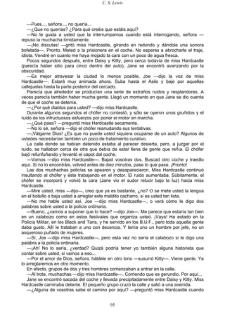 C. S. Lewis
95
—Pues..., señora..., no quería...
—¿Que no querías? ¿Para qué creéis que estáis aquí?
—No le gusta a usted que la interrumpamos cuando está interrogando, señora —
repuso la muchacha tímidamente.
—¡No discutas! —gritó miss Hardcastle, girando en redondo y dándole una sonora
bofetada—. Pronto. Meted a la prisionera en el coche. No esperes a abrocharle el traje,
idiota. Vendré en cuanto me haya mojado la cara con un poco de agua fresca.
Pocos segundos después, entre Daisy y Kitty, pero cerca todavía de miss Hardcastle
(parecía haber sitio para cinco dentro del auto), Jane se encontró avanzando por la
obscuridad.
—Es mejor atravesar la ciudad lo menos posible, Joe —dijo la voz de miss
Hardcastle—. Estará muy animada ahora. Suba hasta el Asilo y baje por aquellas
callejuelas hasta la parte posterior del cercado.
Parecía que alrededor se producían una serie de extraños ruidos y resplandores. A
veces parecía también haber mucha gente. Llegó un momento en que Jane se dio cuenta
de que el coche se detenía.
—¿Por qué diablos para usted? —dijo miss Hardcastle.
Durante algunos segundos el chófer no contestó, y sólo se oyeron unos gruñidos y el
ruido de los infructuosos esfuerzos por poner el motor en marcha.
—¿Qué pasa? —preguntó miss Hardcastle secamente.
—No lo sé, señora —dijo el chófer reanudando sus tentativas.
—¡Válgame Dios! ¿Es que no puede usted siquiera ocuparse de un auto? Algunos de
ustedes necesitarían también un poco de tratamiento curativo.
La calle donde se habían detenido estaba al parecer desierta, pero, a juzgar por el
ruido, se hallaban cerca de otra que debía de estar llena de gente que reñía. El chófer
bajó refunfuñando y levantó el capot del coche.
—Vamos —dijo miss Hardcastle—. Bajad vosotras dos. Buscad otro coche y traedlo
aquí. Si no lo encontráis, volved antes de diez minutos, pase lo que pase. ¡Pronto!
Las dos muchachas policías se apearon y desaparecieron. Miss Hardcastle continuó
insultando al chófer y éste trabajando en el motor. El ruido aumentaba. Súbitamente, el
chófer se incorporó y volvió la cara (Jane vio el sudor relucir bajo la luz) hacia miss
Hardcastle.
—Mire usted, miss —dijo—, creo que ya es bastante, ¿no? O se mete usted la lengua
en el bolsillo o baja usted a arreglar este maldito cacharro, si es usted tan lista.
—No me hable usted así, Joe —dijo miss Hardcastle—, o verá cómo le digo dos
palabras sobre usted a la policía ordinaria.
—Bueno, ¿vamos a suponer que lo hace? —dijo Joe—. Me parece que estaría tan bien
en un calabozo como en estos festivales que organiza usted. ¡Vaya! He estado en la
Policía Militar, en los Black and Tans, y he servido en los B.U.F., pero toda aquella gente
daba gusto. Allí le trataban a uno con decencia. Y tenía uno un hombre por jefe, no un
asqueroso puñado de mujeres.
—Sí, Joe —dijo miss Hardcastle—, pero esta vez no sería el calabozo si le digo una
palabra a la policía ordinaria.
—¡Ah! No lo sería, ¿verdad? Quizá podría tener yo también alguna historieta que
contar sobre usted, si vamos a eso...
—Por el amor de Dios, señora, háblele en otro tono —susurró Kitty—. Viene gente. Ya
lo arreglaremos en otro momento.
En efecto, grupos de dos y tres hombres comenzaban a entrar en la calle.
—Al trote, muchachas —dijo miss Hardcastle—. Corriendo que es gerundio. Por aquí...
Jane se encontró sacada del coche y llevada precipitadamente entre Daisy y Kitty. Miss
Hardcastle caminaba delante. El pequeño grupo cruzó la calle y salió a una avenida.
—¿Alguna de vosotras sabe el camino por aquí? —preguntó miss Hardcastle cuando
 