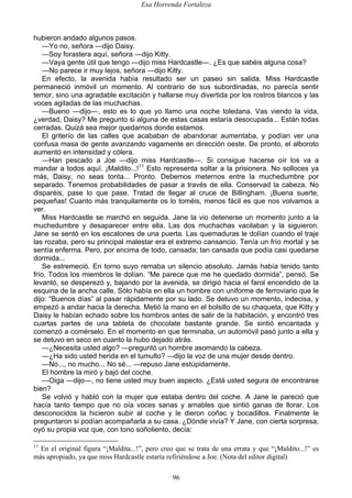 Esa Horrenda Fortaleza
96
hubieron andado algunos pasos.
—Yo no, señora —dijo Daisy.
—Soy forastera aquí, señora —dijo Kitty.
—Vaya gente útil que tengo —dijo miss Hardcastle—. ¿Es que sabéis alguna cosa?
—No parece ir muy lejos, señora —dijo Kitty.
En efecto, la avenida había resultado ser un paseo sin salida. Miss Hardcastle
permaneció inmóvil un momento. Al contrario de sus subordinadas, no parecía sentir
temor, sino una agradable excitación y hallarse muy divertida por los rostros blancos y las
voces agitadas de las muchachas.
—Bueno —dijo—, esto es lo que yo llamo una noche toledana. Vas viendo la vida,
¿verdad, Daisy? Me pregunto si alguna de estas casas estaría desocupada... Están todas
cerradas. Quizá sea mejor quedarnos donde estamos.
El griterío de las calles que acababan de abandonar aumentaba, y podían ver una
confusa masa de gente avanzando vagamente en dirección oeste. De pronto, el alboroto
aumentó en intensidad y cólera.
—Han pescado a Joe —dijo miss Hardcastle—. Si consigue hacerse oír los va a
mandar a todos aquí. ¡Maldito...!11
Esto representa soltar a la prisionera. No solloces ya
más, Daisy, no seas tonta... Pronto. Debemos meternos entre la muchedumbre por
separado. Tenemos probabilidades de pasar a través de ella. Conservad la cabeza. No
disparéis, pase lo que pase. Tratad de llegar al cruce de Billingham. ¡Buena suerte,
pequeñas! Cuanto más tranquilamente os lo toméis, menos fácil es que nos volvamos a
ver.
Miss Hardcastle se marchó en seguida. Jane la vio detenerse un momento junto a la
muchedumbre y desaparecer entre ella. Las dos muchachas vacilaban y la siguieron.
Jane se sentó en los escalones de una puerta. Las quemaduras le dolían cuando el traje
las rozaba, pero su principal malestar era el extremo cansancio. Tenía un frío mortal y se
sentía enferma. Pero, por encima de todo, cansada; tan cansada que podía casi quedarse
dormida...
Se estremeció. En torno suyo remaba un silencio absoluto. Jamás había tenido tanto
frío. Todos los miembros le dolían. “Me parece que me he quedado dormida”, pensó. Se
levantó, se desperezó y, bajando por la avenida, se dirigió hacia el farol encendido de la
esquina de la ancha calle. Sólo había en ella un hombre con uniforme de ferroviario que le
dijo: “Buenos días” al pasar rápidamente por su lado. Se detuvo un momento, indecisa, y
empezó a andar hacia la derecha. Metió la mano en el bolsillo de su chaqueta, que Kitty y
Daisy le habían echado sobre los hombros antes de salir de la habitación, y encontró tres
cuartas partes de una tableta de chocolate bastante grande. Se sintió encantada y
comenzó a comérselo. En el momento en que terminaba, un automóvil pasó junto a ella y
se detuvo en seco en cuanto la hubo dejado atrás.
—¿Necesita usted algo? —preguntó un hombre asomando la cabeza.
—¿Ha sido usted herida en el tumulto? —dijo la voz de una mujer desde dentro.
—No..., no mucho... No sé... —repuso Jane estúpidamente.
El hombre la miró y bajó del coche.
—Oiga —dijo—, no tiene usted muy buen aspecto. ¿Está usted segura de encontrarse
bien?
Se volvió y habló con la mujer que estaba dentro del coche. A Jane le pareció que
hacía tanto tiempo que no oía voces sanas y amables que sintió ganas de llorar. Los
desconocidos la hicieron subir al coche y le dieron coñac y bocadillos. Finalmente le
preguntaron si podían acompañarla a su casa. ¿Dónde vivía? Y Jane, con cierta sorpresa,
oyó su propia voz que, con tono soñoliento, decía:
11
En el original figura “¡Maldita...!”, pero creo que se trata de una errata y que “¡Maldito...!” es
más apropiado, ya que miss Hardcastle estaría refiriéndose a Joe. (Nota del editor digital)
 