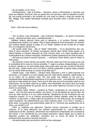 C. S. Lewis
97
—En el Castillo, en St. Anne.
—Perfectamente —dijo el hombre—. Nosotros vamos a Birmingham y tenemos que
pasar por delante. Entonces Jane se quedó otra vez dormida y sólo se despertó al entrar
por una puerta iluminada y ser recibida por una mujer en pijama y bata que resultó ser
Mrs. Maggs. Pero estaba demasiado cansada para recordar cómo o dónde se fue a la
cama.
Ocho - Claro de luna en Belbury
I
—SOY el último, miss Hardcastle —dijo el Director Delegado—, en querer inmiscuirse
en sus... placeres privados, pero, ¡verdaderamente...!
Faltaban todavía algunas horas para el desayuno, y el anciano Director estaba
completamente vestido y sin afeitar. Pero si había pasado la noche levantado, era extraño
que hubiese dejado apagar el fuego. El y el “Hada” estaban de pie al lado de un hogar
frío, en el despacho del primero.
—No puede andar lejos —dijo el “Hada” Hardcastle—. Ya la pescaremos otra vez.
Valía la pena intentarlo. Si hubiera conseguido hacerle decir dónde había estado (y lo
habría logrado si hubiese dispuesto de unos minutos más), a lo mejor resultaba ser el
cuartel general de nuestros enemigos. Hubiéramos podido apoderarnos de toda la banda.
—No creo que fuese la ocasión oportuna... —comenzó a decir Wither, pero el “Hada” lo
interrumpió.
—No tenemos mucho tiempo que perder. Me dice usted que Frost se queja ya de que
la mentalidad de la mujer es menos accesible. Y, según su propia metapsicología o como
lo llamen ustedes en su abominable jerga, ésta quiere decir que cae ya bajo la influencia
del otro lado. ¡Usted mismo me lo ha dicho! ¿Dónde estaremos si pierde usted contacto
con su mente antes de tener su cuerpo encerrado aquí?
—Desde luego —dijo Wither—, siempre estoy dispuesto a oiría a usted expresar sus
opiniones, y no negaré ni un solo instante que son, bajo ciertos aspectos, desde luego, si
no en todos, de un efectivo valor. Por otra parte, hay esferas en las que su...
necesariamente especializada experiencia no la autoriza a que... Una detención no estaba
prevista en este estado de cosas. Temo que el Jefe crea que se ha excedido usted en sus
atribuciones. Se ha salido usted de su esfera, miss Hardcastle. No quiero decir que tenga
que estar necesariamente de acuerdo con él, pero todos debemos convenir en que una
acción no autorizada...
—¡Oh, basta, basta, Wither! —exclamó el “Hada”, sentándose en una esquina de la
mesa—. Eso cita bien para los Steele y los Stone. Yo sé demasiado de qué se trata. No
sirve de nada venirme a mí con estas tonterías. Apoderarse de esa muchacha era una
magnífica ocasión. Si no la hubiese aprovechado hubiera hablado usted de falta de
iniciativa: la aprovecho, y habla usted de excederme en mis atribuciones. No conseguirá
usted asustarme. Sé perfectamente que todos estamos listos, si el I.N.E.C. fracasa; y,
entre tanto, me gustaría que prescindiese usted de mí. Tenemos que apoderarnos de la
chica, ¿es verdad o no?
—Pero no mediante una detención. Siempre hemos censurado el empleo de la
violencia. Si la mera detención nos hubiese proporcionado la... buena voluntad y
colaboración de Mrs. Studdock, difícilmente nos hubiéramos embarazado con la presencia
del marido. Y aun admitiendo (es una simple suposición, desde luego) que su gesto al
detenerla pudiese ser justificado, considero que su forma de llevar el asunto
posteriormente se presta a severas censuras.
—No podía saber que ese cochino coche se iba a estropear.
 